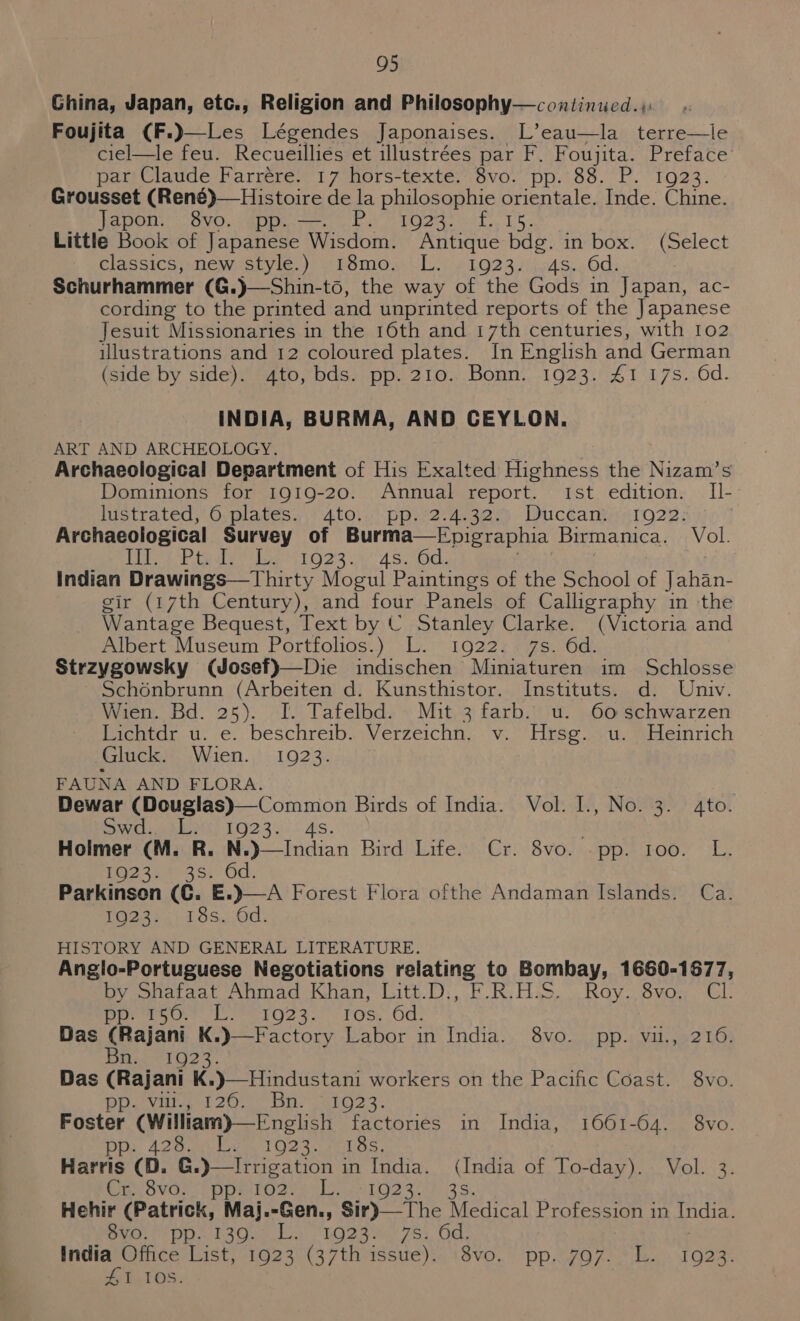 Ghina, Japan, etc., Religion and Philosophy—continued.;: Foujita (F.)—Les Légendes Japonaises. L’eau—la terre—le ciel—le feu. Recueillies et illustrées par F. Foujita. Preface par Claude Farrére. 17 hors-texte. 8vo. pp. 88. P. 1923. Grousset (René)— Histoire de la philosophie orientale. Inde. Chine. Japon. 8vo. pp. —. P. 1923. f. 15. Little Book of Japanese Wisdom. Antique bdg. in box. (Select classics, new style.) 18mo. L. 1923. 4s. 6d. to, the way of the Gods in Japan, ac- cording to he printed and unprinted reports of the Japanese Jesuit Missionaries in the 16th and 17th centuries, with 102 illustrations and 12 coloured plates. In English and German (side by side). 4to, bds. pp. 210. Bonn. 1923. 41 17s. 6d. INDIA, BURMA, AND CEYLON. ART AND ARCHEOLOGY. i Archaeological Department of His Exalted Highness the Nizam’s Dominions for 1919-20. Annual report. Ist edition. I[l- lustrated, 6 plates. 4to. pp. 2.4.32. Duccan. 1922. Archaeological Survey of Burma—Epigraphia Birmanica. Vol. Lites Pie ie 6123. h AS Od. Indian Drawings—Thirty Mogul Paintings of the School of Jahan- gir (17th Century), and four Panels of Calligraphy in the Wantage Bequest, Text by C Stanley Clarke. (Victoria and Albert Museum Portfolios.) L. 1922. 7s. 6d. Strzygowsky (Josef)—Die indischen Miniaturen im Schlosse Schénbrunn (Arbeiten d. Kunsthistor. Instituts. d. Univ. Wien. Bd. 25). I. Tafelbd. Mit 3 farb. u. 60 schwarzen Baehtdr.u. ¢. beschreib..Verzeichn;. v. Hise oeusmileinrich Gluck: .Wien.,). 1923. FAUNA AND FLORA. Dewar (Douglas)—Common Birds of India. Vol. I., No. 3. 4to. SW ski, 19230-- 4s. Holmer (M. R. GE OVO,appe Oo? (7 E EZ 39 8°35: od Ca. 12.2 | 18s. “6d. HISTORY AND GENERAL LITERATURE. Angio-Portuguese Negotiations relating to Bombay, 1660-1877, by snaieat Ahmad Khan, (itt.D:,\F.R,Has. Ray. 8vo, CL per to, Le eig25.. 10s. 0d. 8N.0-0. PP-s-Vilt, ge 2 LO: Bn. 1923. Das (Rajani K. PD avillos sl 20.0 Bik eli? 3. Foster (William)—English factories in India, 1661-64. 8vo. pp. ear Pa 1024.06 oS, Harris (D. igation i Casvas (pp mies ie lL 1923. 358. Hehir (Patrick, Maj.-Gen., Sir)—The Medical Profession in India. Bie Di taQen tot NODS 75, OG. India Office List, 1923 (37th issue). 8vo. pp. 797. L. 1923. ZI 10S. 8vo. (India of To-day). Vol. 3.