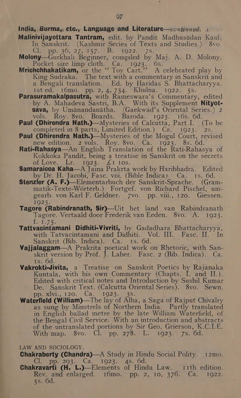 india,, Burma, etc., Language and Literature—continued. + Malinivijayottara Tantram, edit. by Pandit Madhustdan Kaul. In Sanskrit. (Kashmir Series of Texts and Studies.) 8vo. (ee pp SGy 227s. e Bee iO 2 2 N57 Ss: Molony—Gurkhali Beginner, compiled by Maj. A. D. Molony. Pocket Size line clothis Cast O23 'Os. Mrichchhakatikam, or the “‘ Toy Cart.’’ A celebrated play by King Sudraka. The text with a commentary in Sanskrit and a Bengali translation. Ed. by Haridas S. Bhattacharyya. Potietith LOiInc: mpp2y4 7394. 6 Abunda. 71022 - 5S. Parasuramakalpasutra, with Rameswara’s Commentary, edited y A. Mahadeva Sastri, B.A. With its Supplement Nityot- as by Umanandanatha. (Gaekwad’s Oriental Series.) 2 vols. Roy. 8vo. Boards. Baroda. 1923. 16s. 6d. AO EG. De completed in 8 ee Limitedseadition: yy Carsc1o230 72s. Paul (Dhirendra Hew Cditiong2swolss | Roy. svo,meca. + 1023.7 9s. Od. Rati-Rahasya—An English Translation of the Rati-Rahasya of Kokkoka Pandit, being a treatise in Sanskrit on the secrets Op Loven) UrOoss641 LOS. Samaraicca Kaha—A Jaina Prakrta work be Haribhadra. Edited by Dr. ai fecobrs hase viu-*(Biblevindica Ca. 1s 6d. Sterizler (A. (Gram- matik-Texte-Worterb.) Fortgef. von Richard Pischel, um- Saas VORMG dr eaGcianer ):7VO, pp vill.,-i2or Giessen, Tae ore. (Rabindranath, Sir)—Uit Het land van Rabindranath Tagore. Vertaald door Frederik van Eeden. 8vo. A. 1923. £51 Bere vanintaniant Didhiti-Vivriti, by Gadadhara Bhattacharyya, with Tatvacintamani and Didhiti. Vol. III. Fasc. Sin Sanskrit (Bib. Indica). Ca. Is. 6d. Vajjalaggam—A Prakrita poetical work on Rhetoric, with San- skrit version by Prof. J. Laber. Fasc. 2 (Bib. Indica). Ca. $i. Gd. Vakrokti-Jivita, a Treatise on Sanskrit Poetics by Rajanaka Kuntala, with his own Commentary (Chapts. I. and II.). Edited with critical notes and Introduction by Sushil Kumar De. Sanskrit Text. (Calcutta Oriental Series). 8vo. Sewn. Merv 120; Cak Wgasaass) Waterfield (William)—The lay of Alha, a Saga of Rajput Chivalry as sung by Minstrels of Northern India. Partly translated in English ballad metre by the late William Waterfield, of the Bengal Civil Service. With an introduction and abstracts of the untranslated portions by Sir Geo. Grierson, K.C.1I.E. Withemap. Svo..’ Chictipps27 838 Ee ag23re7s. ‘6d. LAW AND SOCIOLOGY. Chakraberty (Chandra)—A Sai in Hindu Social Polity. 12mo. Orr pee 203. (Ca!) 1923. 4.45. Od. ; Chakravarti (H. 11th edition. ev. and enlarved.” “16mo.-* ppi 2, 10, 376. Cae nL Oat poate