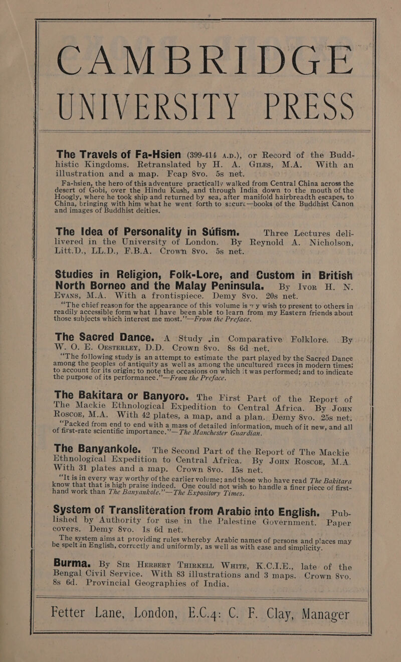 CAMBRIDGE UNIVERSITY PRESS The Travels of Fa=-Hsien (399-414 a.p.), or Record of the Budd- histic Kingdoms. Retranslated by H. A. Giues, M.A. With an illustration and a map. Fecap 8vo. 5s net. Fa-hsien, the hero of this adventure practically walked from Central China across the desert of Gobi, over the Hindu Kush, and through India down to the mouth of the Hoogly, where he took ship and returned by sea, after manifold hairbreadth escapes, to China, bringing with him what he went forth to secure—books of the Buddhist Canon and images of Buddhist deities. The Idea of Personality in Sufism. Three Lectures deli- livered in the University of London. ' By Reynold A. Nicholson, Litt.D., LL.D., F.B.A. Crown 8vo. -5s net. Studies in Religion, Folk-Lore, and Custom in British North Borneo and the Malay Peninsula. By Ivor H. N. Evans, M.A. With a frontispiece. Demy 8vo. 20s net. “The chief reason for the appearance of this volume is 7 y wish to present to others in readily accessible form what I have been able to learn from my Eastern friends about those subjects which interest me most.’’—From the Preface. The Sacred Dance. A Study .in Comparative Folklore. _ By W. O. E. Orsrertey, D.D. Crown 8vo. 8s 6d -net. “The following study is an attempt to estimate the part played by the Sacred Dance among the peoples of antiquity as well as among the uncultured races in modern times; to account for its origin; to note the occasions on which it was performed; and to indicate the purpose of its performance.”—From the Preface. The Bakitara or Banyoro. The First Part of the Report of The Mackie Ethnological Expedition to Central Africa. By Joun Roscor, M.A. With 42 plates, a map, and a plan. Demy 8vo. 25s net: “Packed from end to end with a mass of detailed information, much of it new, and all of first-rate scientific importance.”— The Manchester Guardian. The Banyankole. The Second Part of the Report of The Mackie Ethnological Expedition to Central Africa. By Joun Roscor, M.A. With 31 plates and a map. Crown 8vo. 15s net. “Tt is in every way worthy ofthe earlier volume; and those who have read The Bakitara know that that is high praise indeed. One could not wish to handle a finer piece of first- hand work than The Banyankole.’’— The Expository Times. System of Transliteration from Arabic into English. Pub- lished by Authority for use in the Palestine Government. Paper covers. Demy 8vo. 1s 6d net. The system aims at providing rules whereby Arabic names of persons and places may be spelt in English, correctly and uniformly, as well as with ease and simplicity. Burma. By Sir Hersert THrrKELL Wuite, K.C.1-E., late’ of the Bengal Civil Service. With 83 illustrations and 3 maps. Crown 8vo. 8s 6d. Provincial Geographies of India. Fetter Lane, London, E.C.4: C. F. Clay, Manager