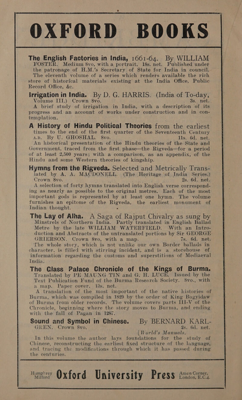 The English Factories in India, 166164: By WILLIAM FOSTER. Medium 8vo, with a portrait. 18s. net. Published under the patronage of H.M.’s Secretary of State for India in council.- The eleventh volume of a series which renders available the rich store of historical materials existing at the India Office, Public Record Office, &amp;c. irrigation in India. By D. G. HARRIS. (India of To-day, Volume III.) Crown 8vo. 3s. net.. A brief study of irrigation in India, with a description ‘of its progress and an account of works under construction and in con- templation. A History of Hindu Political Theories from the earliest times to the end of the first quarter of the Seventeenth Century AD. By U. GHOSHAL. 8vo. lis. 6d. net. An historical presentation of the Hindu theories of the State and Government, traced from the first, phase—the Rigveda—for a period of at least 2,500 years; with a comparison, as an appendix, of the Hindu and some Western theories of kingship. Fymns from the Rigveda. Selected and Metrically Trans- lated by A. A. MACDONELL. (The Heritage of,. India Series.) Crown 8vo. Arpt 2s. 6d. net. A selection of forty hymns translated into English verse correspond- ing as nearly as possible to the original metres. Each of the most important gods is represented by at least one hymn. The volume furnishes an epitome of the Rigveda, the earliest monument of Indian thought. . The Lay of Alha. A Saga of Rajput Chivalry as sung by Minstrels of Northern India. Partly translated in English Ballet Metre by the late WILLIAM WATERFIELD. With an Intro- duction and Abstracts of the untranslated portions by Sir GHORGE. GRIERSON. Crown 8vo, with a map. 7s. 6d. net. The whole story, which is not unlike our own Border ballads in character, is filled with stirring incident, and is a storehouse of information regarding the customs and superstitions of Mediaeval India. The Glass Palace Chronicle of the Kings of Burma. Translated by PE MAUNG TIN and G. H. LUCE. Issued by the Text Publication Fund of the Burma Research Society. 8vo., with a map. Paper cover. ids. net. A translation of the most important of the native histories of Burma, which was compiled in 1829 by the order of King Bagyidaw of Burma from older records. The volume covers parts ILI-V of the Chronicle, beginning where the story moves to Burma, and ending with the fall of Pagan in 1287. Sound and Symbol in Chinese. By BERNARD KARL- TREN. Crown 8vo. 2s. 6d. net. | World’s Manuals. In this volume the author lays foundations for the study of Chinese, reconstructing the earliest fixed structure of the language, and tracing the modifications through which it has passed during the centuries. ‘eee’ Oxford University Press tuscee,