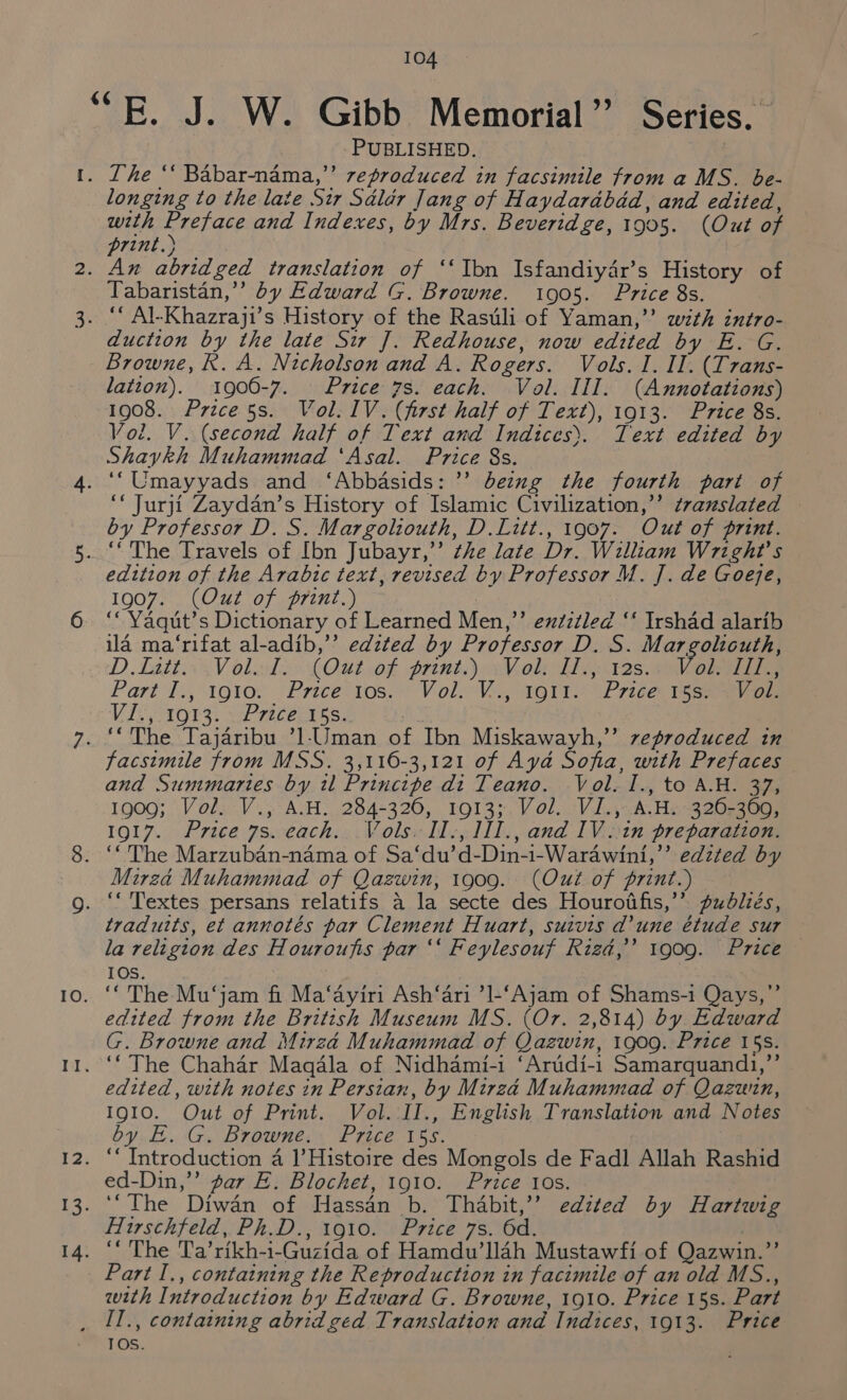 PUBLISHED. | longing to the late Sir Sdldr Jang of Haydarabdd, and edited, with Preface and Indexes, by Mrs. Beveridge, 1905. (Out of print.) Tabaristan,’’ by Edward G. Browne. 1905. Price 8s. duction by the late Sir J. Redhouse, now edited by E. G. Browne, R. A. Nicholson and A. Rogers. Vols. 1. II. (Trans- lation). 1900-7. Price 7s. each. Vol. III. (Annotations) 1908. Price 5s. Vol. IV. (first half of Text), 1913. Price 8s. Vol. V. (second half of Text and Indices). Text edited by Shaykh Muhammad ‘Asal. Price 8s. ‘ Jurji Zaydan’s History of Islamic Civilization,” ¢vanslated — by Professor D. S. Margoliouth, D.Litt., 1907. Out of print. edition of the Arabic text, revised by Professor M. ]. de Goge, 1907. (Out of print.) ‘“Yaqut’s Dictionary of Learned Men,”’’ extztled ‘‘ Irshad alarib ila ma‘rifat al-adib,’’ edited by Professor D. S. Margolicuth, DD. LattogV olls: LOU of print) AV ol LIA AI28: SV Part I., 1910. Prece’1os:) VoliV.., 161T (Price: tas ey ee Vis, A013: wPrececss. facsimile from MSS. 3,116-3,121 of Aya Sofia, with Prefaces and Summaries by il Principe di Teano. Vol. I., to A.H. 37, 1909; Vol. V., A.H. 284-326, 1913; Vol. VI., A.H. 326-369, 1917. Price 7s. each. Vols. II., 1II., and IV ..in preparation. ‘The Marzuban-nama of Sa‘du’d-Din-1-Warawini,’’ edzted by Mirza Muhammad of Qazwin, 1909. (Out of print.) traduits, et annotés par Clement Huart, suivis d'une étude sur la religion des Houroufis par ‘‘ Feylesouf Ried,’ 1909. Price — 10S. ‘The Mu‘jam fi Ma‘ayiri Ash‘ari ’1-‘Ajam of Shams-i Qays,’’ edited from the British Museum MS. (Or. 2,814) by Edward G. Browne and Mirza Muhammad of Qazwin, 1909. Price 15s. ‘‘ The Chahar Magdla of Nidhami-i ‘Artidi-i1 Samarquandi,”’ edited, with notes in Persian, by Mirza Muhammad of Qazuin, IQIO. Out of Print. Vol. II., English Translation and Notes by E. G. Browne. Price 15s. ed-Din,”’ par E. Blochet, 1910. Price 10s. Hirschfeld, Ph.D., 1910. Price 7s. 6d. | Part I., containing the Reproduction in facimile of an old MS., with Introduction by Edward G. Browne, 1910. Price 15s. Part IOS.