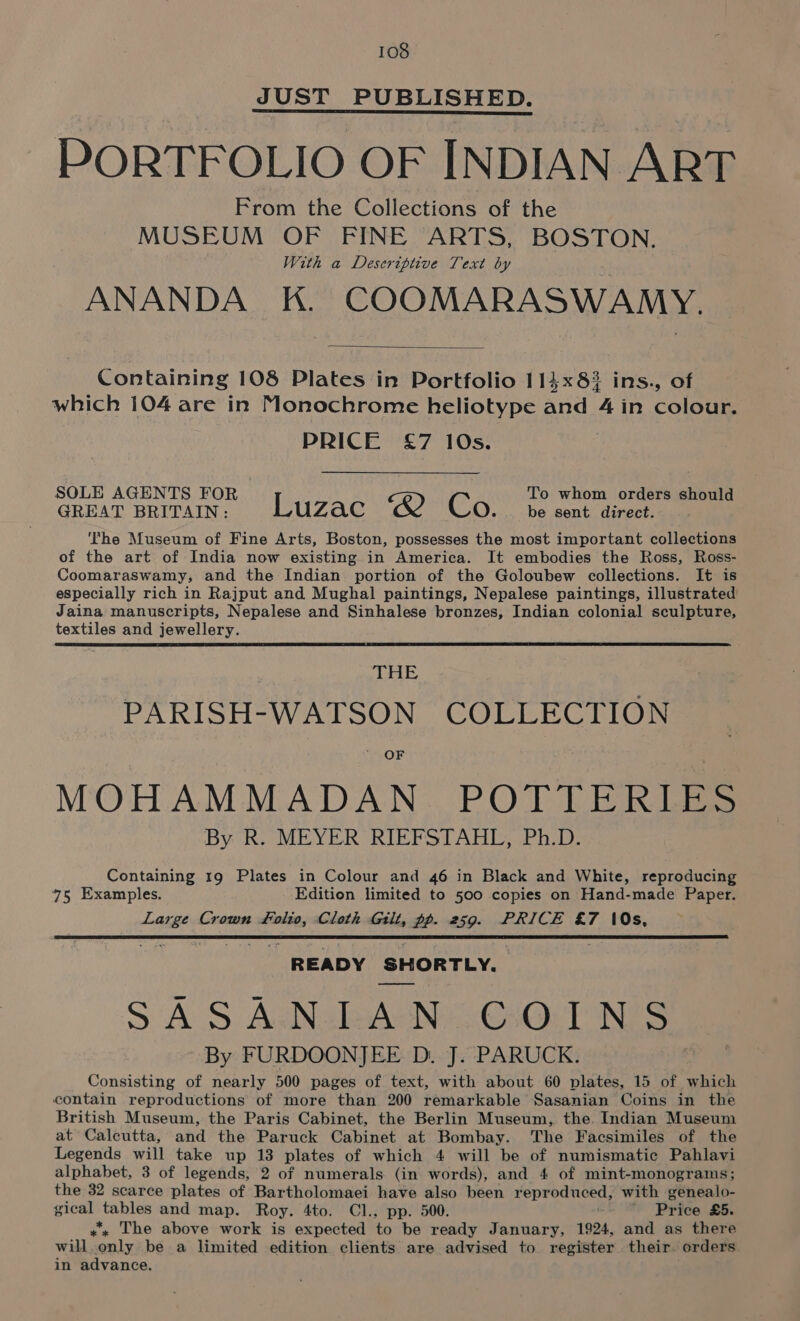 JUST PUBLISHED. PORTFOLIO OF INDIAN ART From the Collections of the MUSEUM OF FINE ARTS, BOSTON. With a Deseriptive Text by ANANDA K. COOMARASWAMY. Containing 108 Plates in Portfolio 115x823 ins., of which 104 are in Monochrome heliotype ariel 4 in colour. PRICE £7 10s. SOLE AGENTS FOR To whom orders should GREAT BRITAIN: Luzac “2 Co be sent direct. he Museum of Fine Arts, Boston, possesses the most important collections of the art of India now existing in America. It embodies the Ross, Ross- Coomaraswamy, and the Indian portion of the Goloubew collections. It is especially rich in Rajput and Mughal paintings, Nepalese paintings, illustrated Jaina manuscripts, Nepalese and Sinhalese bronzes, Indian colonial sculpture, textiles and jewellery. THE PARISH-WATSON COLLECTION OF MOHAMMADAN. POTTERLEES By R, MEYER RIEFSTAHL, Ph.D: Containing 19 Plates in Colour and 46 in Black and White, reproducing 75 Examples. Edition limited to 500 copies on Hand-made Paper. Large Crown folio, Cloth Gilt, pp. 259. PRICE &amp;7 (0s, READY SHORTLY. SASANIAN COINS- By FURDOONJEE D. J. PARUCK. Consisting of nearly 500 pages of text, with about 60 plates, 15 of which contain reproductions of more than 200 remarkable Sasanian Coins in the British Museum, the Paris Cabinet, the Berlin Museum, the Indian Museum at Caleutta, and the Paruck Cabinet at Bombay. The Facsimiles of the Legends will take up 13 plates of which 4 will be of numismatic Pahlavi alphabet, 3 of legends, 2 of numerals (in words), and 4 of mint-monograms; the 32 scarce plates of Bartholomaei have also been reproduced: with genealo- gical stables and map. Roy. 4to. Cl., pp. 500. Price £5. ,*, The above work is expected to be ready January, 1924, and as there will.only be a limited edition clients are advised to register their. orders in advance.