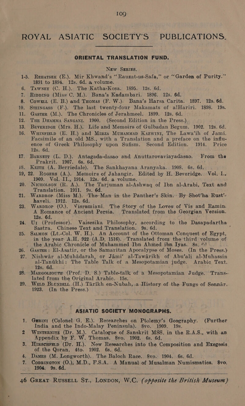 \ 17. 18. ORIENTAL TRANSLATION FUND. New SERIES. Rewatsek (E.). Mir Khwand’s “ Rauzat-us-Safa,” or “Garden of Purity.” 1891 to 1894. 12s. 6d. a volume. Tawney (C. H.).. The Katha-Kosa. 1895. 12s. 6d. Rippine (Miss C. M.). Bana’s Kadambari. 1896. 12s. 6d. Cowes. (E. B.) and Tuomas (F. W.). Bana’s Harsa Carita. 1897. 12s. 6d. Srerncass (F.). The last twenty-four Makamats of alHariri. 1898. 19s. Gastar (M.). The Chronicles of Jerahmeel. 1899. 12s. 6d. Tae DHamMa Sangantr. 1900. (Second Edition in the Press.) BrveripGe (Mrs. H.). Life and Memoirs of Gulbadan Begum. 1902. 12s. 6d. Wauinrietp (KE. H.) and Mirza Munammap Kazwint, The Lawa’ih of Jami. Facsimile of an old MS., with a Translation and a preface on the influ- ence of Greek Philosophy upon Sufism. Second Edition. 1914. Price 12s. 6d. Barnett (L. D.). Antagada-dasao and Anuttarovaviayadasao. From the Prakrit. 1907. 6s. 6d. Kerra (A. Berriedale). The Sankhayana Aranyaka. 1908. 6s. 6d. 20. 21. 23. 24. 25. 26. 27. 28. 29, 46 1909. Vol..II., 1914. 12s. 6d. a volume. Nicuoutson (R. A.). The Tarjuman al-Ashwaq of Ibn al-Arabi, Text and Translation. 1911. 9s. 6d. Warvrop (Miss M.). ‘The-Man in the Panther’s Skin. By Shot’ha Rust’- haveli. 1912. 12s. 6d. Warprop (O.). Visramiani. The Story of the Loves of Vis and Ramin. A Romance of Ancient Persia. Translated from the Georgian Version. 12s. 6d. U1 (Professor). Vaisesika Philosophy, according to the Dasapadartha Sastra. Chinese Text and Translation. 9s. 6d. ; Satmon (Lt.-Col. W. H.). An Account of the Ottoman Conquest of Egypt, in the year A.H. 922. (A.D. 1516). -Translated from the third volume of: the Arabic Chronicle of Muhammed Ibn Ahmed ibn Ilyas. 8s: &amp;4 Gastar: EHl-Asatir, or the Samaritan Apocalypse of Moses. (In the Press.) Nishwar al-Muhddarah, or Jami‘ al-Tawarikh of Abu’ali al-Muhassin al- Tandkhi : The Table Talk of a Mesopotamian: judge. Arabic Text. . 12s. 6d. Mareourouta (Prof. D: 8S.) Table-talk of a py OUOVATNIAT Judge. “Trans- lated from the Original Arabic. 15s. 1923. (In the Press.)  ASIATIC SOCIETY MONOGRAPHS. Gerini (Colonel. G. E.). Researches on Ptolemy’s Geography. (Further India and the Indo-Malay Peninsula). 8vo. 1909. 19s. Winternitz (Dr. M.). Catalogue of Sanskrit MSS. in the R.A.S., with an Appendix by F. W. Thomas. 8vo. 1902. 6s. 6d. Hirscuretp (Dr. H.). New Researches into the Romtpositigg and Exegesis, of the Qoran. 4to. 1902. 6s. 6d. . Dames (M. Longworth). The Baloch Race. 8vo. 1904. 6s. 6d. Coprinaton (O.), M.D., F.S.A.. A Manual of Musalman Numismatics. 8v0, 1904. 9s. 6d.