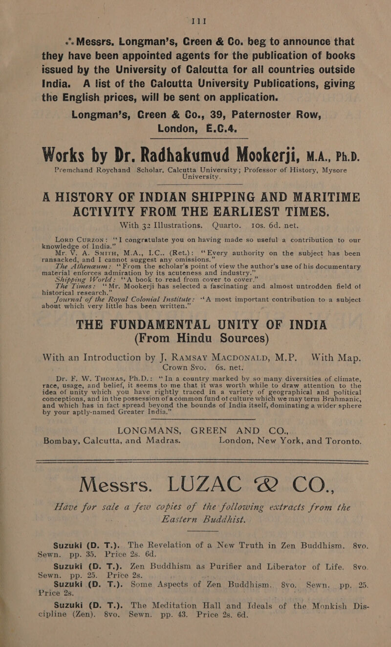 aa «‘« Messrs, Longman’s, Green &amp; Co. beg to announce that they have been appointed agents for the publication of books issued by the University of Calcutta for all countries outside India. A list of the Calcutta University Publications, giving the English prices, will be sent on application. Longman’s, Creen &amp; Co., 39, Paternoster Row, London, E.C.4. Works by Dr. Radhakumud Mookerii, M.A., Ph.D. Premchand Roychand Scholar, Calcutta University; Professor of History, Mysore University. A HISTORY OF INDIAN SHIPPING AND MARITIME ACTIVITY FROM THE EARLIEST TIMES. With 32 Illustrations. Quarto. Ios. 6d. net. Lorp Curzon: ‘‘I congratulate you on having made so useful a contribution to our knowledge of India.” Mr. V. A. Smiry, M.A., (Ret.) : ‘“ Every authority on the subject has been ransacked, and I cannot By uvaay any omissions. The Atheneum: “From the scholar’s point of view the author's use of his documentary material enforces admiration by its acuteness and industry.” Shipping World: ‘‘A book to read from cover to cover. The Times: “Mr. Mookerji has selected a fascinating A almost a field of historical research.’ Journal of the Royal Colonial Institute : **A most important contribution to a subject about which very little has been written.’ ; THE FUNDAMENTAL UNITY OF INDIA (From Hindu Sources) With an Introduction by J, Ramsay MacponaLp, M.P. With Map. Crown 8vo. 6s. net. Dr. F. W. Tuomas, Ph,D.: ‘In a country marked by so many diversities of climate, race, usage, and belief, it seems to me that it was worth while to draw attention to the idea of unity which you have rightly traced in a variety of geographical and political conceptions, and in the possession of acommon fund oft culture which we may term Brahmanic, and which has in fact spread beyond the bounds of India itself, dominating a wider sphere by your aptly-named Greater India.” LONGMANS, GREEN AND CO, Bombay, Calcutta, and Madras. London, New York, and Toronto. — ———— Messrs. LOUZAG.LOCCO:: Have for sale a few copies of the following extracts from the . Eastern Buddhist. Suzuki (D. T.).. The Revelation of a New Truth in Zen Buddhism. 8vo. Sewn. pp. 35. Price 2s. 6d. Suzuki (D. T.). Zen Buddhism as Purifier and Liberator of Life. 8vo. Sewn. pp. 25. Price 2s. Suzuki (D. T.). Some Aspects of Pon Buddhism. 8vo. Sewn. pp. 25. Price 2s. Suzuki (D. T.). The Meditation Hall and Ideals of the Monkish Dis- cipline (Zen). 8vo. Sewn. pp. 43. Price 2s. 6d.