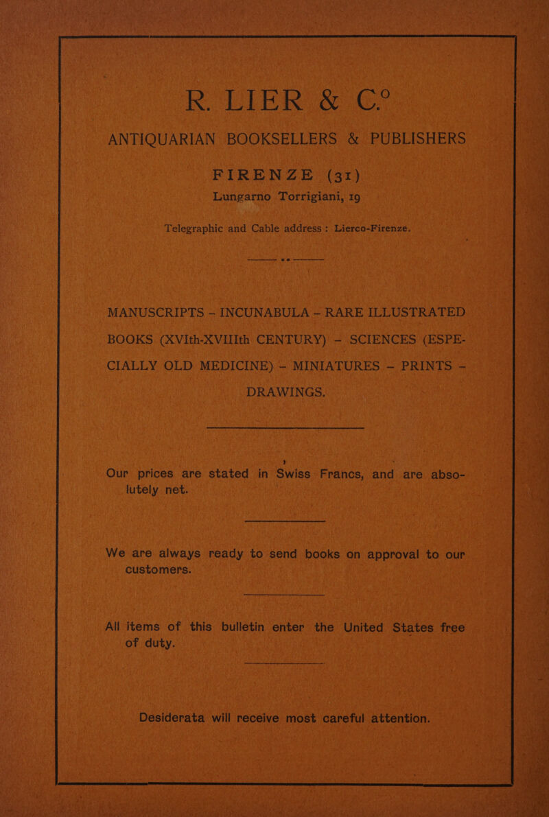 R LIER. &amp; oe ANTIQUARIAN, BOOKSELLERS &amp; PUBLISHERS ~ es ) ine -FIREN Ze (31) Bo. ale nia | Pe Lungarno Torrigiani, 19 ae i VN tii Reena eh caeye FeAl Telegraphic and Cable sa eee? au - MANUSCRIPTS - INCUNABULA - RARE ILLUSTRATED BOOKS (XVIth-XVILIth CENTURY) - SCIENCES (ESPE. i CIALLY OLD MEDICINE) - vi “MINIATURES - i PRINTS - ae i DRAWINGS, gba we | ‘ id Our prices are stated in ‘Swiss, Francs, and are. cabso- as any eae net. . Mesa WiRReb aT Lees ica rast, PEP hata a Sat | We are always. ready ¢ to send ‘books. on approval to our customers. BE SA tdbeaacr dt ROE RAT te Re eR Saye ev | All items of this bulletin enter the United States tree a a ee aes ; Fi ae