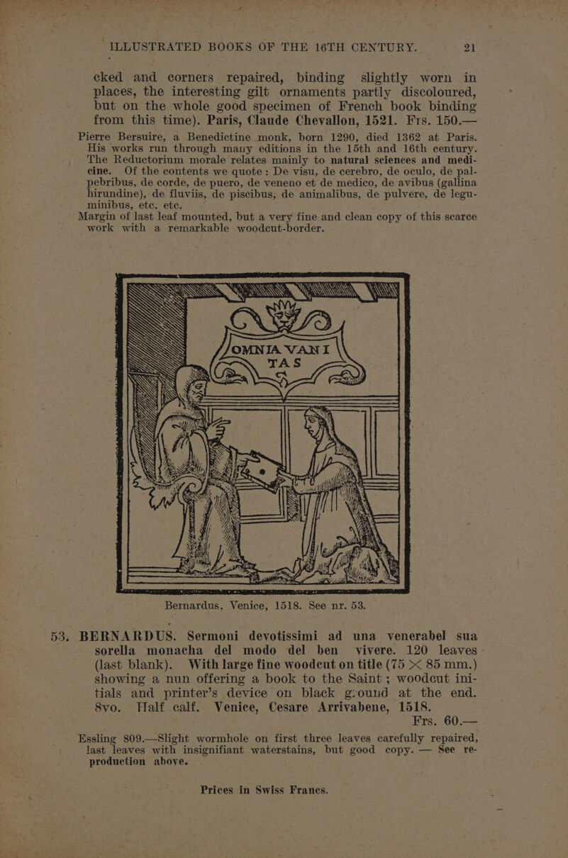 ILLUSTRATED BOOKS OF THE 16TH CENTURY. 21 cked and corners repaired, binding slightly worn in places, the interesting gilt ornaments partly discoloured, but on the whole good specimen of French book binding from this time). Paris, Claude Chevallon, 1521. Frs. 150.— Pierre Bersuire, a Benedictine monk, born 1290, died 1362 at Paris. His works run through many editions in the 15th and 16th century. The Reductorium morale relates mainly to natural sciences and medi- cine. Of the contents we quote: De visu, de cerebro, de oculo, de pal- pebribus, de corde, de puero, de veneno et de medico, de avibus (gallina hirundine), de fluviis, de piscibus, de animalibus, de pulvere, de legu- minibus, ete. ete. Margin of last leaf mounted, but a very fine and clean copy of this scarce work with a remarkable woodcut-border. SS . 53. BERNARDUS. Sermoni devotissimi ad una venerabel sua sorella monacha del modo del ben vivere. 120 leaves - (last blank). With large fine woodcut on title (75 &lt; 85 mm.) showing a nun offering a book to the Saint ; woodcut ini- tials and printer’s device on black g:ound at the end. Svo. Half calf. Venice, Cesare Arrivabene, 1518. ; Frs. 60.— Essling 809.—Slight wormhole on first three leaves carefully repaired, last leaves with insignifiant waterstains, but good copy. — See re- production above.