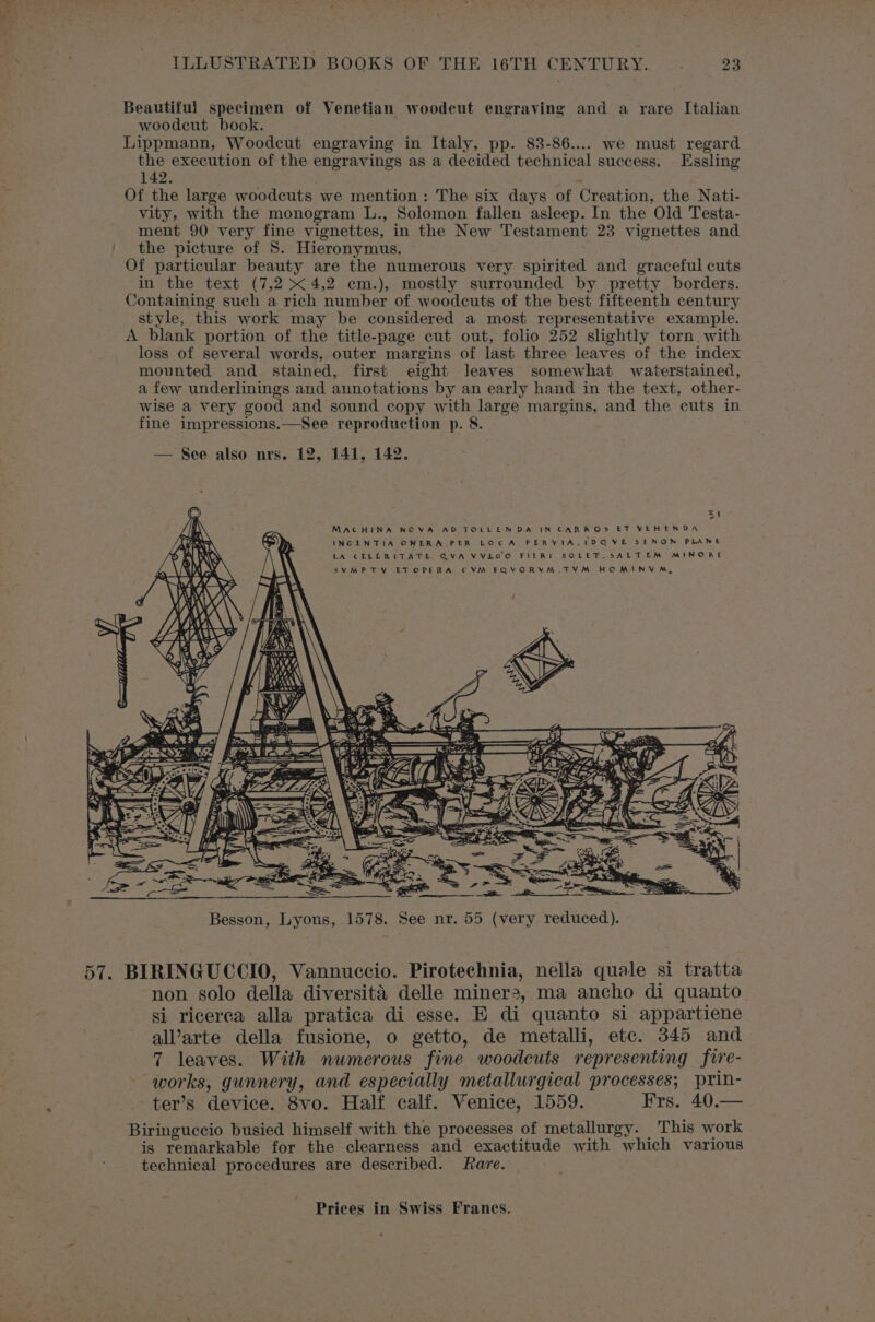 Beautiful specimen of Venetian woodcut engraving and a rare Italian woodcut book. Lippmann, Woodcut engraving in Italy, pp. 83-86.... we must regard the execution of the engravings as a decided technical success. _ Essling 142. : Of the large woodcuts we mention: The six days of Creation, the Nati- vity, with the monogram L., Solomon fallen asleep. In the Old Testa- ment 90 very fine vignettes, in the New Testament 23 vignettes and the picture of S. Hieronymus. Of particular beauty are the numerous very spirited and graceful cuts in the text (7,2 4,2 em.), mostly surrounded by pretty borders. Containing such a rich number of woodcuts of the best fifteenth century style, this work may be considered a most representative example. A blank portion of the title-page cut out, folio 252 slightly torn with loss of several words, outer margins of last three leaves of the index mounted and stained, first eight leaves somewhat waterstained, a few underlinings and annotations by an early hand in the text, other- wise a very good and sound copy with large margins, and the cuts in fine impressions.—See reproduction p. 8. | — See also nrs. 12, 141, 142. 3 2 Besson, Lyons, 1578. See nr. 55 (very reduced). 57. BIRINGUCCIO, Vannuccio. Pirotechnia, nella quale si tratta non solo della diversitaé delle miner2, ma ancho di quanto si ricerca alla pratica di esse. E di quanto si appartiene al’arte della fusione, o getto, de metalli, etc. 345 and 7 leaves. With numerous fine woodcuts representing fire- works, gunnery, and especially metallurgical processes; prin- ter’s device. 8vo. Half calf. Venice, 1559. Frs. 40.— Biringuccio busied himself with the processes of metallurgy. This work is remarkable for the clearness and exactitude with which various technical procedures are described. fare.