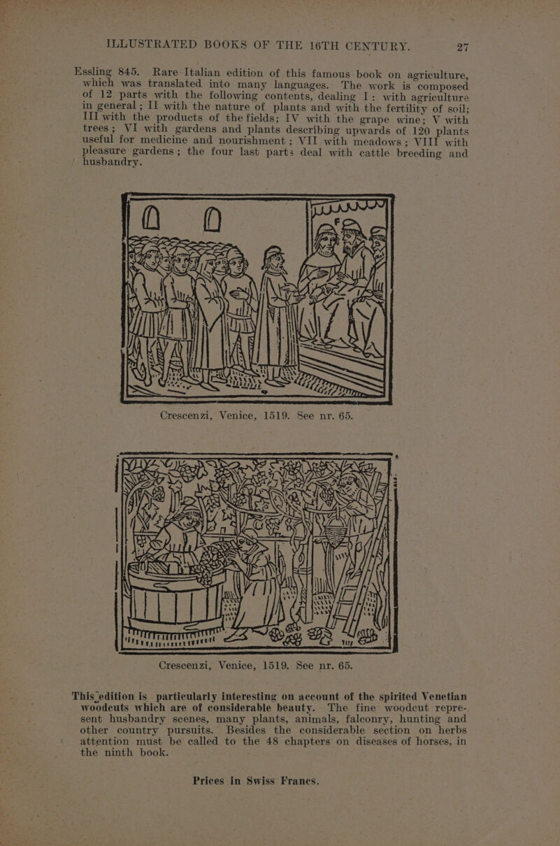 Essling 845. Rare Italian edition of this famous book on agriculture, which was translated into many languages. The work is composed of 12 parts with the following contents, dealing I: with agriculture in general ; II with the nature of plants and with the fertility of soil; III with the products of the fields; IV with the grape wine; V with trees; VI with gardens and plants describing upwards of 120 plants useful for medicine and nourishment ; VII with meadows ; VIII with pleasure gardens; the four last parts deal with cattle breeding and ' husbandry. This edition is particularly interesting on account of the spirited Venetian woodcuts which are of considerable beauty. The fine woodcut repre- sent husbandry scenes, many plants, animals, falconry, hunting and other country pursuits. Besides the considerable section on herbs attention must be called to the 48 chapters on diseases of horses, in the ninth book. :