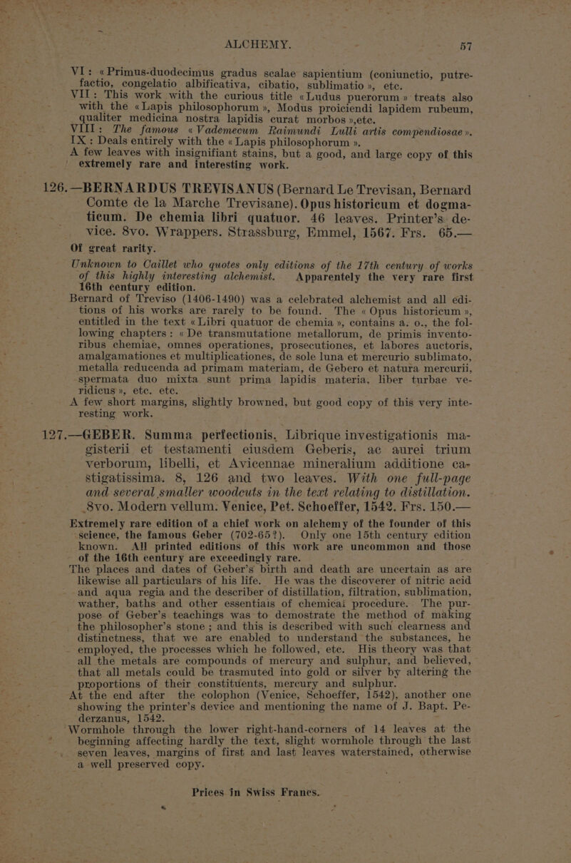 VI: «Primus-duodecimus gradus scalae sapientium (coniunctio, putre- factio, congelatio albificativa, cibatio, sublimatio », ete. VIL: This work with the curious title «Ludus puerorum » ‘treats also with the «Lapis philosophorum », Modus proiciendi lapidem rubeum, qualiter medicina nostra lapidis curat morbos »,ete. VIII: The famous «Vademecum Raimundi Lulli artis compendiosae ». IX : Deals entirely with the « Lapis philosophorum ». A few leaves with insignifiant stains, but a good, and large copy of this extremely rare and interesting work. 126.—BERNARDUS TREVISANUS (Bernard Le Trevisan, Bernard Comte de la Marche Trevisane). Opus historicum et dogma- ticum. De chemia libri quatuor. 46 leaves. Printer’s- de- _ vice. 8vo. Wrappers. Strassburg, Emmel, 1567. Frs. 65.— Of great rarity. Unknown to Caillet who quotes only editions of the 17th century. of works of this highly interesting alchemist. Apparentely the very rare first 16th century edition. Bernard of Treviso (1406-1490) was a celebrated alchemist and all edi- tions of his works are rarely to be found. The « Opus historicum », entitled in the text «Libri quatuor de chemia », contains a. o., the fol- lowing chapters: «De transmutatione metallorum, de primis invento- ribus chemiae, omnes operationes, prosecutiones, et labores auctoris, amalgamationes et multiplicationes, de sole luna et mercurio sublimato, metalla reducenda ad primam materiam, de Gebero et natura mercurii, spermata duo mixta sunt prima lapidis materia, liber turbae ve- ridicus », etc. ete. A few short margins, slightly browned, but good copy of this very inte- resting work. 127.—GEBER. Summa perfectionis. Librique investigationis ma- gisteril et testamenti eiusdem Geberis, ac aurei trium verborum, libelli, et Avicennae mineralium additione ca- Stigatissima. 8, 126 and two leaves. With one full-page and several smaller woodcuts in the text relating to distillation. _8vo. Modern vellum. Venice, Pet. Schoeffer, 1542. Frs. 150.— Extremely rare edition of a chief work on alchemy of the founder of this ~seience, the famous Geber (702-657). Only one 15th century edition known. All printed editions of this work are uncommon and those - of the 16th century are exceedingly rare. The places and dates of Geber’s birth and death are uncertain as are likewise all particulars of his life. He was the discoverer of nitric acid --and aqua regia and the describer of distillation, filtration, sublimation, wather, baths and other essentials of chemicai procedure.. The pur- pose of Geber’s teachings was to demostrate the method of making _ the philosopher’s stone ; and this is described with such clearness and distinctness, that we are enabled to understand the substances, he - employed, the processes which he followed, ete. His theory was that all the metals are compounds of mercury and sulphur, and believed, that all metals could be trasmuted into gold or silver by altering the proportions of their constituents, mercury and sulphur. At the end after the colophon (Venice, Schoeffer, 1542), another one showing the printer’s device and mentioning the name of J. Bapt. Pe- derzanus, 1542. Wormhole through the lower right-hand-corners of 14 leaves at the > beginning affecting hardly the text, slight wormhole through the last seven leaves, margins of first and last leaves waterstained, otherwise a well preserved copy.