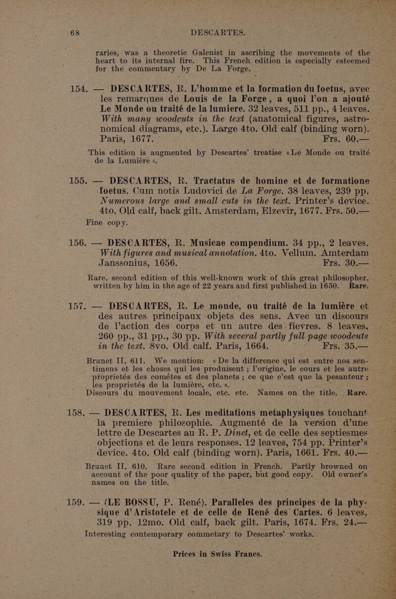 - raries, was a theoretic Galenist in ascribing the movements of the heart to its internal fire. This French edition is especially esteemed for the commentary by De La Forge. 154. — DESCARTES, R. L’homme et la formation du foetus, avec les remarques de Louis de la Forge, a quoi l’on a ajouté Le Monde ou traité de la lumiere. 32 leaves, 511 pp., 4 leaves. With many woodcuts in the text (anatomical figures, astro- nomical diagrams, etc.). Large 4to. Old calf (binding worn). Paris, 1677. Frs. 60.— de la Lumiere ». 155. — DESCARTES, R. Tractatus de homine et de formatione foetus. Cum notis Ludovici de La Forge. 38 leaves, 239 pp. Numerous large and small cuts in the text. Printer’s device. Fine copy. 156. — DESCARTES, R. Musicae compendium. 34 pp., 2 leaves. Janssonius, 1656. Frs. 30.— Rare, second edition of this well-known work of this great philosopher, written by him in the age of 22 years and first published in 1650. Rare. 157. — DESCARTES, R. Le monde, ou traité de la lumiére et des autres principaux ‘objets des sens. Avec un discours de Vaction des corps et un autre des fievres. 8 leaves, 260 pp., 31 pp., 30 pp. With several partly full page woodcuts in the text. 8vo. Old calf. Paris, 1664. ~ Frs. 35.— Brunet II, 611. We mention: «De la difference qui est entre nos sen- timens et les choses qui les produisent ; Vorigine, le cours et les autre proprietés des cométes et des planets ; ce que c’est que la pesanteur ; les proprietés de la lumiére, ete. ». Discours du mouvement locale, etc. etc. Names on the title. Rare. la premiere philosophie. Augmenté de la version d’une lettre de Descartes au R. P. Dinet, et de celle des septiesmes _ Objections et de leurs responses. 12 leaves, 754 pp. Printer’s names on the title. 159. — (LE BOSSU, P. René). Paralleles des prineipes de la phy- sique @ Aristotele et de celle de René des Cartes. 6 leaves, 319 pp. 12mo. Old calf, back gilt. Paris, 1674. Frs. 24.— Interesting contemporary commetary to Descartes’ works. aw gs er ea wy ett, Rey ee