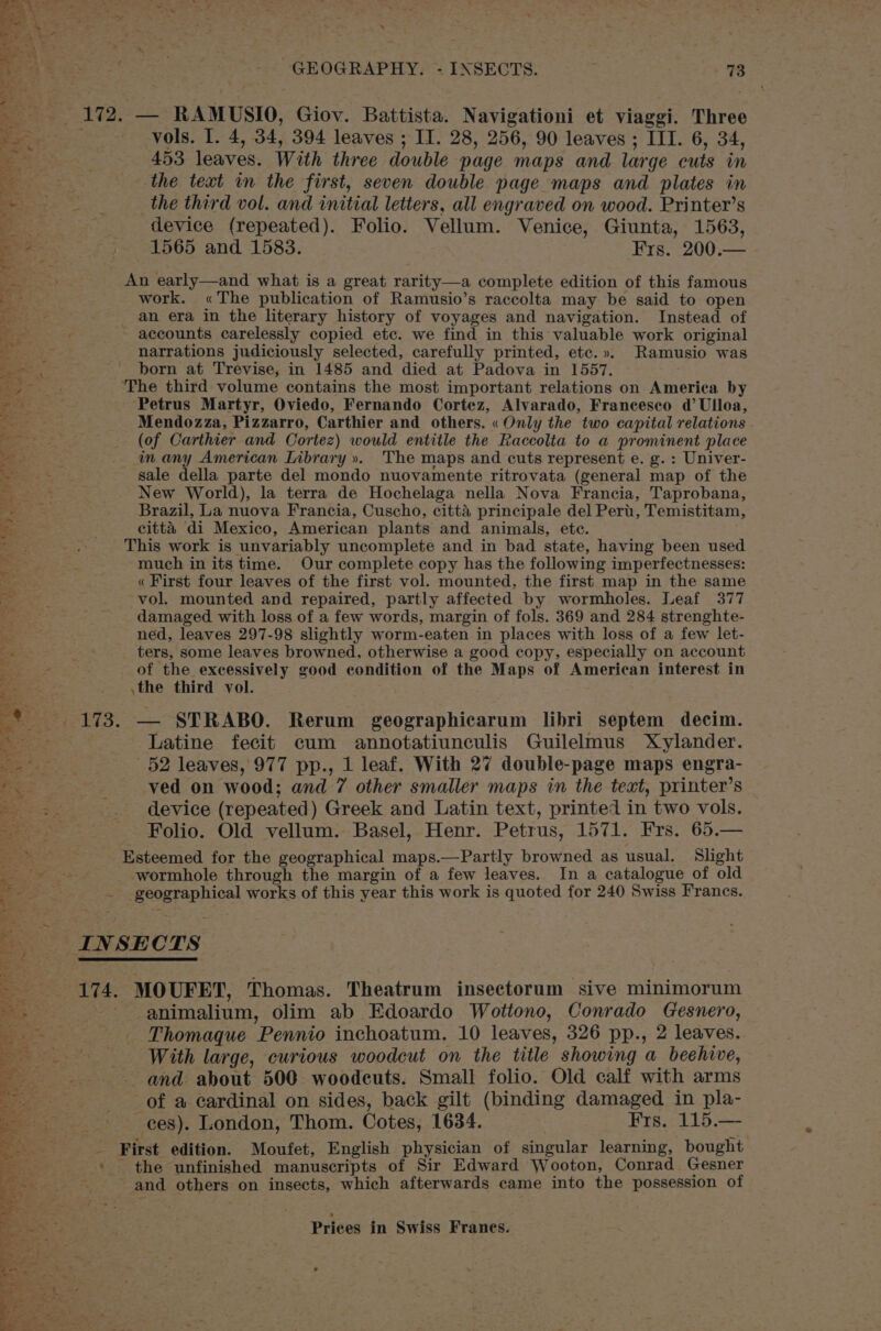Rca : poten ue oA % ‘ ae wo as : if te Soe , - GEOGRAPHY. - INSECTS. 73 «172, — RAMUSIO, Giov. Battista. Navigationi et viaggi. Three — ‘Vols. I. 4, 34, 394 leaves ; II. 28, 256, 90 leaves ; III. 6, 34, 453 leaves. With three double page maps and large cuts in the text in the first, seven double page maps and plates in the third vol. and initial letters, all engraved on wood. Printer’s device (repeated). Folio. Vellum. Venice, Giunta, 1563, 1565 and 1583. Frs. 200.— ? An early—and what is a great rarity—a complete edition of this famous Sad og ae. ; Va; a ¢ Sad die: We erie eT og ee %~2 =. RY os \ wi work. «The publication of Ramusio’s raccolta may be said to open hee an era in the literary history of voyages and navigation. Instead of ‘pa - accounts carelessly copied etc. we find in this valuable work original er) = narrations judiciously selected, carefully printed, etc.». Ramusio was foe born at Trevise, in 1485 and died at Padova in 1557, ee The third volume contains the most important relations on America by —. Petrus Martyr, Oviedo, Fernando Cortez, Alvarado, Francesco @ Ulloa, Pere Mendozza, Pizzarro, Carthier and others. « Only the two capital relations | eRe _. (of Carthier and Cortez) would entitle the Raccolta to a prominent place ee : in any American Library ». The maps and cuts represent e. g. : Univer- eats sale della parte del mondo nuovamente ritrovata (general map of the F See New World), la terra de Hochelaga nella Nova Francia, Taprobana, me Brazil, La nuova Francia, Cuscho, citta principale del Pert, Temistitam, . . citta di Mexico, American plants and animals, ete. tae ese This work is unvariably uncomplete and in bad state, having been used mn much in its time. Our complete copy has the following imperfectnesses: a « First four leaves of the first vol. mounted, the first map in the same gg vol. mounted and repaired, partly affected by wormholes. Leaf 377 Be damaged with loss of a few words, margin of fols. 369 and 284 strenghte- ees ned, leaves 297-98 slightly worm-eaten in places with loss of a few let- = ters, some leaves browned, otherwise a good copy, especially on account Ss RE of the excessively good condition of the Maps of American interest in a \the third vol. 3 i * 173. — STRABO. Rerum geographicarum libri septem decim. pes Latine fecit cum annotatiunculis Guilelmus Xylander. ae 52 leaves, 977 pp., 1 leaf. With 27 double-page maps engra- , Tae ved on wood; and 7 other smaller maps in the text, printer’s Ban ie . device (repeated) Greek and Latin text, printed in two vols. eae Folio. Old vellum. Basel, Henr. Petrus, 1571. Frs. 65.— pan Esteemed for the geographical maps.—Partly browned as usual. Slight OS a ees wormhole through the margin of a few leaves. In a catalogue of old ‘ - geographical works of this year this work is quoted for 240 Swiss Francs. ss INSECTS 174. MOUFET, Thomas. Theatrum insectorum sive minimorum - animalium, olim ab Edoardo Wottono, Conrado Gesnero, Thomaque Pennio inchoatum. 10 leaves, 326 pp., 2 leaves. With large, curious woodcut on the title showing a beehive, - and about 500 woodcuts. Small folio. Old calf with arms of a cardinal on sides, back gilt (binding damaged in pla- ces). London, Thom. Cotes, 1634. | Frs. 115.— First edition. Moufet, English physician of singular learning, bought . * the unfinished manuscripts of Sir Edward Wooton, Conrad Gesner ~~ and: others on insects, which afterwards came into the possession of c fC Be ia io at eas Vinee i * _ v3 yw { i \, hata