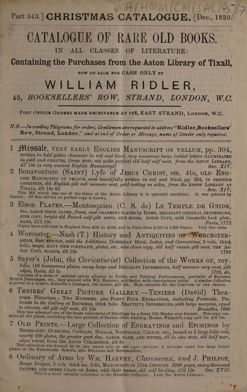 Lg ae . ; 6 “ne. f Ass &gt;  Parts43.] CHRISTMAS CATALOGUE. [Dec, 1808: CATALOGUE OF RARE OLD BOOKS. IN ALL CLASSES OF LITERATURE: Containing the Purchases from the Aston Library of Tixall, NOW ON SALE FOR CASH ONLY By WILLIAM RIDLER, 45, BOOKSELLERS’ ROW, STRAND, LONDON, W.C. _ PosT OFFICE ORDERS MADE RECEIVABLE AT 178, EAST STRAND, Lonpon, W.C. N.B.—In sending Telegrams for orders, Gentlemen are requested to address “Ridler, Booksellers’ Row, Strand, London,” and at end of Order or Message, name of Sender only required, 1 fflissale, very gantry ENGuish Manuscript ON VELLUM, pp. 304, written in bold gothic character in red and black, very numerous large initial letters ILLUMINATED im gold and coLours, (large state, not quite perfect) old half calf neat, from the ASTON LIBRARY, £7 188 (a very ancient English Manuscript) Sec. XIV. 2 Bonaventure (Saint) Lyfe of Jesus Curist, sm. 4to, oLD Ene- LISH MANUSCRIPT ON VELLUM, most beautifully written in red and black, pp. 204, IN PRISTINE CONDITION, old English gilt red morocco neat, gold tooling on sides, from the ASTON LIBRARY aT TIXALL, £8 18s 6d Sec. XIV. This MS. which was one of the Gems of the Aston Library is in splendid condition. It was printed by Caxton. Of this edition no perfect copy is known. 3 Hisen Prares.—Montesquieu (C. §. de) Le TempLe pe Guipz, 4to, LARGE THICK PAPER, front. and CHARMING PLATES by EISEN, BRILLIANT ORIGINAL IMPRESSIONS, FINE COPY, bright old French calf gilt extra, GILT EDGES, ASTON Copy, with Constable book plate, RARE, £12 10s Paris, 1772 Copies have sold here in England from £50 to £100, and in Paris from 2,000 to 3,000 francs. Very fine state. 4 Worcestey.—Nash (T.) History and Antiquities ‘or’*WoORCESTER- SHIRE, BEST EDITION, with the Additions, Domespay Book, Index, and Corrections, 2 vols, thick folio, maps, MANY FINE PORTRAITS, plates, etc., nice clean copy, old half russia gilt neat, THE As- TON Copy, scarcz, £6 18s 1799 ~ &gt;] ‘ ° ° 5 Sayer’s (John, the Caricaturist) Collection of the Works oF, roy. folio, 166 humourous plates, many large and BRILLIANT Impressions, half morocco very neat, gilt edges, RARE, £5 5s 1782, kc, Consists of a series of satirical prints allusive to Public and Political Performances, portraits of Eminent British Personages, etc., they abound with Wit, Humour, and Satire, with descriptions under. 4 similar Collection is priced in a London Bookseller’s Catalogue, 130 Prints, £15 15s. Most valuable for the CostuMm OF THE PERIOD. 6 Tenters’ Great Picture GaLLery.—Tenters (David) Thea- trum Pictorium; Two HunpreD aNnp Forty. Four Eneravines, including Portraits, Pio- TURES tn the Gallery at BRUSSELS, thick folio, BEAUTIFUL IMPRESSIONS, with large margins, equal to PROOFS, old gilt calf neat, £5 10s Bruxelles, 1660 _ This was esteemed one of the finest collections of Paintings by a Great Old Master ever formed. _ This copy con- tains all the plates, including the rare portrait of Teniers often wauting. Horace Walpole’s copy sold for £28 10s. 7 OLD Prints.—-Large Collection of EN@ravines and Ercuines by REMBRANDT, GUERCINO, CIPRIANI, HoL“ar, BARTOLOzzZI1, CALLot, etc., bound in 3 large folio vols, nearly 400 plates, the greater part jime, LARGE, RARE, AND TINTED, a/l in nice state, old half mor, edges uncut, from the Aston CoLLectTion, £6 6s This collection wes formed by its late owner END OF THE LAST CENTURY, it includes many fine large tinted plates of the Barrotozzi ScHoor, also Hotuars and RrMBRANDTS. 8 Ordinary of Arms by Wm. Harvey, Clarenceux, and J. PHILpor, Rouge Dragon, 5 vols thick sm. folio, MANUSCRIPT OF 177TH CENTURY, 3000 pages, many thousand PAINTED AND OTHER Coats OF ARMS, with their names, old calf binding, £1010s Sac. XVII. This is a most valuable collection to the Heraldic Collector.. trom the ASTON LIBRARY. bias | eehitks