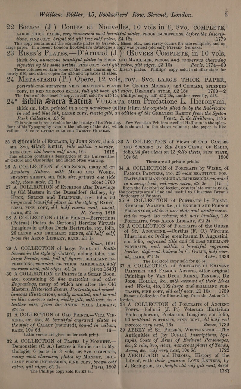 22 Boeace (J ) Contes-et Nouvelles, 10 vols in 6, 8vo, COMPLETE, LARGE THICK PAPER, very numerous most beautiful plates, PROOF IMPRESSIONS, before the Inscrip- tions, FINE COPY, bright old gilt tree calf extra, £4 18s 1779 This copy contains all the exquisite plates by Gravelot, Hisen, otc., and rarely occurs for sale complete, and on large paper. In a recent London Bookseller’s Catalogue a copy was priced (old calf) Firrmen GuINeEas. 23 Kisen’s Pratres.—D’Arnaud (J.): iuvres Compiers, in 10 vols, thick 8vo, numerous beautiful plates by EISEN AND MARILLIER, PROOFS and numerous charming vignettes by the same artists, FINE COPY, calf gilt extra, gilt edges, £3 10s Paris, 1774—80 These volumes contain some of the most charming of Hisen’s plates. Phillips’ copy sold in similar state for nearly £20, and other copies for £15 and upwards at sales. 24 Merastasio (P.) Opere, 12 vols, roy. 8vo. LARGE THICK PAPER, portrait and numerous VERY BEAUTIFUL PLATES by CocHIN, Morrav, and CIPRIANI, SPLENDID COPY, IN RED MOROCCO EXTRA, full gilt back, gilt edges, DEROME’S STYLE, £2 18s 1780—2 The Duke of Buccleuch’s copy, in calf, sold for £15 15s, Phillips’ copy, calf, £12 18s, another recently, £15. 94* Biblia Sacra Latina Vuucara cum Preefatione L. Hieronymi, Park Collection, £5 5s Venet., E. de Hatlbrun, 1475 vellum. A COPY LATELY SOLD FOR TWENTY GUINEAS. sm. 8vo, Glack Letter, title within a border, FINE copy, old brown calf neat, 16s 1618 This edition contains a description of the Universities of Oxford and Cambridge, and Index often wanting. 26 A COLLECTION of Otp Sones, many of an Amatory Nature, with Music and Worpbs. SEVENTY SHEETS, sm. folio size, printed one side only, clean state, £1 1s about 1700 27 A COLLECTION of Ercuines after Drawings by Old Masters in the Dusseldorf Gallery, by Huck, SELCKE and BILLINGER, roy. folio, 50 large and beautiful plates in the style of BARToO- LOZZI, FINE OOPY, old half russia neat, uncut, RARE, £2 58 H. Young, 1819 28 A COLLECTION of OLp Prints—Berrettinus (Petrus) [Pietro da Cortona] Heroic Virtutis Imagines in edibus Ducis Hertruria, roy. folio, 26 LARGE AND BRILLIANT PRINTS, old half calf, from the ASTON LIBRARY, RARE, £1 1s Rome, 1691 29 A COLLECTION of large Prints of Battle Scenes i the style of CatLot, oblong folio, TEN large Prints, each full of figures, BRILLIANT IM- PRESSIONS, mounted on THICK CARDBOARD, half morocco neat, gilt edges, £1 1s [circa 1640] 30 A COLLECTION or Prints in a Scrap Book, 4to, containing 82 fine mezzotint and other Engravings, many of which are after the Old Masters, Historical Events, Portraits, and miscel- laneous illustrations, neatly mounted, and bound in blue morocco extra, richly gilt, with lock, in a leather case, from the Aston Hatt Liprary, £2 5s 31 A COLLECTION of Oxp Prints.—Vita Vir- GINIS, sm. 4to, 25 beautiful engraved plates in the style of CALLOT (mounted), bound in vellum, RARE, 10s 6d 16— Latin verses are given under each print. 32 A COLLECTION of Prates by MonnetT.— Demoustier (C. A.) Lettres &amp; Emilie sur la My- thologie, 6 parts in 3 vols, cr. 8vo, COMPLETE, many most charming plates by MONNET, BRIL- LIANT PROOF IMPRESSIONS, FINE COPY, brown calf extra, gilt edges, £1 1s Paris, 1803 The Phillips copy sold for £3 3s. AND SCENERY BY SiR JOHN CLERK, OF ELDIN, folio, 24 fine views on 13 folto sheets, NICE STATE, 10s 6d 1800 These are all private prints. 34 A COLLECTION of Portraits by W1kERx, of Famous PAINTERS, 4to, 23 most BEAUTIFUL POR- TRAITS, BRILLIANT ORIGINAL IMPRESSIONS, mounted in a scrap book, red mor. extra, £2 2s [15—] From the Beckford collection, cost its late owner £6 6s, the portraits are all fine and useful to illustrate Bryan’s Dictionary of Painters. 35 A COLLECTION of Portraits by Picart, KNELLER, WALKER, Xc., of ENGLISH AND FRENCH PERSONAGES, all in a nice state and neatly moun- ted in royal 4to volume, old half binding, 128 Portraits, from Aston LIBRARY, £2 28 86 A COLLECTION of Porrrarts of the ORDER of St. AucustinE.—Curtius (F. C.) Virorum Illustrium ex Ordine eremitarum D. Augustini, sm. folio, engraved title and 30 most BRILLIANT PORTRAITS, each within a beautiful engraved border, different designs by C. GALLE, half mor. mt,, RARE, £2 2s Antv.. 1636 The Beckford copy sold for £6 6s. 37 A COLLECTION of Porrratrts of EMINENT Painters and Famous Artists, after original Paintings by Van Dyck, RuHENI, TENIERS, DE JopE, Hotiar, &amp;c., with account of their Lives and Works, 4to, 102 large and BRILLIANT POR- TRAITS, FINE Copy, old calf neat, £1108 1739 Famous Collection for illustrating, from the Aston Col- lection. 88 A COLLECTION of Portraits of ANCIENT Ports.—Bellorii (J. P.) Veterum illustrium Philosophorum, Poetarum, Imagines, sm. folio, 90 brilliant PORTRAITS, FINE COPY, old half red morocco very neat, 16s Rome, 1739 39 ABBEY of St, Perer’s, WESTMINSTER.—The Antiquities of (by Cur), Jnseriptions, Epi- taphs, Coats of Arms of Eminent Personages, &amp;c., 2 vols, 8vo, views, numerous plates of Tombs, Arms, &amp;c., calf very neat, 10s 6d 1722 40 ABEILLARD and Hetoisa, History of the Life of, with their genuine Love Letrers, by J. Berington, 4to, bright old calf gilt neat, 83 6d 1787