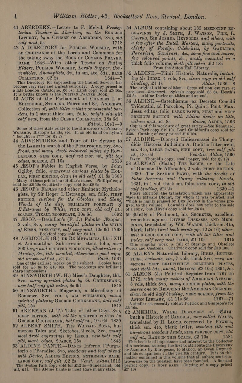 41 ABERDEEN. --Letter to F. Melvil, Presby- terian Teacher in Aberdeen, on the ENGLISH Liturey, by a CITIZEN OF ABERDEEN, 8vo, old calf neat, 5s 1718 42 A DIRECTORY for Pustick Worsurp, with an ORDINANCE of the Lords and Commons for the taking away the Book oF COMMON PRAYER, RARE, 1646—With other Tracts on Ruling Elders, Pustick WorsuHIP, Lord’s Supper, Con- venticles, Anabaptists, éc., in sm. 4to, bds., RARE. COLLECTION, £2 2s 1644—7 This Directory for superseding the Church Service, has become very rare and a great curiosity. A copy priced in alate London Catalogue, £6 6s; Hirst copy sold £5 10s. It is better known as the Puritan Prayer Book. 43 ACTS of the Parliament of CHARLEs I. at EDINBURGH, STIRLING, PERTH and St, ANDREWS, Collection of, with titles within ornamental bor- ders, in 1 stout thick sm. folio, bright old gilt calf neat, from the CLERK COLLECTION, 18s 6d Edinb., 1641—9 Some of these Acts relate to the Directory of PoBLick Worsuip, Bishop’s Lands, etc. In an old hand on flyleaf, ‘bought in 1777 for £2 2s,” 44 ADVENTURES and Tour of Dr. Syntax to the LakEs in search of the Picturesque, roy. 8vo, front. and many droll colowred plutes by Row- LANDSON, FINE COPY, half red mor, nt., gilt top edges, SCARCE, £1 10s 1813 45 AMSOP’s Fables in English Verse, by John Ogilby, folio, numerous curious plates by Hot- LAR, FIRST EDITION, clean in old calf, £1 8s 1668 Many of these prints bear Hollar’s name. Phillips’ copy sold for £8 18s 6d, Hirst’s copy sold for £9 9s 46 ANSOP’s Fasies and other Eminent Mytholo- gists, by Sir Roger L’Estrange, sm. folio, FIRST EDITION, curious for the Obsolete and Slang Words of the day, BRILLIANT PORTRAIT of L’Estrange by White, FINE copy, old calf nt., SCARCE, TIXALL BOOKPLATE, 10s 6d 1692 47 AESOP.—Desbillon’s (F. J.) Fabule sopia, 2 vols, 8vo, many beautiful plates in the STYLE of EISEN, FINE COPY, calf very neat, \0s 6d 1768 Beckford copy sold for £3 15s. 48 AGRICOLE (G.) pz Re Meratuica, libri XIT et Animantibus Subterranis, stout folio, over 200 large and SPIRITED WOODCUTS, tJlustrative of Mining, c&amp;c., title mended, otherwise a good copy, old brown calf nt., £1 5s Basil, 1561 One of the earliest works on the subject. Copies have sold for £6 6s to £10 10s. The woodcuts are brilliant sharp impressions. 49 AINSWORTH (W. H.) Miser’s Daughter, thk. 8vo, many spirited plates by G. CRUIKSHANK, new half calf gilt extra, 88 6d 1848 50 AINSWORTH’s Magazine, a Miscellany of Romance, 8vo, VOL I, ALL PUBLISHED, many spirited plates by GEORGE CRUIKSHANK, half calf gilt, 15s 1842 51 AKERMAN (J. T.) Tales of other Days, 8vo, FIRST EDITION, with all the SPIRITED PLATES by GEORGE CRUIKSHANK, half calf nt., 10s 6d 1830 52 ALBERT SMITH, Tue Wassait BowL, hu- morous Tales and Sketches, 2 vols, 8vo, many most droll engravings by LeEcH, new half calf gilt, marb. edges, Scarck, 15s 1843 53 ALDINE DANTE.—Dante Inferno, |’ Purga- torio e l’ Paradiso, 8vo, woodcuts and leaf at end with Device, ALDINE EDITION, EXTREMELY RARE, LARGE COPY, calf gilt, £2 2s Venet., Aldus,1515 The Syston Park copy sold for £12 5s—Sunderland, old alf, £11. The Aldine Dante is most Rare in any state. 54 ALBUM containing about 1385 MEzzoTINT EN- GRAVINGS by J. SmitH, J. Watson, Prez, L. Castro, Str JOSHUA REYNOLDS, and others, with a few after the Dutch Masters, many portraits, chiefly of Foreign Celebrities, by GAULTIER, Paravicin, Sundrart, d&amp;c., some fine and scarce, few coloured prints, &amp;c., neatly mounted in a thick folio volume, cloth gilt extra, £2 18s From the Aston Hall Library. 55 ALDINE.—Plinii Historia Naturalis, includ- ing the INDEX, 4 vols, 8vo, clean copy in old calf binding, £1 1s Aldus, 1536—8 The original Aldine edition. Cette edition est rare et precieuse—Renouard. Sykes’s copy sold £6 6s, Heath’s £5 5s. Aldine Device on titles and at end. 56 ALDINE.—-Catechismus ex Decreto Concilii Tridentini, ad Parochos,. Pii Quinti Pont Max. Jessu editus, folio, LARGE PAPER, FIRST and MOST PRECIOUS EDITION, with Aldine device on title, vellum neat, £1 &amp;s Rome, Aupus, 1566 Copies of this work are of great rarity.—See Renouard. Syston Park copy £19 10s, Lord Guildford’s copy sold for £36. Cutting of copy priced £18 18s. 57 ALDINE.—Dionysii Halicarnassei de Thucy- didis Historia Judicium A. Duditio Interprete, sm. 4t0, LARGE PAPER, FINE COPY, tree calf gilt nt., 18s 6d Venetiis, Aldus, 1560 Rare. Thorold’s copy, small paper, sold for £2 19s. 58 ALEMAN (Math.) THe Roaugz, or the Life of Gusman De Alfarache, 2 vols, FIRST EDITION, 16830—The SpanisH Bawp, with the decetts of False Servants and Cunny catching Bawds, 1631, in 1 vol, thick sm. folio, FINE coPy, in old calf binding, £2 2s 1630 —1 First Epirion, the translation which was apparently made by Edward Blount, for whom it was printed, and which is highly praised by BEN Jonson in the verses pre- fixed to the volume. Lowndes does not refer to the sale of a copy, but Hirst’s copy sold for £6 6s. 59 Alerts of Piedmont, his SzecruTEs, excellent remedies against Divers DISEASES AND MEDI- CINES, translated by WM. WarDE, thick sm. 4to, black letter (first book wants pp. 12 to 16) other- wise &amp;@ GOOD SOUND Copy, with all the titles and index, calf very neat, RARE, £1 10s 1615 This singular work is full of Strange and Obsolete Words and Customs. Chadwick copy sold for £10 10s. 60 ALLEN’s Naturalist Library, Brrps, BurTEr- FLIES, Animals, etc., 7 vols, thick 8vo, very nu- merous MOST BEAUTIFULLY COLOURED PLATES, neat cloth bds., uncut, 15s (cost £3 10s) 1894, &amp;e. 61 ALMON (J.) Political Register from 1767 to 1772, with muny notices of AMERICAN AFFAIRS, 8 vols, thick 8vo, many cuRIoUS plates, with the scarce one on REDUCING the AMERICAN COLONIES, clean in old half binding, VERY SCARCE, from the Aston Liprary, £1 11s 6d 1767—71 A similar set recently soldat Puttick and Simpson’s for £5 10s. 62 AMERICA, WetsH Discovery of.—€ara- Vork’s Historie of CAMBRIA, now called WALES, translated by H. Lioyp, corrected by POWELL, thick sm. 4to, black letter, woodcut title and numerous woodcut heads, FINE PERFECT COPY, old calf nt., RAR® IN THIS STATE, £3 10s 1584 This book is of importance and interest to the Collector of Americana, as being the first to attribute the DiscovERY or AMERICA by Europeans, to Mapoc, ap Owen Gwyneth and his companions in the twelfth century. It is on this matter contained in this volume that all subsequent con- troversies on the question have been founded, A fine and oe copy, IS MOST RARE. Cutting of a copy priced £ Ss.