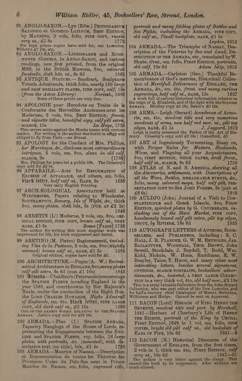 91 ANGLO-SAXON.—Lye (Edw.) Diotronarium Saxonico et Goruico Latinum, Best EpITion, by Manning, 2 vols, folio, FINE COPY, russia very nt., £1 8s 1772 For high prices copies have sold for, see Lowndes. Willett’s £7 10s, etc. 92 ANGLO-SAXON.—LinpisrarNE and Rusx- WORTH GOSPELS, in ANGLO-SAXON, and various readings, now first printed, from the original MSS..in the British Museum, 8vo, coloured facsimile, cloth bds. nt., 6s 6d 1865 -93 ANTIQUE SratvEs.— Sandrart, Sculpture Veteris Admiranda, thick folio, nearly 150 large and most BRILLIANT PLATES, FINE COPY, calf, 15s (from the Aston Library) Norimb., 1680 Some of these prints are very fine. 94 APOLOGIE pour Herodote ou Traite de la Conformite des Merveilles Anciennes avec les Modernes, 3 vols, 8vo, Brest Eprrion, fronts. and vignette titles, beautiful copy, calf gilt extra, SCARCE, 15s La Haye, 1735 This severe satire against the Monks teems with curious matter. For writing it the author was burnt in effigy and obliged to fly from Paris.—see Brunet. 95 APOLOGY for the Conduct of Mrs. Phillips, her Marriages, &amp;c., discloses.most extraordinary intrigues, 3 vols, sm. 8vo, clean in old calf, SCARCE, 9s [1780] Mrs. Phillips for years led a publiclife. The Crossley’s copy sold for £2 8s. 96 APPARAILE.—Acte for REFoRMATION of Excesse of APPARAILE, and others, sm. folio, black letter, half calf nt., Rare, 9s 1538 Very early English Printing. 97 ARCHAOLOGICAL Assocration held at WINCHESTER, Papers relating to Winchester, SOUTHAMPTON, Ramsey, Isle of Wight, &amp;c., thick 8vo, many plates, cloth bds., 68 (PUB. AT £2 2s) 1846 98 ARRETIN (L’) Moderne, 2 vols, sm. 8vo, ORI- GINAL EDITION, FINE COPY, brown calf nt., VERY RARE, £1 8s Rome [Paris] 1788 The author for writing this most singular work was imprisoned for life, his book suppressed and burnt. 99 ARETINO (M. Pietro) Ragionamenti, includ- ing Vita de la Puttana, 3 vols, sm. 8vo (slightly wormed) brown calf nt., RARE, £1 5s 1584 Original edition, copies have sold for £5. 100 ARCHITECTURE.—Pugin (A. W.) Ecclesi- astical Architecture in ENGLAND, 8vo,many plates calf gilt extra, 6s 6d (cost £1 10s) 1848 101 Armada—Ubaldino‘s (Pettruccio)concerninge the SPANISH FLEETE invading England in the year 1588, and overthrowne by Her Majestie’s Navie, under the conduction of the Right Hon. the Lorp CHARLES HowarpDE, Highe Admirall of Englande, sm. 4to, black letter, FINE LARGE copy, old dark calf nt., £2 10s 1590 ONE OF THE RAREST WORKS RELATING TO THE SPANISH ARMADA. Jadis’s copy sold for £28 10s. 102 ARMADA.—Pine (J.) Spanish ARMADA, Tapestry Hangings of the House of Lords, re- presenting the Engagements between the Ena- LISH and SPANISH FLEETS, roy. folio, 16 large plates, with portraits, &amp;c. (mounted), with de- scriptive text (no title), bds., £1 4s 1738 103 ARMADA—Maurice of Nassau.— Description et Representation de toutes les Victoires des Provinces Unies du Pais-Bas sous le Prince Maurice de Nassau, sm. folio, engraved title, portrait and many folding plates of Battles and Sea Fights, including the ARMADA, FINE COPY, old calf nt., Tixall bookplate, RARE, £1 5s Leyden, 1612 104 ARMADA.—The Triumphs of Nassav, Des- cription of the Victories by Sea and Land, Dx- STRUCTION OF THE ARMADA, etc., translated by W. Shute, Gent., sm. folio, First EDITION, portraits, old calf, 10s 6d Adam Islip, 1613 membrance of God’s mercies, Historicall Collec- - tion of Mercifull Deliverance of ENGLAND, THE ARMADA, é&amp;c., sm. 4to, front. and many curious engravings, half calf nt., RARE, 15s 1627 A work full of curious historical information relative to the reign of Q. Elizabeth, and of the fight with the SpanisH ARMADA. Bindley copy £2 18s, Baker’s £2 15s. 106 ARMS.—Leigh (Gerard) Accedence of Armo- rie, sm. 4to, woodcut title and very numerous woodcuts of arms, new half red mor. nt., gilt top edges, RARE, £1 1s J. Jaggard, 1612 Leigh is justly esteemed the Father of the Art of Bla- zoury. Crossley’s copy sold £3 10s ; Comerford, £5 107 ART of Ingeniously Tormenting, Essay on, with Proper Rules for Masters, Husbands, © Wives, and Plaguing all your Acquaintances, 8vo, FIRST EDITION, THICK PAPER, droll front., half calf nt., SCARCE, 68 6d 1753: 108 ATLAS of N.and S. America, shewing all the discoveries, settlements, with Descriptions of all the Wars, Battles, REMARKABLE EVENTS, c., folio, many coloured maps, half calf gilt, PRE- SENTATION COPY TO SIR JOHN FORBES, 9s (pub at £6 6s) 1823 109 AULDJO (John) Journal of a Visit to Con- STANTINOPLE and Greek Islands, 8vo, First EDITION, spirited plates by G. CRUIKSHANK, in- cluding one of the Slave Market, FINE COPY, handsomely bound calf gilt extra, gilt top edges, uNcoT, by RIVIERE, 18s 6d 1835 110 AUTOGRAPH LETTERS of AutHors, Boox- SELLERS, and PUBLISHERS, including: S. C. Hatt, J. R. PLancHz, G. W. M. REYNOLDS, Jas, BALLANTYNE, WooDFALL, THOS. Brown, John | Sewell, Stockdale, J. Boydell, T, Rodd, Wm. — Kidd, Nichols, W. Hone, Ruddiman, E. W. Brayley, Taine, T. Hurst, and many other most interesting letters, besides several signatures, » CUTTINGS, SCARCE PORTRAITS, booksellers’ adver- — tisements, &amp;c., inserted, A VERY LARGE COLLEC- — TION ina very thick vol, 4to, old half mor., £2 18s This isa truly valuable Collection from the John Bryant — Collection, who was part editor of the New Lowndes, and for halfa century chief Cataloguer of Messrs. Sothebys, — Wilkinson and Hodge. Cannot be sent on Approval. 111 BACON (Lord) Historie of Kine HENRY THE SEVENTH, woodcut title and port. by Marshall, 1641—Herbert of Cherbury’s Life of Henry THE EIGHTH, portrait of the King by CECILL, © First Epirron, 1649, in 1 vol, sm. folio, FINE — copiEs, bright old gilt calf nt., old bookplate of © EARL OF Firs, 10s 6d 1641—9 112 BACON (N.) Historical Discourse of the Government of ENeLAND, from the first times, — 2 vols in 1, thick sm. Ato, First Epirion, calf very nt., 10s 6d 1647—51 The author is very bitter against the clergy. This — caused the book to be suppressed. After editions are much altered.