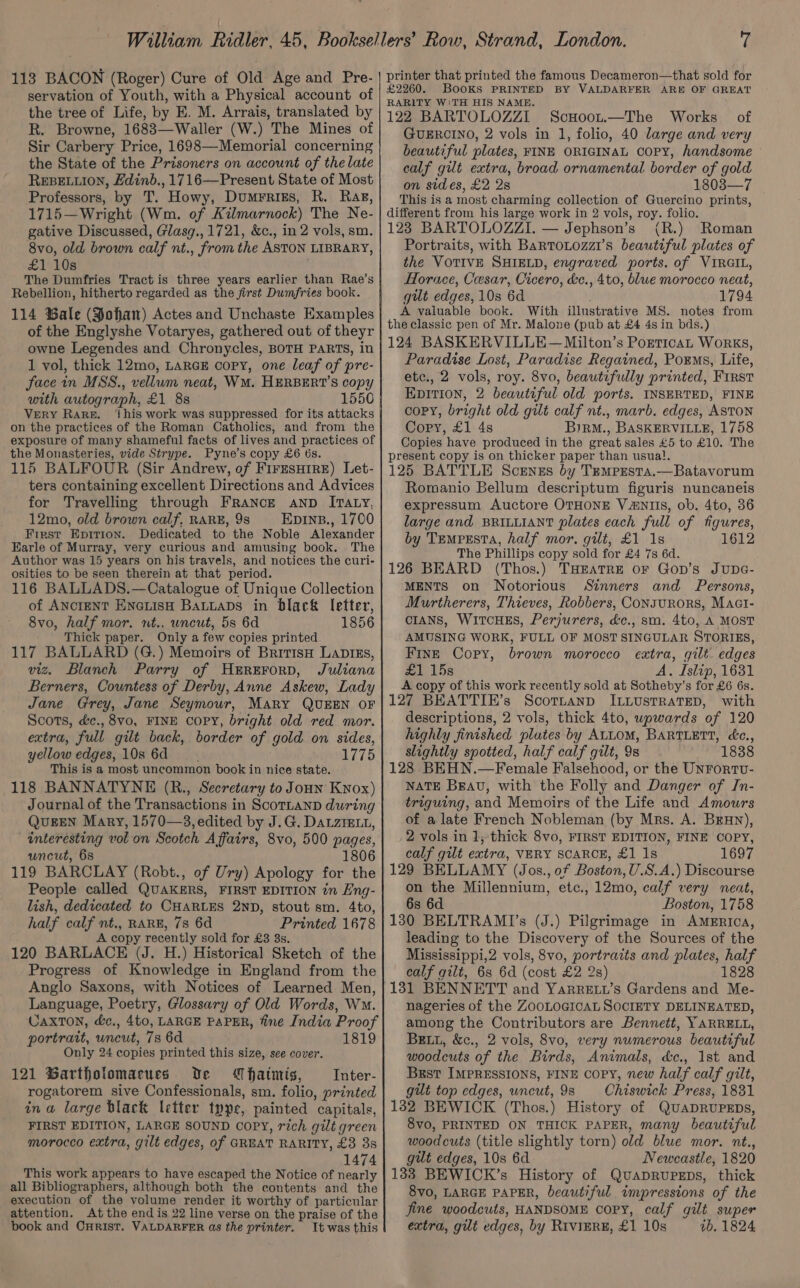 113 BACON (Roger) Cure of Old Age and Pre- servation of Youth, with a Physical account of the tree of Life, by E. M. Arrais, translated by R. Browne, 1683—Waller (W.) The Mines of Sir Carbery Price, 1698—Memorial concerning the State of the Prisoners on account of the late REBELLION, Ldinb., 1716—Present State of Most Professors, by T. Howy, Dumrriszs, R. Rag, 1715—Wright (Wm. of Kilmarnock) The Ne- gative Discussed, Glasg., 1721, &amp;c., in 2 vols, sm. 8vo, old brown calf nt., from the ASTON LIBRARY, £1 10s The Dumfries Tract is three years earlier than Rae’s Rebellion, hitherto regarded as the first Dumfries book. 114 Bale (Mohan) Actes and Unchaste Examples of the Englyshe Votaryes, gathered out of theyr owne Legendes and Chronycles, BOTH PARTS, in 1 vol, thick 12mo, LARGE copy, one leaf of pre- face in MSS., vellum neat, WM. HERBERT'S copy with autograph, £1 8s 1550 VerY Rare. ‘this work was suppressed for its attacks on the practices of the Roman Catholics, and from the exposure of many shameful facts of lives and practices of the Monasteries, vide Strype. Pyne’s copy £6 6s. 115 BALFOUR (Sir Andrew, of FiresHrre) Let- ters containing excellent Directions and Advices for Travelling through FRANCE AND ITALY, 12mo, old brown calf, RARE, 9s — Epins., 1700 First Epirion. Dedicated to the Noble Alexander Earle of Murray, very curious and amusing book. The Author was 15 years on his travels, and notices the curi- osities to be seen therein at that period. 116 BALLADS.—Catalogue of Unique Collection of ANCIENT ENGLIsH BaLuaDs in black letter, 8vo, half mor. nt.. uncut, 5s 6d 1856 Thick paper. Only a few copies printed. 117 BALLARD (G.) Memoirs of British Laprzs, viz. Blanch Parry of Hererorp, Juliana Berners, Countess of Derby, Anne Askew, Lady Jane Grey, Jane Seymour, Mary QUEEN OF Scots, ée., 8vo, FINE copy, bright old red mor. extra, full gilt back, border of gold on sides, yellow edges, 10s 6d 1775 This is a most uncommon book in nice state. 118 BANNATYNE (R., Secretary to Joun Knox) Journal of the Transactions in ScoTLanD during QugrEN Mary, 1570—3, edited by J.G. DatztE.1, interesting vol on Scotch Affairs, 8vo, 500 pages, uncut, 6s 1806 119 BARCLAY (Robt., of Ury) Apology for the People called QUAKERS, FIRST EDITION in Eng- lish, dedicated to CHARLES 2ND, stout sm. 4to, half calf nt., RARE, 7s 6d Printed 1678 A copy recently sold for £3 38s. 120 BARLACE (J. H.) Historical Sketch of the Progress of Knowledge in England from the Anglo Saxons, with Notices of Learned Men, Language, Poetry, Glossary of Old Words, Wm. CaxTON, &amp;c., 4to, LARGE PAPER, fine India Proof portrait, uncut, 7s 6d 1819 Only 24 copies printed this size, see cover. 121 Bartholomacues De MAhatmis, Inter- rogatorem sive Confessionals, sm. folio, printed ina large Black letter type, painted capitals, FIRST EDITION, LARGE SOUND COPY, rich gilt green morocco extra, gilt edges, of GREAT RARITY, £3 35 1474 This work appears to have escaped the Notice of nearly all Bibliographers, although both the contents and the execution of the volume render it worthy of particular attention. At the end is 22 line verse on the praise of the book and CHRIST. VALDARFER as the printer. It was this printer that printed the famous Decameron—that sold for £2260. BooKs PRINTED BY VALDARFER ARE OF GREAT RARITY W'TH HIS NAME. Works of 122 BARTOLOZZI ScuHoor.—The GUERCINO, 2 vols in 1, folio, 40 large and very beautiful plates, FINE ORIGINAL COPY, handsome calf gilt extra, broad ornamental border of gold on sides, £2 2s 1803—7 This is a most charming collection of Guercino prints, different from his large work in 2 vols, roy. folio. 123 BARTOLOZZI. — Jephson’s (R.) Roman Portraits, with BartoLozz’s beautiful plates of the VOTIVE SHIELD, engraved ports. of VIRGIL, Horace, Cesar, Cicero, &amp;c., 4to, blue morocco neat, gut edges, 10s 6d 1794 A valuable book. With illustrative MS. notes from the classic pen of Mr. Malone (pub at £4 4s in bds.) 124 BASKERVILLE—Milton’s PorticaL Works, Paradise Lost, Paradise Regained, Poms, Life, etc., 2 vols, roy. 8vo, beautifully printed, First EpiTion, 2 beautiful old ports. INSERTED, FINE coPY, bright old gilt calf nt., marb. edges, ASTON Cory, £1 4s ByRM., BASKERVILLE, 1758 Copies have produced in the great sales £5 to £10. The present copy is on thicker paper than usua!. 125 BATTLE Scenses by Temprsta.—Batavorum Romanio Bellum descriptum figuris nuncaneis expressum Auctore OTHONE VNIIS, ob. 4to, 36 large and BRILLIANT plates each full of figures, by Tempesta, half mor. gilt, £1 1s 1612 The Phillips copy sold for £4 7s 6d. 126 BEARD (Thos.) THEATRE oF Gop’s JuDG- MENTS on Notorious Sinners and Persons, Murtherers, Thieves, Robbers, ConsuRoRS, Mact- CIANS, WITCHES, Perjurers, déc., sm. 4to, A MOST AMUSING WORK, FULL OF MOST SINGULAR STORIES, Fine Cory, brown morocco extra, gilt. edges £1 15s A. Islip, 1631 A copy of this work recently sold at Sotheby’s for £6 6s. 127 BEATTIE’s Scortanp ILLUSTRATED, with descriptions, 2 vols, thick 4to, upwards of 120 highly finished plates by ALLOM, BARTLETT, cc., slightly spotted, half calf gilt, 9s 1838 128 BEHN.—Female Falsehood, or the Unrortu- NATE BEAv, with the Folly and Danger of Jn- triguing, and Memoirs of the Life and Amours of a late French Nobleman (by Mrs. A. Brun), 2 vols in 1, thick 8vo, FIRST EDITION, FINE COPY, calf gilt extra, VERY SCARCE, £1 1s 1697 129 BELLAMY (Jos., of Boston, U.S.A.) Discourse on the Millennium, etc., 12mo, calf very neat, 6s 6d Boston, 1758 130 BELTRAMI’s (J.) Pilgrimage in America, leading to the Discovery of the Sources of the Mississippi,2 vols, 8vo, portraits and plates, half calf gilt, 68 6d (cost £2 28) 1828 131 BENNETT and YarrRetu’s Gardens and Me- nageries of the ZOOLOGICAL SOCIETY DELINEATED, among the Contributors are Bennett, YARRELL, BELL, &amp;c., 2 vols, 8vo, very numerous beautiful woodcuts of the Birds, Animals, dc., 1st and Brst IMPRESSIONS, FINE COPY, new half calf gilt, gult top edges, uncut, 9s Chiswick Press, 1831 1382 BEWICK (Thos.) History of QUADRUPEDs, 8vo, PRINTED ON THICK PAPER, many beautiful woodcuts (title slightly torn) old blue mor. nt., gilt edges, 10s 6d Newcastle, 1820 133 BEWICK’s History of QuapRUPEDs, thick 8vo, LARGE PAPER, beautiful impressions of the fine woodcuts, HANDSOME copy, calf gilt super extra, gilt edges, by RIviERE, £1 10s ab. 1824