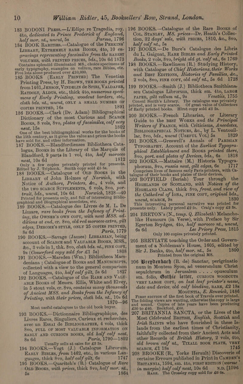 183 BODONI Press.—L’Edipo re Tragedia, roy. | 196 BOOKS.—Catalogue of the Rare Books of 4to, dedicated to Prince Frederick of England, Con. StanteEy, MS. prices—Dr. Heath’s Collec- half mor, nt., wncut, 5s Parma, 1796| tion, 32 days’ sale, with PRICES, 1810, &amp;c., 8vo, 184 BOOK Rarrtizes.—Catalogue of the Perxins’| half calf nt., 5s LIBRARY, EXTREMELY RARE Books, 4to, 10 en-|197 BOOKS.—De Bure’s Catalogue des Libris gravings representing facsimiles from the RAREST} du L, Gaignat, RaRE BrsLes and Early Printed VOLUMES, with PRINTED PRICES, bds., 10s 641873 | Books, 2 vols, 8vo, bright old gt. ‘calf nt., 6s 1769 Contains splendid illuminated MS., choice specimens of | 198 BOOKS.—Rawlinson (R.) Studying History, early typography, examples on vellum, rare Bibles, ete. with Catalogue of Ohief Historians, their Works Five lots alone produced over £10,000. ; ; (sie 185 BOOKS (Earty Printep) The Venetian and Best Epitions, Histories of Families, &amp;c., 2 vols, 8vo, FINE copy, old calf nt., 5s 6d 1728 Printing Press, by H. BRowN, THE BOOKS printed from 1461, JENSON, VINDELIN de SPIRI, VALDAFER, | 199 BOOKS.—Smith (J.) Bibliotheca Smithiana, RatTvDOLt, ALDUS, etc., thick 4to, nwmerous spect- seu Catalogus Librorum, thick sm. 4to, LARGE PAPER, gilt vellum nt., 98 Venetiis, 1755 mens of Early Printing, woodcut borders, ete., Consul Smith’s Library. The catalogue was privately cloth bds. nt., wncut, ONLY A SMALL NUMBER OF] printed, and is very scarce. . Of great value of Collectors 1891 : : 1 Fe OO GnE Gon Adam) Bibliographical of Early printed books. Hirst copy sold £2 2s. 200 BOOKS.—French or Literary Dictionary of the most Curious and ScaRcE Librarian, Books, 8 vols, 8vo, plates of facsimiles, calf very One of the best bibliographical works for the books of the 15th century, as it gives the value and prices the books 187 BOOKS.—Blandfordienses Bibliotheca Cata- logus, Booxs in the Library of the Marquis of Blandford, 9 parts in 1 vol, 4to, half morocco neat, 10s 6d 1812 Only a few copies privately printed for presents. Edited by J. Triphook. Smith copy sold £5 5s. — 188 BOOKS.—Catalogue of Op Booxs in the Guide to the Best Works and the Principal Writers of FRANCE, with Criticisms, Anecdotes, BIBLIOGRAPHICAL Noricss, &amp;c., by L. Ventouil- lac, 8vo, bds., wncut (USEFUL VOL) 5s 1829 « TypocRrapHy, Account of the Zarliest Typogra- phical Establishment and Booxs printed there, 8vo, port. and plates of Devices, bds., 63 1818 phorum, 8vo, russia neat, gilt edges, 68 1717 Comprises lives of famous early Paris printers, with Ca- E: talogue of their books and plates of their devices. 203 BOTFIELD (Beriah) Tour through the HIGHLANDS OF SCOTLAND, with Notices of the HiaHuanp Crans, thick 8vo, front. and view of the Cathedral of IoNA, FINE COPY, original bds., uncut, SCARCE, 98 1830 This interesting personal narrative was printed for presents only. Lately priced £2 2s. Craig’s copy £3 3s. 204 BRETON’s (N., temp. Q. Hlizabeth) Melancho- like Humours (in Verse), with Preface by Sir Egerton Brydges, 4to, half morocco nt., uncut, 6s 6d Lee Priory Press, 1815 Only 100 copies privately printed. 205 BREVIATE touching the Order and Govern- ment of a Nobleman’s House, 1605, edited by Sir J. Banks, 4to, half mor. nt., 5s 1800 — Printed from the original MS. 206 Grepydenbach (B. de) Sanctar, perigrinatio num in Montem Syon, ad venerandum Christ ° sepulchrum in Jerusalem... . opusculum sm. folio, @othte letter, curtous woopcuTs VERY LARGE copy, on last leaf printer's name, date and device, old calf binding, RARE, £2 18s Moauntta, £. Renwick, 1486 First rpition of the first book of Travels ever printed. The folding views are wanting, otherwise the copy is large and sound. Copies of late years have been producing £30 to £40.. Beckford, £60. 207 BRITANNIA SANCTA, or the Lives of the Lisrary of John Holmes of Norwich, with Notice of Authors, Printers, d&amp;c., 4 vols, and the two SCARCE SUPPLEMENTS, 6 vols, 8vo, por- trait, bds., wncut, 10s 6d Norwich, 1828—40 Printed for presents only, and full of interesting Biblio- graphical and Biographical anecdotes, ete. 189 BOOKS.—Catalogue des Livres de M. L. De Limare, rare books from the Infancy of Print- ing, the OWNER’S OWN COPY, with neat MSS. ad- ditions at end, cr. 8vo, old red morocco extra, gilt edges, DEROME’S STYLE, ONLY 25 COPIES PRINTED, 8s 6d Paris, 1779 190 BOOKS.—Savage (James) LipraRiAN, being account of SCARCE and VALUABLE Books, MSS., &amp;c., 3 volsin 1, thk. 8vo, cloth bds, nt., FINE COPY, 9s (Comerford copy sold for £1 5s) 1808 191 BOOKS.—Marsden (Wm.) Bibliotheca Mars- deniana ; Catalogue of Booxs and Manuscripts, collected with a view to the general comparison of Languages, 4to, half calf gilt, 5s 6d 1827 192 BOOKS.—Catalogue of the RaRE AND VALU- ABLE Booxs of Messrs. Ellis, White and Elvey, in 5 stout vols, er. 8vo, contains muny thousands of Ancient MSS. and Books from the Infancy of Printing, with their prices, cloth bds, nt., 10s 6d 1870—96 Most useful catalogues to the old book buyer. 193 BOOKS.—Dictionnaire Bibliographique, des Livres Rares, Singuliers, Curieux et recherches, avec un Essar de BrBLioGRAPHIE, 4 vols, thick 8vo, FULL OF MOST VALUABLE INFORMATION ON EARLY AND cuRIOUS BOOKS, old half calf neat, 8s 6d Paris, 1790—1802 Usually sells at saies for £3 3s. 194 BOOKS.—Vogt (J.) Catalogue Librorum, Earty Brsuss, from 1462, etc., in various Lan- guages, thick 8vo, half calf gilt, 6s 1747 195 BOOKS.—Quaritch’s (B.) Catalogue of Rare Oxp Books, with prices, thick 8vo, half mor. nt., 5s 1864 Most Celebrated BritisH, English, Scottish and Trish Saints who have flourished in these Is- lands from the earliest times of Christianity, faithfully collected from their Ancient Acts and other Records of British History, 2 vols, 4to, old brown calf nt., TIxXaLL BOOK PLATE, VERY SCARCE, £1 18s 1745 certaine Errours published in Print in CAMDEN’S BRITANNIA, 1594, sm. 4to, FIRST EDITION (worme * in margin) half calf neat, 10s 6d —_—N.D, [1596 Rare. The Crossley copy sold for £6 6s.