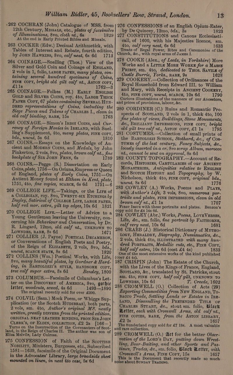 -262 COCHRAN (John) Catalogue of MSS. from 12th Century, Missats, etc., plates of fucsimiles of Illuminations, 8vo, cloth nt., 68 1829 At the end is Early Printed Bibles and Missals. 263 COCKER (Edw.) Decimal Arithmetick, with Tables. of Interest and Rebate, fourth edition, by Joun Hawkins, 8vo, calf neat, 68 6d 1713 264 COINAGE.—Snelling (Thos.) View of the Silver and Gold Coin and Coinage of ENGLAND, 2 vols in 1, folio, LARGE PAPER, many plates, con- taining several hundred specimens of Coins, FINE COPY, bright old gilt calf nt., ASTON copy, £11s 1762—3 265 COINAGE.—Folkes (M.) Earty ENGLISH GoLD and Si.ver Corns, roy. 4to, Large Tock Paper Copy, 67 plates containing SEVERAL Hun- DRED representations of Coins, including the Stege Pieces and Tokens of Cuaruss I., clean in old calf binding, RARE, 15s 1763 266 COINAGE.—Simon’s Intsu Corns, and Cur- rency of Foreign Monies in IRELAND, with Snel- ling’s Supplement, 4to, many plates, FINE COPY, bds., uncut, 5s 6d 1810 267 COINS.—Essays on the Knowledge of An- cient and MopErN Corns, and Medals, by John Pinkerton, 2 vols, 8vo, plates, brown calf nt., fine bookplate of Str JoHN Fenn, 6s 1789 268 COINS.—Pegge (S.) Dissertation on Early Coins, plate, 1756—On Oriuna,Empress or Queen of England, plates of Early Coins, 1751—On Antient Money found at Eltham in Kent, plate, 1751, 4to, fine copies, scarce, 686d 1751—6 269 COLLEGE LIFE.—Takings, or the Lire of a COLLEGIAN, roy. 8vo, TWENTY-sIx ErcHINGs by Dagley, Satirical of COLLEGE LIFE, LARGE PAPER, half red mor. extra, gilt top edges,10s 6d 1821 270 COLLEGE. Lirz.—Letter of Advice to a Young Gentleman leaving the University, con- cerning his Behaviour and Conversation, by Dr. R. Lingard, 12mo, old calf nt., UNKNOWN TO LOWNDES, RARE, 8s 6d 1671 271 COLLIER (J. Payne) Porticat DEcaMERoN, or Conversations of English Poets and Poetry, of the Reign of ExizaBpeTu, 2 vols, 8vo, bds., uncut, SCARCE STATE, 8s 6d 1820 272 COLLINS (Wm.) Poetical Works, with Life, 8vo, many beautiful plates, by Gardner &amp; Hard- ing, in BARTOLOZZI’S STYLE, HANDSOME COPY, tree calf super extra, &amp;s 6d Bensley, 1800 273 COLUMBUS.—Facsimile of Columbus’s Let- ter on the Discovery of AmErica, 8vo, gothic letter, woodcuts, sewed, 4s 6d 14938—1890 The original recently sold for over £200. 274 COLVIL (Sam.) Mock Poem, or Whiggs Sup- 2 vols, sm. 4to, Author's original MS. neatly written, greatly DIFFERS from the printed edition, ORIGINAL NEAT LEATHER BINDING, FRON SIR JOHN CLERK’S, OF ELDIN, COLLECTION, £2 2s [166 —] Turns on the Insurrection of the Covenanters of Scot- land, in the Reign of Charles II. The author was son of Eliza Melvile, Lady Culross. 275 CONFESSION of Faith of the Scorrisy NoBILity, Ministers, Burgesses, etc., Subscribed 1581—1639, facsimile of the Original Document in the Advocates’ Library, large broadside sheet mounted on linen, in neat Ato case, 5s 6d 13 276 CONFESSIONS of an English Opium-Eater, by De Quincey, 12mo, bds., 3s 1823 277 CONSTITUTIONS and Canons Ecclesiasti- call, of 1600, with his Majesties licence, sm. 4to, calf very neat, 6s 6d 1633 Treats of Regal Power, Rites and Ceremonies of the Church, &amp;c., with royal arms of Jamgs I. 278 COOKE (Alex., of Leeds, in Yorkshire) More Worke and a Lirtte More Works for a Masse Priest, sm. 4to, dedicated to THos. SavILE of Castle Burrie, Yorks., RARE, 9s 1628 279 COOKERY.—Collection of Ordinances of the Royal Household from Edward III. to William and Mary, with Receipts in ANCIENT CooKERY, 4to, FINE COPY, wncut, SCARCE, 10s 6d. 1790 Curious illustrations of the manners of our Ancestors, and prices of provisions, labour, &amp;c. 280 CORDINER (C.) Ruins and Romantic Pro- spects of ScoTLAND, 2 vols in 1, thick 4to, 100 Jine plates of views, Buildings, Stone Monuments, &amp;c., BRILLIANT IMPRESSIONS, FINE COPY, bright old gilt tree calf nt., ASTON copy,£l1s 1795 281 COSTUMES.-—Collection of small prints of the Barronozzi ScHoot, Stothard, £c., of Cos- TUMES of the last century, Fancy Subjects, cc., loosely inserted in a cr. 8vo scrap Album, morocco nt., cannot be sent on approval, 88 6d 282 COUNTY TOPOGRAPHY.—Account of Re- cords, HisToRIES, CARTULARIES of our ANCIENT MonastTERizs, Antiquities relative to ENGLISH and Scorcu History and Topography, by W. Nicholson, thick 4to, FINE COPY, original bds., uncut, 8s 6d 1776 283 COWLEY (A.) Works, Poems and Ptays, with Author's Life, 3 vols, 8vo, numerous por- traits and plates, FINE IMPRESSIONS, clean in old brown calf nt., £1 1 1707 First IssuE with these portraits and plates. Benzon’s copy sold for £4 14s 6d. 284 COWLEY (Abr.) Works, Poems, LovEVERSEs, Life, d&amp;c., sm. folio, fine portrait bp FaITHORNE, calf very neat, 10s 6d - 1681 286 CRABB (J.) Historical Dictionary of Myruo- LOGY, HERALDRY, Biography, Numismatics, c., 2 vols, thick 4to, ILLUSTRATED with many hun- dred Portraits, Medallic cuts, etc., Fine Copy, half calf extra, 10s 6d (cost £4 4s) 1833 One of the most extensive works of the kind published (cost £4 4s). 287 CRISPIN (John) The Estate of the Church, with the Lives of the Kings of France, England, SCOTLAND, &amp;c., translated by St. Patricke, stout sm, 4to, FINE copy, half calf gilt, UNKNOWN TO Lownpss, 10s 6d T. Creede, 1602 288 CROMWELL (0.) Collection of. Acts (29) Exporting Commodities from NEw ENGLAND, To- BACCO T'rade, Settling Lands or Estates in IRE- LAND, Disanulling the PRETENDED TITLE oF CHARLES Stuart, dc., stout sm. folio, Black Wetter, cach with Cromwell Arms, old calf nt., FINE COPIES, RARE, from the ASTON LIBRARY, £2 2s 1657 The Sunderland copy sold for £7 18s. A most valuable and rare collection. 289 CROMWELL (0.) Act for the better Obser- vation of the Lorv’s Day, putting down Wrest- ling, Bear-Baiting, and other Sports and Pas- times, Trades, d&amp;c., sm. folio, Slack Hetter, with Cromwell's Arms, FInE Copy, 15s 1657 This is the Document that recently made so much noise about SunDAY TRADING.