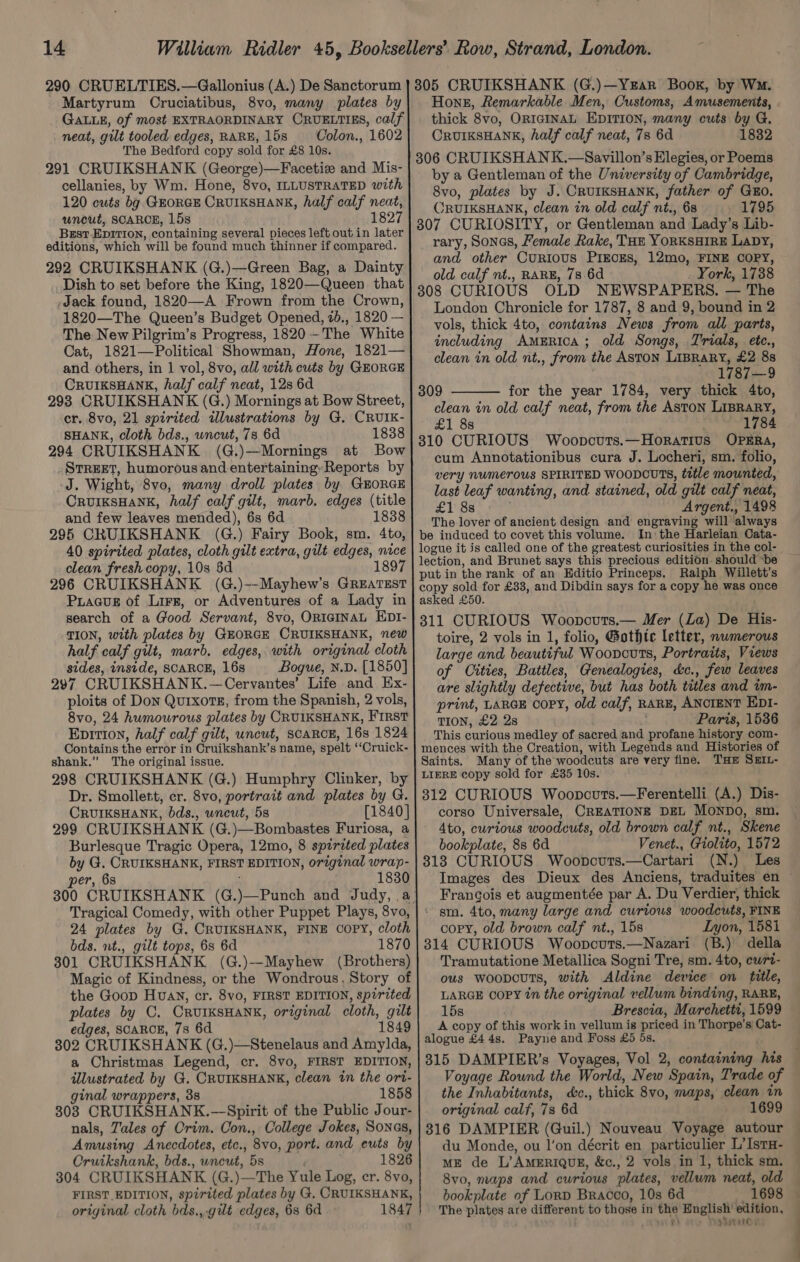 290 CRUELTIES.—Gallonius (A.) De Sanctorum Martyrum Cruciatibus, 8vo, many plates by neat, gilt tooled edges, RARE, 15s — Colon., 1602 The Bedford copy sold for £8 10s. 291 CRUIKSHANK (George)—Facetiz and Mis- cellanies, by Wm. Hone, 8vo, ILLUSTRATED with 120 cuts bg GrorGE CRUIKSHANK, half calf neat, uncut, SCARCE, 15s 1827 Brst EDITION, containing several pieces left out in later editions, which will be found much thinner if compared. 292 CRUIKSHANK (G.)—Green Bag, a Dainty Dish to set before the King, 1820—Queen that Jack found, 1820—A Frown from the Crown, 1820—The Queen’s Budget Opened, 20., 1820 — The New Pilgrim’s Progress, 1820 -The White Cat, 1821—Political Showman, Hone, 1821— and others, in 1 vol, 8vo, all with cuts by GEORGE CRUIKSHANE, half calf neat, 128 6d 293 CRUIKSHANK (G.) Mornings at Bow Street, cr. 8vo, 21 spirited illustrations by G, CRUIK- SHANK, cloth bds., wncut, 73 6d 1838 294 CRUIKSHANK (G.)—Mornings at Bow STREET, humorous and entertainingReports by ‘J. Wight, 8vo, many droll plates by GEORGE CRUIKSHANK, half calf gilt, marb. edges (title and few leaves mended), 6s 6d 1838 295 CRUIKSHANK (G.) Fairy Book, sm. 4to, 40 spirited plates, cloth gilt extra, gilt edges, nice clean fresh copy, 10s 5d 189 296 CRUIKSHANK (G.)--Mayhew’s GREATEST Piaaus of Lirr, or Adventures of a Lady in search of a Good Servant, 8vo, ORIGINAL EDt- TION, with plates by GEORGE CRUIKSHANK, new half calf gilt, marb. edges, with original cloth sides, inside, SCARCE, 16s Bogue, N.D. [1850] 297 CRUIKSHANK.—Cervantes’ Life and Ex- ploits of Don Qurxotz, from the Spanish, 2 vols, 8vo0, 24 humowrous plates by CRUIKSHANK, First Eniti0n, half calf gilt, uncut, scaRcE, 16s 1824 Contains the error in Cruikshank’s name, spelt “‘Cruick- shank,” The original issue. 298 CRUIKSHANK (G.) Humphry Clinker, by Dr. Smollett, cr. 8vo, portrait and plates by G. CRUIKSHANK, bds., uncut, 5s [1840] 299 CRUIKSHANK (G.)—Bombastes Furiosa, a Burlesque Tragic Opera, 12mo, 8 spirited plates by G. CRUIKSHANK, FIRST EDITION, original wrap- per, 68 1830 Tragical Comedy, with other Puppet Plays, 8vo, 24 plates by G. CRUIKSHANK, FINE COPY, cloth bds. nt., gilt tops, 6s 6d 1870 301 CRUIKSHANK (G.)--Mayhew (Brothers) Magic of Kindness, or the Wondrous, Story of the Goop Huavy, cr. 8vo, FIRST EDITION, spirited plates by C. CRUIKSHANK, original cloth, gilt edges, SCARCE, 78 6d 1849 302 CRUIKSHANK (G.)—Stenelaus and Amylda, a Christmas Legend, cr. 8vo, FIRST EDITION, illustrated by G. CRUIKSHANK, clean in the ort- ginal wrappers, 38 1858 308 CRUIKSHANK.—-Spirit of the Public Jour- nals, Zales of Crim. Con., College Jokes, Sones, Amusing Anecdotes, etc., 8vo, port. and euts by Oruikshank, bds., uncut, 5s 1826 304 CRUIKSHANK (G.)—The Yule Log, cr. 8vo, FIRST EDITION, spirited plates by G, CRUIKSHANK, original cloth bds.,.gilt edges, 6s 6d 1847 3805 CRUIKSHANK (G.)—YeEar Book, by Wm. Hong, Remarkable Men, Customs, Amusements, thick 8vo, ORIGINAL EDITION, many cuts by G. CRUIKSHANK, half calf neat, 78 6d 1832 306 CRUIKSHANK.—Savillon’s Elegies, or Poems by a Gentleman of the University of Cambridge, 8vo, plates by J. CRUIKSHANK, father of GRO. ORUIKSHANK, clean in old calf nt., 68 1795 307 CURIOSITY, or Gentleman and Lady’s Lib- rary, Sonas, Female Rake, THE YORKSHIRE Lapy, and other CuRIoUS PIECES, 12mo, FINE COPY, old calf nt., RARE, 78 6d . York, 1788 308 CURIOUS OLD NEWSPAPERS. — The London Chronicle for 1787, 8 and 9, bound in 2 vols, thick 4to, contains News from all parts, including AmERiIcA; old Songs, Trials, etc., clean in old nt., from the ASTON LIBRARY, £2 88 ' 1787—9 309 for the year 1784, very thick 4to, clean in old calf neat, from the ASTON LIBRARY, £1 8s 1784 310 CURIOUS Woopcurs.—Horatius OPERA, cum Annotationibus cura J. Locheri, sm. folio, very NuUMETOUS SPIRITED WOODCUTS, title mounted, last leaf wanting, and stained, old gilt calf neat, £1 8s Argent., 1498 The lover of ancient design and engraving will always be induced to covet this volume. In: the Harleian Cata- logue it is called one of the greatest curiosities in the col- put in the rank of an Editio Princeps. Ralph Willett’s copy sold for £33, and Dibdin says for a copy he was once asked £50. 311 CURIOUS Woopcuts.— Mer (La) De His- toire, 2 vols in 1, folio, Gothtc letter, numerous large and beautiful Wooncuts, Portraits, Views of Cities, Battles, Genealogies, c&amp;c., few leaves are slightly defective, but has both titles and tm- print, LARGE COPY, old calf, RARE, ANCIENT EpI- TION, £2 2s . Paris, 1536 This curious medley of sacred and profane history com- mences with the Creation, with Legends and Histories of Saints. Many of the woodcuts are very fine. THE SEiL- LIERE copy sold for £35 10s. 312 CURIOUS Woopcouts.—Ferentelli (A.) Dis- corso Universale, CREATIONE DEL MONDO, sm. 4to, curious woodcuts, old brown calf nt., Skene bookplate, 8s 6d Venet., Giolito, 1572 313 CURIOUS Woopncuts.—Cartari (N.) Les Francois et augmentée par A. Du Verdier, thick * gm. 4to, many large and curious woodcuts, FINE copy, old brown calf nt., 15s Lyon, 1581 314 CURIOUS Woopcuts.—Nazari (B.) della Tramutatione Metallica Sogni Tre, sm. 4to, cwrt- ous woopcuTs, with Aldine device on title, LARGE COPY in the original vellum binding, RARE, 15s Brescia, Marchetti, 1599 A copy of this work in vellum is priced in Thorpe’s Cat- alogue £4 4s. Payne and Foss £5 5s. 315 DAMPIER’s Voyages, Vol 2, containing his Voyage Rownd the World, New Spain, Trade of the Inhabitants, d&amp;c., thick 8vo, maps, clean in original calf, 7s 6d 1699 316 DAMPIER (Guil.) Nouveau Voyage autour du Monde, ou I’on décrit en particulier L’IstH- ME de L’AMERIQUE, &amp;c., 2 vols in 1, thick sm. 8v0, maps and curious plates, vellum neat, old bookplate of Lorp Bracco, 10s 6d 1698 The plates are different to those in the English’ edition, gi Hatsune si