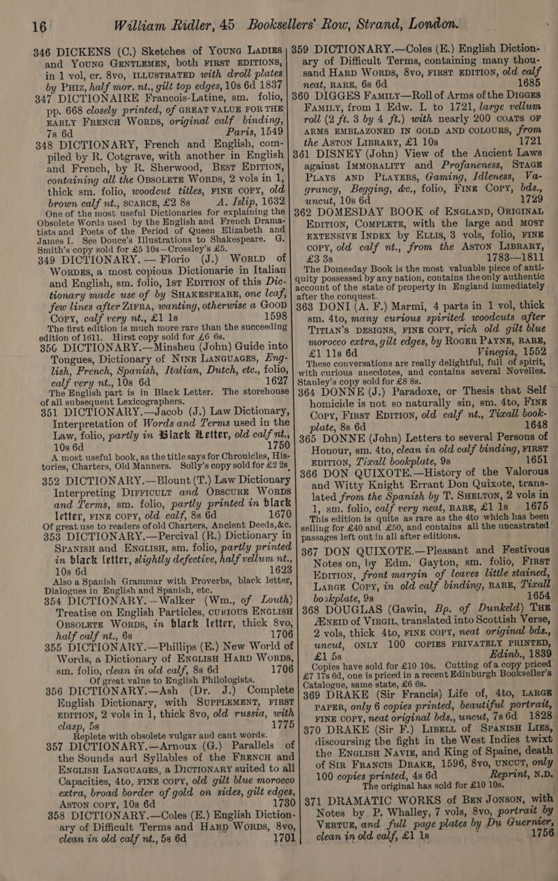 346 DICKENS (C.) Sketches of Youna Lapis; 359 DICTIONARY.—Coles (E.) English Diction- and YounG GENTLEMEN, both FIRST EDITIONS, in 1 vol, cr. 8vo, ILLUSTRATED with droll plates by Puiz, half mor. nt., gilt top edges, 10s 6d 1837 347 DICTIONAIRE Francois-Latine, sm. folio, pp. 668 closely printed, of GREAT VALUE FOR THE EARLY FRENCH Worps, original calf binding, 7s 6d Paris, 1549 348 DICTIONARY, French and English, com- piled by R. Cotgrave, with another in English and French, by R. Sherwood, Brst Eprrion, containing all the OBSOLETE WorDs, 2 vols in 1, thick sm. folio, woodcut titles, FINE copy, old brown calf nt., SCARCE, £2 88 A. Islip, 1632 One of the most useful Dictionaries for explaining the Obsolete Words used by the English and French Drama- tists and Poets of the Period of Queen Elizabeth and Jaines I. See Douce’s Illustrations to Shakespeare. G. Smith’s copy sold for £5 10s—Crossley’s £5. 349 DICTIONARY. — Florio (J.) Wortp of Worpbgs, a most copious Dictionarie in Italian and English, sm. folio, 1st Eprrion of this Dvc- tionary made use of by SHAKESPEARE, one leaf, few lines after Zirra, wanting, otherwise a GOOD Copy, calf very nt., £1 1s 1598 The first edition is much more rare than the succeeding edition of 1611. Hirst copy sold for £6 6s. 356 DICTIONARY.—Minsheu (John) Guide into Tongues, Dictionary of Nine Lancuacss, Lng- lish, French, Spanish, Italian, Dutch, etc., folio, calf very nt., 10s 6d 1627 The English part is in Black Letter. The storehouse of all subsequent Lexicographers. 351 DICTIONARY.—Jacob (J.) Law Dictionary, Interpretation of Words and Terms used in the Law, folio, partly in Black Wetter, old calf nt., 10s 6d 1750 A most useful book, as the title says for Chronicles, His- tories, Charters, Old Manners. Solly’s copy sold for £2 2s, letter, FINE copy, old calf, 8s 6d 1670 Of great, use to readers of old Charters, Ancient Deeds, &amp;c. 353 DICTIONARY.—Percival (R.) Dictionary in SPANISH and ENGLISH, sm. folio, partly printed in black letter, slightly defective, half vellum nt., 10s 6d 1623 Also a Spanish Grammar with Proverbs, black letter, Dialogues in English and Spanish, etc. 354 DICTIONARY. --Walker (Wm., of Louth) Treatise on English Particles, cuntous ENGLISH OssoLeTE Worps, in black letter, thick 8vo, half calf nt., 6s 1706 355 DICTIONARY.—Phillips (E.) New World of Words, a Dictionary of ENeLtiIsH Harp Worps, sm. folio, clean in old calf, 8s 6d 1706 Of great value to English Philologists. 356 DICTIONARY.—Ash (Dr. J.) Complete English Dictionary, with SUPPLEMENT, FIRST EDITION, 2 vols in 1, thick 8vo, old russia, with clasp, 5s 1775 Replete with obsolete vulgar and cant words. 357 DICTIONARY.—Arnoux (G.) Parallels of the Sounds aud Syllables of the FRENcH and ENGLIsH LANnGuaGEs, a Dictionary suited to all Capacities, 4to, FINE Copy, old gilt blue morocco extra, broad border of gold on sides, gilt edges, ASTON copy, 10s 6d 1730 358 DICTIONARY.—OColes (E.) English Diction- ary of Difficult Terms and Harp Worps, 8vo, clean in old calf nt., 58 6d 1701 ary of Difficult Terms, containing many thou- sand Harp Worps, 8vo, FIRST EDITION, old calf neat, RARE, 6s 6d 1685 360 DIGGES Famity—Roll of Arms ofthe DiccEs Famity, from 1 Edw. I. to 1721, large vellum roll (2 ft. 3 by 4 ft.) with nearly 200 coaTs OF ARMS EMBLAZONED IN GOLD AND COLOURS, from the ASTON LipraRY, £1 10s 1721 361 DISNEY (John) View of the Ancient Laws against IMmoraLity and Profaneness, STAGE PLays aND PuayeErs, Gaming, Idleness, Va- grancy, Begging, &amp;c., folio, Fine Copy, bds., uncut, 10s 6d 1729 362 DOMESDAY BOOK of ENGLAND, ORIGINAL Epition, CoMPLETE, with the large and MOST EXTENSIVE INDEX by ELLIs, 3 vols, folio, FINE copy, old calf nt., from the AsTON LIBRARY, £3 3s 1783-—1811 The Domesday Book is the most valuable piece of anti- quity possessed by any nation, contains the only authentic account of the state of property in England immediately after the conquest. 363 DONI (A. F.) Marmi, 4 parts in 1 vol, thick sm. 4to, many curtous spirited woodcuts after TTTIAN’S DESIGNS, FINE COPY, rich old gilt blue morocco extra, gilt edges, by ROGER PAYNE, RARE, £1 11s 6d Vinegia, 1552 These conversations are really delightful, full of spirit, with curious anecdotes, and contains several Novelles. Stanley’s copy sold for £8 8s. 364 DONNE (J.) Paradoxe, or Thesis that Self homicide is not so naturally sin, sm. 4to, FINE Cory, First Eprrion, old calf nt., Tiaall book- plate, 8s 6d 1648 365 DONNE (John) Letters to several Persons of Honour, sm. 4to, clean in old calf binding, FIRST EDITION, Zixall bookplate, 9s 1651 366 DON QUIXOTE.—History of the Valorous and Witty Knight Errant Don Quixote, trans- lated from the Spanish by T. SHELTON, 2 vols in 1, sm. folio, calf very neat, RARE, £1 1s - 1675 This edition is quite as rare as the 4to which has been selling for £40 and £50, and contains all the uncastrated passages left out in all after editions. 367 DON QUIXOTE.—Pleasant and Festivous Notes on, by Edm.’ Gayton, sm. folio, First Epition, front margin of leaves little stained, Large Copy, in old calf binding, RARE, Tiaall boskplate, 9s 1654 368 DOUGLAS (Gawin, Bp. of Dunkeld) THE ZENEID of Virait, translated into Scottish Verse, 2 vols, thick 4to, FINE COPY, neat original bds., uncut, ONLY 100 COPIES PRIVATELY PRINTED, £1 5s Edinb., 1839 Copies have sold for £10 10s. Cutting ofa copy priced £7 17s 6d, one is priced in a recent Edinburgh Bookseller's Catalogue, same state, £6 6s. 369 DRAKE (Sir Francis) Life of, 4to, LARGE PAPER, only 6 copies printed, beautiful portrait, FINE COPY, neat original bds., uncut, 786d 1828 370 DRAKE (Sir F.) Lipert of SpanisH Ligs, discoursing the fight in the West Indies twixt the EnctisH Navig, and King of Spaine, death of Sir Francis DRAKE, 1596, 8vo, UNCUT, only 100 copies printed, 4s 6d Reprint, N.D. The original has sold for £10 10s. 371 DRAMATIC WORKS of Ben Jonson, with Notes by P. Whalley, 7 vols, 8vo, portrait by VertvuE, and full page plates by Dy Guernter, clean in old calf, £1 1s : 1756