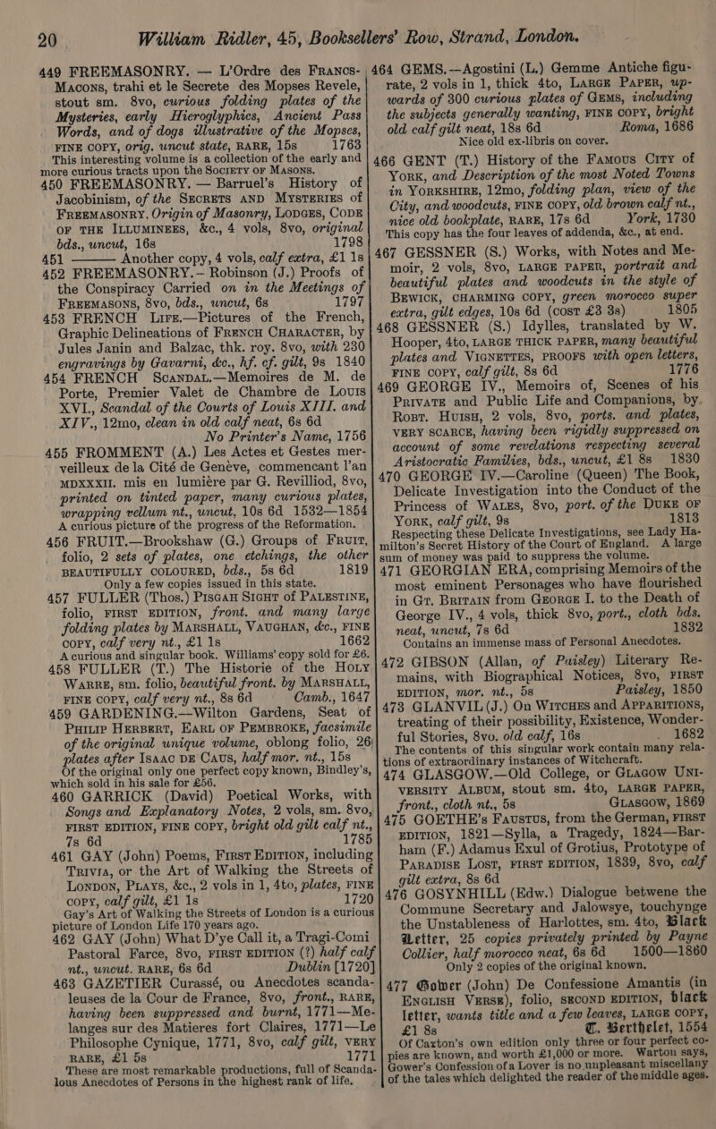 449 FREEMASONRY. — L’Ordre des Franos- 464 GEMS.—Agostini (L.) Gemme Antiche figu- Macons, trahi et le Secrete des Mopses Revele, rate, 2 vols in 1, thick 4to, LarcE PaPER, up- stout sm. 8vo, curious folding plates of the| wards of 300 curious plates of GEMS, including Mysteries, early Hieroglyphics, Ancient Pass| the subjects generally wanting, FINE COPY, bright Words, and of dogs illustrative of the Mopses,| old calf gilt neat, 18s 6d Roma, 1686 FINE COPY, orig. uncut state, RARE, 15s 1763 Nice old ex-libris on cover. This interesting volume is a collection of the early and Ts more curious tracts upon the Society or Masons. t 466 GENT (T.) History of the Famous Crry of 450 FREEMASONRY. — Barruel’s History of YorK, and Description of the most Noted Towns Jacobinism, of the SECRETS AND Mysteries of| 7 YorKsHIRE, 12mo, folding plan, view of the FREEMASONRY, Origin of Masonry, LopcEs, CopE City, and woodcuts, FINE copy, old brown calf nt., oe nice old bookplate, RARE, 17s 6d York, 1730 a) tears) &amp;c., 4 vols, 8vo, sie This copy has the four leaves of addenda, &amp;c., at end. or) &gt; F 451 Another copy, 4 vols, calf extra, £1 1s 467 GESSNER (S.) Works, with Notes and Me- 452 FREEMASONRY.— Robinson (J.) Proofs of| moir, 2 vols, 8vo, LARGE PAPER, portrait and the Conspiracy Carried on in the Meetings of beautiful plates and woodcuts in the style of FREEMASONS, 8vo, bds., wneut, 6s 1797 BEWICK, CHARMING COPY, green morocco super 453 FRENCH Lirz.—Pictures of the French,} ¢tra, gilt edges, 10s 6d (cost £3 3s) 1805 Graphic Delineations of Frencu Cuaracrer, by | 468 GESSNER (S.) Idylles, translated by W. Jules Janin and Balzac, thk. roy. 8vo, with 230| Hooper, 4to, LARGE THICK PAPER, many beautiful engravings by Gavarni, ce., hf. ey; gut, 9s 1840 plates and VIGNETTES, PROOFS with open letters, 454 FRENCH Scanpat.—Memoires de M. de} FINE copy, calf gilt, 88 6d 1776 Porte, Premier Valet de Chambre de Lovul!s 469 GEORGE IV., Memoirs of, Scenes of his XVL, Scandal of the Courts of Louis XIII. and| Private and Public Life and Companions, by. XIV., 12mo, clean in old calf neat, 6s 6d Rost. Huis, 2 vols, 8vo, ports. and plates, No Printer’s Name, 1756| VERY SCARCE, having been rigidly suppressed on 455 FROMMENT (A.) Les Actes et Gestes mer- account of some revelations respecting several veilleux de la Cité de Genéve, commencant l’an| _Aristocratic Families, bds., uncut, £1 8s 1830 MDXXXiL. mis en lumiére par G. Revilliod, 8vo, | 470 GEORGE FV.—Caroline’ (Queen) The Book, printed on tinted paper, many curious plates, Delicate Investigation into the Conduct of the wrapping vellum nt., uncut, 10s 6d_ 1532—1854 Princess of WALES, 8vo, port. of the DUKE OF A curious picture of the progress of the Reformation. eee Band ge | oe ‘beac oaelLe “og cee espectin ese Delicate Investigations, see La a- ee Oe en pe ee bare filton’s Secres History of the Goat of England. A cee sum of money was paid to suppress the volume. BEAUTIFULLY COLOURED, bds., 5s 6d 1819] 471 GEORGIAN ERA, comprising Memoirs of the Only a few copies issued in this state. most eminent Personages who have flourished BY ac ab tare PNR bared in Gr. Brrrarn from Gzorce I. to the Death of folding plates by MARSHALL, VAUGHAN, &amp;c., FINE Coote ny an thick »8vo,qerte iam ae eas roped peduate eae vriitate eee Gana the Contains an immense mass of Personal Anecdotes. 458 FULLER (T.) The Historie of the Hory|472 GIBSON (Allan, of Puisley) Literary Re- Warre, sm. folio, beautiful front. by MarsHaty, | 210s, with Biographical Notices, 8vo, PIRST FINE COPY, calf very nt., 8s 6d Camb., 1647 | EDITION, mor. nt., ds Paisley, 1850 459 GARDENING.--Wilton Gardens, Seat of |473 GLANVIL(J.) On WircHss and APPARITIONS, Pure HERBERT, Ear OF PEMBROKE, facsimile treating of their possibility, Existence, Wonder- of the original unique volume, oblong folio, 26) ful Stories, 8vo, old calf, 16s _ _- 1682 plates after ISAAC DE Cavs, half mor. nt., 15s : The contents of this singular work contain many rela-_ Ant 3 tions of extraordinary instances of Witchcraft. f ; , Lee EAA, oe bah eee | pe Dy eso g tal ey &amp; 474 GLASGOW.—Old College, or Guacow UNI- 460 GARRICK (David) Poetical Works, with} VERSITY ALBUM, stout sm, 4to, LARGE PAPER, Songs and Explanatory Notes, 2 vols, sm. 8vo, front. cloth nt., 5s Giascow, 1869 FIRST EDITION, FINE COPY, bright old gilt calf nt., 475 GOETHE’s Faustus, from the German, FIRST 73 6d 1785 | EDITION, 1821—Sylla, a Tragedy, 1824—Bar- 461 GAY (John) Poems, First Eprioy, including| ham (F.) Adamus Exul of Grotius, Prototype of Trivia, or the Art of Walking the Streets of PARADISE Lost, FIRST EDITION, 1839, 8vo, calf Lonpon, Puays, &amp;c., 2 vols in 1, 4to, plates, rinz| 9%t extra, 8s 6d } cory, calf gilt, £1 1s 9|476 GOSYNHILL (Edw.) Dialogue betwene the Gay’s Art of Walking the Streets of London is a curious} Commune Secretary and Jalowsye, touchynge picture of London Life 170 years ago. ; } the Unstableness of Harlottes, sm. 4to, Black 462 GAY (John) What D’ye Call it, a Tragi-Comi Wetter, 25 copies privately printed by Payne Pastoral Farce, 8vo, FIRST EDITION (?) half calf| Collier, half morocco neat, 68 6d 1500—1860 nt., uncut, RARE, 6s 6d Dublin [1720] Only 2 copies of the original known, i ae vues Jes ae ae scanda-| 477 Gower (John) De Confessione Amantis (in hein ; anybeeliee A antl 6 Sf nel oe Encuish Vzrsg), folio, seconD EDITION, black aving been suppressed, and burnt, —Me-| {etter, wants title and a few leaves, LARGE COPY, langes sur des Matieres fort Claires, 1771—Le| 1 gs @. Berthelet, 1554 Philosophe Cynique, 1771, 8vo, calf gilt, VERY| Of Caxton’s own edition only three or four perfect co- RARE, £1 5s 1771 | pies are known, and worth £1,000 or more. Warton says, These are most remarkable productions, full of Scanda- Gower’s Confession ofa Lover is no. unpleasant miscellany lous Anecdotes of Persons in the highest rank of life. of the tales which delighted the reader of the middle ages.