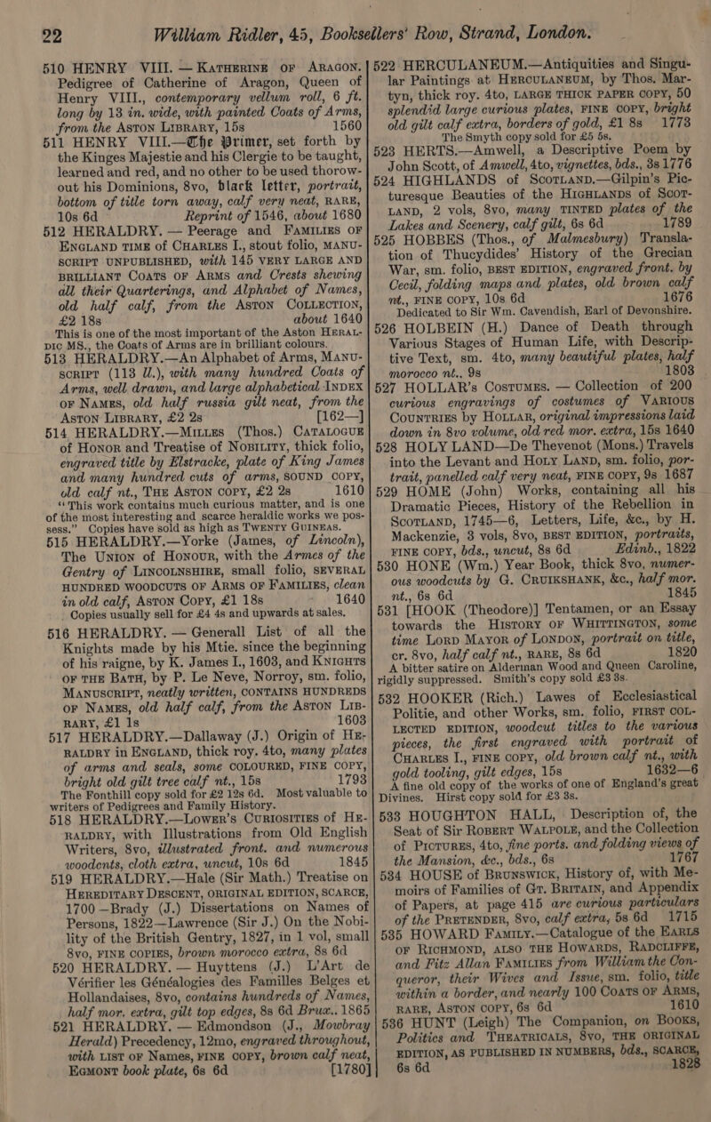 Pedigree of Catherine of Aragon, Queen of Henry VIII., contemporary vellum roll, 6 ft. long by 18 in. wide, with painted Coats of Arms, from the Aston Liprary, 15s 1560 511 HENRY VIII.—@fhe Primer, set forth by the Kinges Majestie and his Clergie to be taught, learned and red, and no other to be used thorow- out his Dominions, 8vo, black letter, portratt, bottom of title torn away, calf very neat, RARE, 10s 6d Reprint of 1546, about 1680 512 HERALDRY. — Peerage and FAMILIES OF ENGLAND TIME of CHARLES I., stout folio, MANU- SCRIPT UNPUBLISHED, with 145 VERY LARGE AND BRILLIANT Coats oF Arms and Crests shewing all their Quarterings, and Alphabet of Names, old half calf, from the AstoN COLLECTION, £2 18s about 1640 This is one of the most important of the Aston HERAL- pic MS., the Coats of Arms are in brilliant colours. 513 HERALDRY.—An Alphabet of Arms, Manu- sorIet (118 U.), with many hundred Coats of Arms, well drawn, and large alphabetical INDEX or Namgs, old half russia gilt neat, from the ASTON LIBRARY, £2 28 [162—] 514 HERALDRY.—Mutxzs (Thos.) CaTaLocuE of Honor and Treatise of Nositity, thick folio, engraved title by Elstracke, plate of King James and many hundred cuts of arms, SOUND COPY, old calf nt., THE ASTON COPY, £2 2s 1610 “ This work contains much curious matter, and is one of the most interesting and scarce heraldic works we pos- sess.” Copies have sold as high as TWENTY GUINEAS. 515 HERALDRY.—Yorke (James, of Lencoln), The Union of Honour, with the Armes of the Gentry of LINCOLNSHIRE, small folio, SEVERAL HUNDRED WoopcuTs OF ARMS OF FAMILIES, clean in old calf, Aston Copy, £1 18s 1640 - Copies usually sell for £4 4s and upwards at sales. 516 HERALDRY. — Generall List of all the Knights made by his Mtie. since the beginning of his raigne, by K. James I., 1603, and Knicuts OF THE BaTH, by P. Le Neve, Norroy, sm. folio, MANuscRIPT, neatly written, CONTAINS HUNDREDS or Names, old half calf, from the Aston Lis- RARY, £1 1s 1603 517 HERALDRY.—Dallaway (J.) Origin of Hz; RALDRY in ENGLAND, thick roy. 4to, many plates of arms and seals, some COLOURED, FINE COPY, bright old gilt tree calf nt., 15s 1793 The Fonthill copy sold for £2 12s 6d. Most valuable to writers of Pedigrees and Family History. 518 HERALDRY.—Lower’s Curiosities of HE- RALDRY, with Illustrations from Old English Writers, 8vo, wlustrated front. and numerous woodents, cloth extra, wncut, 10s 6d 1845 519 HERALDRY.—Hale (Sir Math.) Treatise on HEREDITARY DESCENT, ORIGINAL EDITION, SCARCE, 1700 —Brady (J.) Dissertations on Names of Persons, 1822—Lawrence (Sir J.) On the Nobi- lity of the British Gentry, 1827, in 1 vol, small 8vo, FINE COPIES, brown morocco extra, 8s 6d 520 HERALDRY. — Huyttens (J.) L’Art de Vérifier les Généalogies des Familles Belges et Hollandaises, 8vo, contains hundreds of Names, half mor. extra, gilt top edges, 88 6d Brux.. 1865 521 HERALDRY. — Edmondson (J., Mowbray Herald) Precedency, 12mo, engraved throughout, with List oF Names, FINE COPY, brown calf neat, Eemont book plate, 68 6d [1780] lar Paintings at HercuLaNEUM, by Thos. Mar- tyn, thick roy. 4to, LARGE THICK PAPER COPY, 50 splendid large curious plates, FINE COPY, bright old gilt calf extra, borders of gold, £1 88 1778 The Smyth copy sold for £5 5s. 523 HERTS.—Amwell, a Descriptive Poem by John Scott, of Amwell, 4to, vignettes, bds., 381776 524 HIGHLANDS of Scortanp.—Gilpin’s Pic- turesque Beauties of the H1GHLANDs of Scort- LAND, 2 vols, 8vo, many TINTED plates of the Lakes and Scenery, calf gilt, 6s 6d 1789 525 HOBBES (Thos., of Malmesbury) Transla- tion of Thucydides’ History of the Grecian War, sm. folio, BEST EDITION, engraved front. by Cecil, folding maps and plates, old brown calf nt., FINE COPY, 10s 6d 1676 Dedicated to Sir Wm. Cavendish, Earl of Devonshire. 526 HOLBEIN (H.) Dance of Death through Various Stages of Human Life, with Descrip- tive Text, sm. 4to, many beautiful plates, half morocco nt., 98 1803 . 527 HOLLAR’s Costumgs. — Collection of 200 — curious engravings of costumes of VARIOUS Counrrizs by HoLtar, original impressions laid down in 8vo volume, old red mor. extra, 15s 1640 528 HOLY LAND—De Thevenot (Mons.) Travels into the Levant and Hoty Lanp, sm. folio, por- trait, panelled calf very neat, FINE COPY, 98 1687 529 HOME (John) Works, containing all his Dramatic Pieces, History of the Rebellion in ScotLanp, 1745—6, Letters, Life, &amp;c., by H. Mackenzie, 3 vols, 8vo, BEST EDITION, portraits, FINE COPY, bds., wncut, 8s 6d Edinb., 1822 530 HONE (Wm.) Year Book, thick 8vo, nwmer- ous woodcuts by G. CRUIKSHANK, &amp;c., half mor. nt., 63 6d 1845 5381 [HOOK (Theodore)] Tentamen, or an Essay towards the History OF WHITTINGTON, some time LorD Mayor of Lonpon, portrait on title, cr. 8vo, half calf nt., RARE, 88 6d 1820 A bitter satire on Alderman Wood and Queen Caroline, rigidly suppressed. Smith’s copy sold £3 3s. 532 HOOKER (Rich.) Lawes of Ecclesiastical Politie, and other Works, sm. folio, FIRST COL- LECTED EDITION, woodcut titles to the various pieces, the first engraved with portrait of Cuartzs I., FINE copy, old brown calf nt., with gold tooling, gilt edges, 15s 1632—6 A fine old copy of the works of one of England’s great Divines. Hirst copy sold for £3 8s. 533 HOUGHTON HALL, Description of, the Seat of Sir RoBERT WALPOLE, and the Collection of ProrurEs, 4to, fine ports. and folding views of the Mansion, &amp;c., bds., 68 1767 534 HOUSE of Brunswick, History of, with Me- moirs of Families of Gr. Brrrarn, and Appendix of Papers, at page 415 are curious particulars of the PRETENDER, 8vo, calf extra, 5s 6d 1715 585 HOWARD Famity.—Catalogue of the EARLS oF RICHMOND, ALSO THE HowArDs, RADCLIFFE, and Fitz Allan Famicies from William the Con- queror, their Wives and Issue, sm. folio, title within a border, and nearly 100 Coats OF ARMS, RARE, ASTON copy, 6s 6d 1610 536 HUNT (Leigh) The Companion, on Books, Politics and THEATRICALS, 8vo, THE ORIGINAL EDITION, AS PUBLISHED IN NUMBERS, bds., ers 4 6s 6d 182