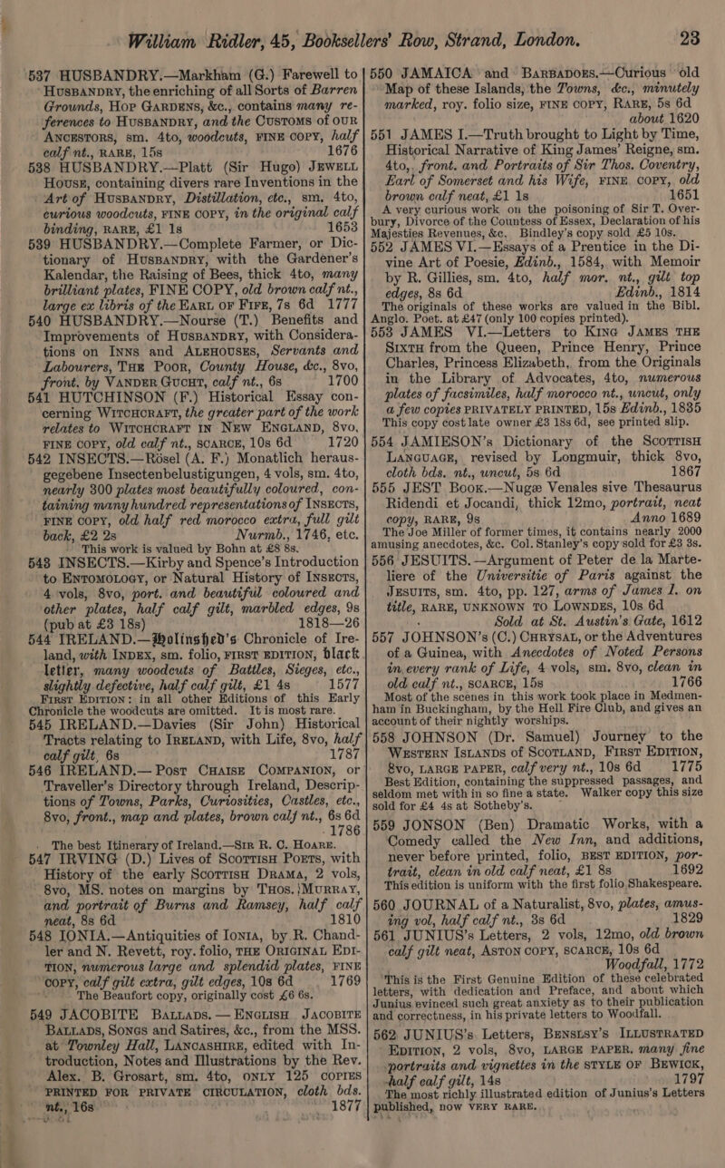 ‘ HusBannry, the enriching of all Sorts of Barren Grounds, Hor GARDENS, &amp;c., contains many re- ferences to HUSBANDRY, and the Customs of OUR ANCESTORS, sm. 4to, woodcuts, FINE COPY, half calf nt., RARE, 15s 1676 5388 HUSBANDRY.—Platt (Sir Hugo) JEWELL Hovsg, containing divers rare Inventions in the Art of HusBanpry, Distillation, etc., sm, 4to, curious woodcuts, FINE COPY, in the original calf binding, RARE, £1 1s 1653 589 HUSBANDRY.—Complete Farmer, or Dic- tionary of HusBanpry, with the Gardener’s Kalendar, the Raising of Bees, thick 4to, many brilliant plates, FINE COPY, old brown calf nt., large ex libris of the Hart oF Fire, 7s 6d 1777 540 HUSBANDRY.—Nourse (T.) Benefits and Improvements of Huspanpry, with Considera- tions on Inns and ALEHOUSES, Servants and Labourers, THE Poor, County House, &amp;c., 8vo, front. by VANDER Gucut, calf nt., 6s 1700 541 HUTCHINSON (F.) Historical Essay con- cerning WitcHcraFt, the greater part of the work relates to WitcHCRAFT IN NEW ENGLAND, 8vo, FINE copy, old calf nt., SCARCE, 10s 6d 1720 542 INSECTS.—Rosel (A. F.) Monatlich heraus- gegebene Insectenbelustigungen, 4 vols, sm. 4to, nearly 300 plates most beautifully coloured, con- taining many hundred representations of INSECTS, FINE copy, old half red morocco extra, full gilt back, £2 2s Nurmb., 1746, etc. - This work is valued by Bohn at £8 8s. 548 INSECTS.—Kirby and Spence’s Introduction to Enromo.oey, or Natural History of [ysxcrts, 4 ‘vols, 8vo, port. and beautiful coloured and other plates, half calf gilt, marbled edges, 9s (pub at £3 18s) 1818—26 544 IRELAND.—®olinghed’s Chronicle of Ire- land, with INDEX, sm. folio, Frxst EDITION, black letter, many woodcuts of Battles, Sieges, etc., slightly defective, half calf gilt, £1 4s 1577 First Epition: in all other Editions of this Early Chronicle the woodcuts are omitted. It is most rare. 545 IRELAND.—Davies (Sir John) Historical Tracts relating to IRELAND, with Life, 8vo, half calf gilt, 6s 1787 546 IRELAND.— Post CHaIs—E COMPANION, or Traveller’s Directory through Ireland, Descrip- tions of Towns, Parks, Curiosities, Castles, etc., 8vo, front., map and plates, brown calf nt., 6s 6d . - 1786 . The best Itinerary of Ireland.—Sir R. C. Hoare. 547 IRVING (D.) Lives of Scorrisn Ports, with - History of the early ScorrisH Drama, 2 vols, 8vo, MS. notes on margins by THos.}Murray, and portrait of Burns and Ramsey, half calf neat, 8s 6d 1810 548 IONIA.—Antiquities of Ionta, by R. Chand- ler and N. Revett, roy. folio, THE ORIGINAL EDI- TION, numerous large and splendid plates, FINE “copy, calf gilt extra, gilt edges, 108 6d ~=.-:1769 i The Beaufort copy, originally cost £6 6s. 549 JACOBITE Baruaps. — ENGLIsH JACOBITE Ba.aps, Sones and Satires, &amp;c., from the MSS. at Townley Hall, LANCASHIRE, edited with In- troduction, Notes and Illustrations by the Rev. Alex. B. Grosart, sm. 4to, ONLY 125 COPIES PRINTED FOR PRIVATE CIRCULATION, cloth ae oa 23 Map of these Islands, the Towns, d&amp;c., minutely marked, roy. folio size, FINE COPY, RARE, 5s 6d about 1620 551 JAMES I.—Truth brought to Light by Time, Historical Narrative of King James’ Reigne, sm. 4to,, front. and Portraits of Sir Thos. Coventry, Earl of Somerset and his Wife, FINE Copy, old brown calf neat, £1 18 1651 A very curious work on the poisoning of Sir T, Over- bury, Divorce of the Countess of Essex, Declaration of his Majesties Revenues, &amp;c, Bindley’s copy sold £5 10s. 552 JAMES VI.—Essays of a Prentice in the Di- vine Art of Poesie, Edinb., 1584, with Memoir by R. Gillies, sm. 4to, half mor, nt., gilt top edges, 8s 6d Edinb., 1814 The originals of these works are valued in the Bibl. Anglo. Poet. at £47 (only 100 copies printed). 553 JAMES VI.—Letters to Kina JAMES THE Sixty from the Queen, Prince Henry, Prince Charles, Princess Elizabeth, from the Originals in the Library of Advocates, 4to, numerous plates of facsimiles, half morocco nt., uncut, only a few copies PRIVATELY PRINTED, 15s Edinb., 1835 This copy costlate owner £3 18s 6d, see printed slip. 554 JAMIESON’s Dictionary of the ScorrisH LANGUAGE, revised by Longmuir, thick 8vo, cloth bds. nt., uncut, 5s 6d 1867 555 JEST Boox.—Nugee Venales sive Thesaurus Ridendi et Jocandi, thick 12mo, portrait, neat copy, RARE, 9s Anno 1689 The Joe Miller of former times, it contains nearly 2000 amusing anecdotes, &amp;c. Col. Stanley’s copy sold for £3 3s. 556 JESUITS. —Argument of Peter de la Marte- liere of the Universitie of Paris against the JESUITS, sm. 4to, pp. 127, arms of James I. on title, RARE, UNKNOWN TO LownDES, 10s 6d hos Sold at St. Austin’s Gate, 1612 557 JOHNSON’s (C.) CHRyYsAL, or the Adventures of a Guinea, with Anecdotes of Noted Persons in every rank of Life, 4 vols, sm. 8vo, clean in old calf nt., SCARCE, 15s 1766 Most of the scenes in this work took place in Medmen- ham in Buckingham, by the Hell Fire Club, and gives an account of their nightly worships. 558 JOHNSON (Dr. Samuel) Journey to the WeEsTERN IsLaANDs of ScoTLAND, First EDITION, &amp;vo, LARGE PAPER, calf very nt., 10s 6d 1775 Best Edition, containing the suppressed passages, and seldom met with in so fine a state. Walker copy this size sold for £4 4s at Sotheby’s. jf 559 JONSON (Ben) Dramatic Works, with a Comedy called the New Inn, and additions, never before printed, folio, BEST EDITION, por- trait, clean in old calf neat, £1 8s 1692 This edition is uniform with the first folio Shakespeare. 560 JOURNAL of a Naturalist, 8vo, plates, amus- ing vol, half calf nt., 38 6d 1829 561 JUNIUS’s Letters, 2 vols, 12mo, old brown calf gilt neat, ASTON COPY, SCARCE, 10s 6d | Woodfall, 1772 This is the First Genuine Edition of these celebrated letters, with dedication and Preface, and about which Junius evinced such great anxiety as to their publication and correctness, in his private letters to Woodfall. 562 JUNIUS’s. Letters, Benstsy’s ILLUSTRATED Epition, 2 vols, 8vo, LARGE PAPER, many fine portraits and vigneties in the STYLE OF BEWwIcK, half calf gilt, 148 1797 The most richly illustrated edition of Junius’s Letters published, now VERY RARE.