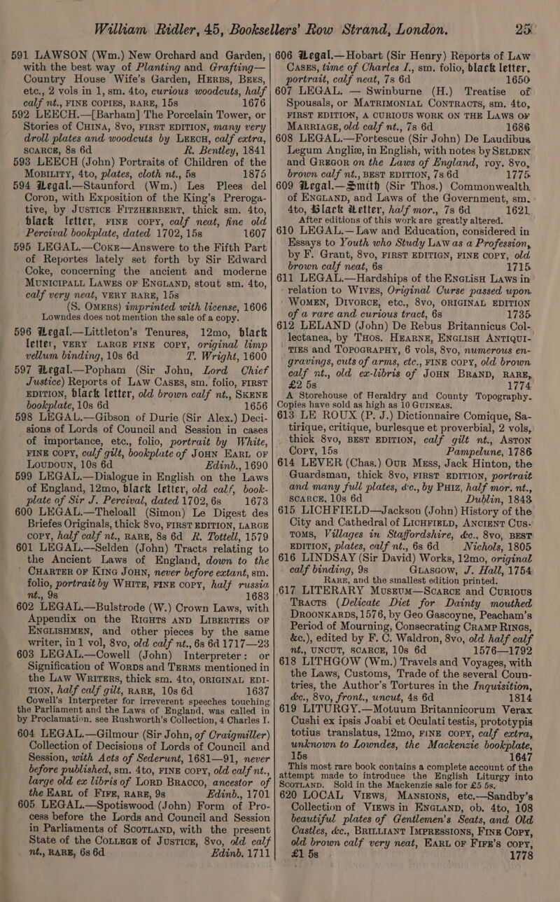 with the best way of Planting and Grafting— Country House Wife’s Garden, HErRBs, BEES, etc., 2 vols in 1, sm. 4to, curtous woodcuts, half calf nt., FINE COPIES, RARE, 15s 1676 592 LEECH.—[Barham] The Porcelain Tower, or Stories of CHINA, 8vo, FIRST EDITION, many very droll plates and woodcuts by LxxEcH, calf extra, SCARCE, 8s 6d R. Bentley, 1841 593 LEECH (John) Portraits of Children of the Mosiity, 4to, plates, cloth nt., 5s 1875 594 $egal.—Staunford (Wm.) Les Plees del Coron, with Exposition of the King’s Preroga- tive, by JusTICE FITzHERBERT, thick sm. 4to, black letter, rine copy, calf neat, fine old Percival bookplate, dated 1702, 15s 1607 595 LEGAL.—Coxr—Answere to the Fifth Part of Reportes lately set forth by Sir Edward Coke, concerning the ancient and moderne MUNICcIPALL LAWES OF ENGLAND, stout sm. 4to, calf very neat, VERY RARE, 15s (S. OMERS) imprinted with license, 1606 Lowndes does not mention the sale of a copy. 596 H#egal.—Littleton’s Tenures, 12mo, black letter, VERY LARGE FINE COPY, original limp vellum binding, 10s 6d T. Wright, 1600 597 HLegal.—Popham (Sir John, Lord Chief Justice) Reports of Law Casks, sm. folio, FIRST EDITION, black letter, old brown calf nt., SKENE bookplate, 10s 6d 1656 598 LEGAL.—Gibson of Durie (Sir Alex.) Deci- sions of Lords of Council and Session in cases of importance, etc., folio, portrait by White, FINE Copy, calf gilt, bookplate of JoHN Ear OF Loupovn, 10s 6d Edinb., 1690 599 LEGAL.—Dialogue in English on the Laws of England, 12mo, black letter, old calf, book- plate of Sir J. Percival, dated 1702, 6s 1673 600 LEGAL.—Theloall (Simon) Le Digest des Briefes Originals, thick 8vo, FIRST EDITION, LARGE copy, half calf nt., RARE, 88 6d R. Tottell, 1579 601 LEGAL.—-Selden (John) Tracts relating to the Ancient Laws of England, down to the ' CHARTER OF Kina Joun, never before extant, sm. folio, portrait by WHITE, FINE copy, half russia nt., 98 1683 602 LEGAL.—Bulstrode (W.) Crown Laws, with Appendix on the RicHTs anp LIBERTIES OF ENGLISHMEN, and other pieces by the same writer, in 1 vol, 8vo, old calf nt., 6s 6d 1717—23 603 LEGAL.—Oowell (John) Interpreter: or _Signification of Worps and Terms mentioned in the Law Wrirers, thick sm. 4to, ORIGINAL EDI- TION, half calf gilt, RARE, 10s 6d 1637 Cowell’s Interpreter for irreverent speeches touching the Parliament and the Laws of England, was called in by Proclamation. see Rushworth’s Collection, 4 Charles I. 604 LEGAL.—Gilmour (Sir John, of Craigmiller) Collection of Decisions of Lords of Council and Session, with Acts of Sederunt, 1681—91, never before published, sm. 4to, FINE COPY, old calf nt., large old ex libris of Lord Bracco, ancestor of the EARL of FIFE, RARE, 98 Edinb., 1701 605. LEGAL.—Spotiswood (John) Form of Pro- cess before the Lords and Council and Session in Parliaments of Scortanp, with the present State of the Cottucz of Justice, 8vo, old calf _ Nt., RARE, 6s 6d Edinb. 1711 CasEs, time of Charles I., sm. folio, black letter, portrait, calf neat, 73 6d 1650 607 LEGAL. — Swinburne (H.) Treatise of Spousals, or MATRIMONIAL CONTRACTS, sm, 4to, FIRST EDITION, A CURIOUS WORK ON THE LAWS O¥ MarriaceE, old calf nt., 7s 6d 1686 608 LEGAL.—Fortescue (Sir John) De Laudibus Legum Angliz, in English, with notes by SELDEN and Grea@or on the Laws of England, roy. 8vo, brown calf nt., BEST EDITION, 7s 6d 1775: 609 Hegal.—Smith (Sir Thos.) Commonwealth. of ENGLAND, and Laws of the Government, sm. 4to, Slack ibetter, half mor., 7s 6d 1621 After editions of this work are greatly altered. 610 LEGAL.— Law and Education, considered in Essays to Youth who Study Law as a Profession, by F. Grant, 8vo, FIRST EDITIGN, FINE copy, old brown calf neat, 6s 1715. 611 LEGAL.—Hardships of the ENeLisH Laws in relation to WIvES, Original Curse passed upon. Women, Divorce, etc., 8vo0, ORIGINAL EDITION of a rare and curious tract, 6s 1735. 612 LELAND (John) De Rebus Britannicus Col-. lectanea, by THos. HEARNE, ENGLISH ANTIQUI- TIES and TopoGRAPHY, 6 vols, 8vo, numerous en- gravings, cuts of arms, etc., FINE COPY, old brown calf nt., old ex-libris of JOHN BRAND, RARE, £2 5s 1774 A Storehouse of Heraldry and County Topography. Copies have sold as high as 10 GuINEas. 613 LE ROUX (P. J.) Dictionnaire Comique, Sa- tirique, critique, burlesque et proverbial, 2 vols, thick 8vo, BEST EDITION, calf gilt nt., ASTON Copy, 15s Pampelune, 1786 614 LEVER (Chas.) Our Mgss, Jack Hinton, the Guardsman, thick 8vo, FIRST EDITION, portrait and many full plates, dc., by Putz, half mor. nt., SCARCE, 10s 6d Dublin, 1843 615 LICHFIELD—Jackson (John) History of the City and Cathedral of LicHrigLp, ANCIENT Cus- Toms, Villages in Staffordshire, &amp;c., 8vo, BEST EDITION, plates, calf nt., 6s 6d Nichols, 1805 616 LINDSAY (Sir David) Works, 12mo, original calf binding, 9s Guascow, J. Hall, 1754 Rare, and the smallest edition printed. Tracts (Delicate Diet for Dainty mouthed DRooNKARDS, 1576, by Geo.Gascoyne, Peacham’s Period of Mourning, Consecrating Cramp RIn@s, &amp;c.), edited by F. C. Waldron, 8vo, old half calf mt,, UNCUT, SCARCE, 10s 6d ~ 1576—1792 618 LITHGOW (Wm.) Travels and Voyages, with the Laws, Customs, Trade of the several Coun- tries, the Author’s Tortures in the Inquisition, &amp;c., 8vo, front., uncut, 4s 6d 1814 619 LITURGY.—Motuum Britannicorum Verax Cushi ex ipsis Joabi et Oculati testis, prototypis totius translatus, 12mo, FINE copy, calf extra, unknown to Lowndes, the Mackenzie bookplate, 15s 1647 This most rare book contains a complete account of the attempt made to introduce the English Liturgy into Scortanp. Sold in the Mackenzie sale for £5 5s. 620 LOCAL Views, Mansions, etc.—Sandby’s Collection of ViEws in ENGLAND, ob. 4to, 108 beautiful plates of Centlemen’s Seats, and Old Castles, d&amp;c., BRILLIANT IMPRESSIONS, F1nE Copy, old brown calf very neat, EARL OF FIFE’s Copy, £1 5s 1778