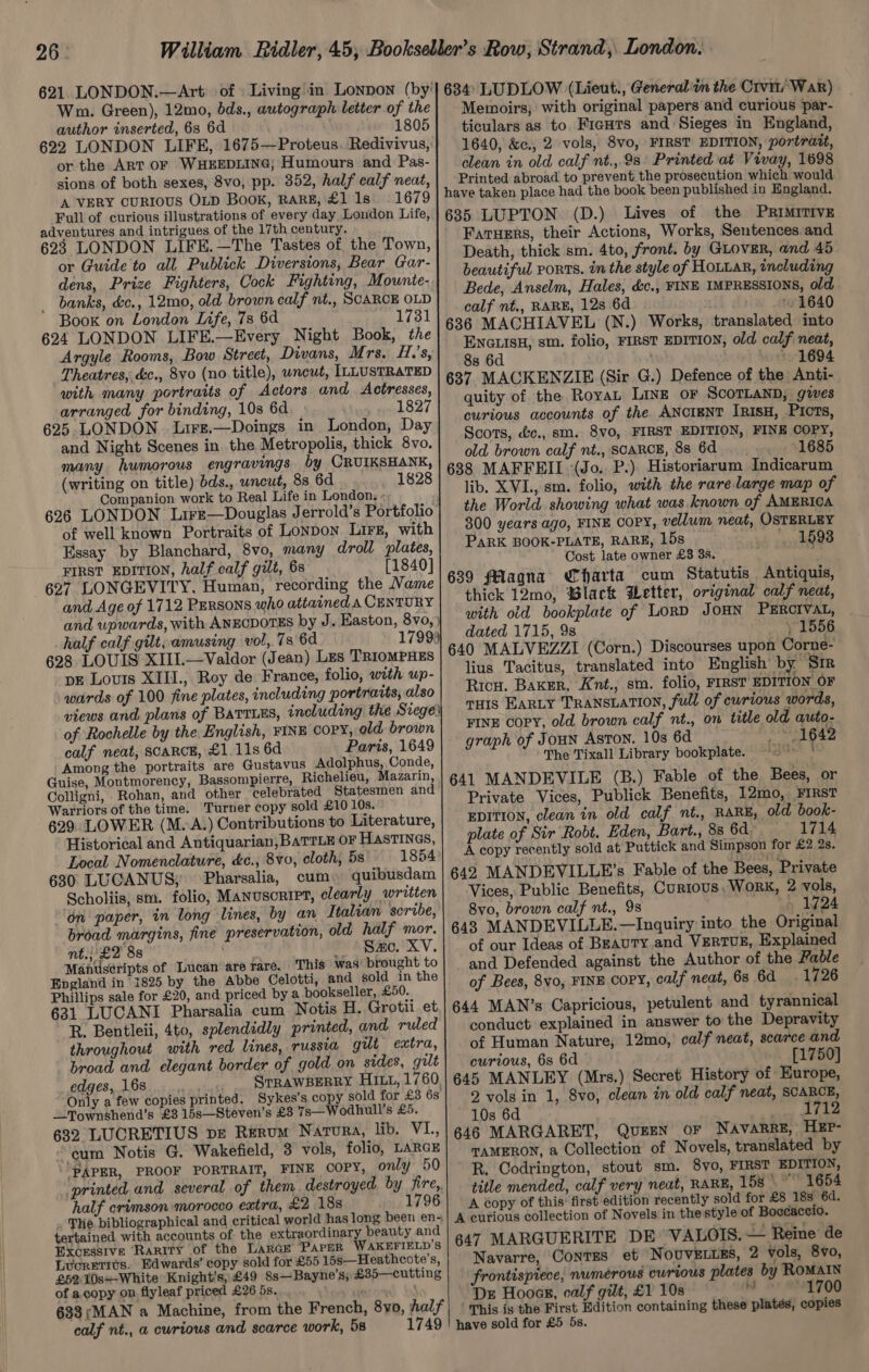 621 LONDON.—Art of Living\in Lonpon (by'] 684 LUDLOW (Lieut., Generali the Crvm/ War) Wm. Green), 12mo, bds., autograph letter of the| Memoirs; with original papers and curious par- author inserted, 6s 6d _ 1805] ticulars as to FieHTs and Sieges in England, 622 LONDON LIFE, 1675—Proteus. Redivivus,} 1640, &amp;c., 2 vols, 8vo, FIRST EDITION, portratt, or the Art OF WHEEDLING, Humours and Pas-| clean in old calf nt., 9s Printed at Vivay, 1698 sions of both sexes, 8vo, pp. 352, half calf neat, | Printed abroad to prevent the prosecution which would A VERY CURIOUS OLD BOOK, RARE, £1 1s 1679 | have taken place had the book been published in England. Full of curious illustrations of every day London Life, t i adyeutares and ntigue of the TR GENE. Pirie echt Actions, Works, Resta or Guide to all Dublank Dibersiona ee pen aay 4 ick ee SWE igi ey Gp iae, and, 45 dena, Price ‘Fighters, Cook Fighting, Mounten| ee seen ine stun IMPRESSIONS, old banks, &amp;c., 12mo, old brown calf nt., SCARCE OLD Saif ee ie 128 6d ie 16 40 Re A ran nica Bi 1731 | 636 MACHIAVEL (N.) Works, trarislatbdaiaha ; , ENGLIsH, sm. folio, FIRST EDITION, old calf neat, 8s 6d ; ~~ 1694 argue Hagin’ Bow wih Divans, Mrs. H.'s, ” : n : ary ort ek dette. ne a aie Rh es ee PET ain aa curious accounts of the ANCIENT IRISH, pti and Night Scenes in the Metropolis, thick 8yvo. seo &amp;e., ar Re dui uA Bal white: fre xs many humorous engravings by CRUIKSHANK, | ¢3¢ MAFFEIL Ge Dat Hictedecen Evrae (writing on title) dds., uncut, 8s 6d 1828 TE iib. XVL., sm. folio, ‘with the rare large map of the World showing what was known of AMERICA Companion work to Real Life in London, 626 LONDON Lire—Douglas Jerrold’s Portfolio 300 years ago, FINE COPY, vellum neat, OSTERLEY PARK BOOK-PLATE, RARE, 15s 1593 of well known Portraits of Lonpon Lirz, with Cost late owner £3 3s. Essay by Blanchard, 8vo, many droll plates, 639 flagna Charta cum Statutis Antiquis, FIRST EDITION, half calf gilt, 6s [1840] 627 LONGEVITY. Human, recording the Name : wu thick 12mo, Black Wetter, original calf neat, with old bookplate of LoRD JOHN PERCIVAL, and Age of 1712 Persons who attained A CENTURY and upwards, with ANECDOTES by J. Haston, 8 vo, } half calf gilt, amusing vol, 7s 6d 17993 dated 1715, 9s : 1556 628 LOUIS XIIL.—Valdor (Jean) Les Trrompxss | 640 MALVEZZI (Corn.) Discourses upon Corne- pE Louis XIII., Roy de France, folio, with up- lius Tacitus, translated into English’ by Sir wards of 100 fine plates, including portraits, also Ricu. Baxer, Knt., sm. folio, FIRST EDITION OF views and plans of Barrius, including the Siege} THIS EARLY TRANSLATION, full of curious words, of Rochelle by the English, FINE COPY, ald brown FINE COPY, old brown calf nt., on title old auto- calf neat, SCARCE, £1. 11s 6d Paris, 1649| g7%ph of Joun Aston. 10s 6d pany Among the portraits are Gustavus Adolphus, Conde, The Tixall Library bookplate. yor Guise, Montmorency, Bassompierre, Richelieu, Mazarin, | g4] MANDEVILE (B.) Fable of the Bees, or igni “he lebrated Statesm d : 3 4 xt CORT ROE eee ail Eater Bees sic). Private Vices, Publick Benefits, 12mo, FIRST Warriors of the time. Turner copy sold £10 10s. i 629. LOWER (M.A.) Contributions to Literature, | EDITION, clean in old calf nt., RARE, old book- plate of Sir Robt. Eden, Bart., 8s 6d 1714 Historical and Antiquarian, BaTTLE OF HastINes, : Sf Local Nomenclature, &amp;c., 8vo, cloth, 5s 1854 A copy recently sold at Puttick and Simpson ae £2 2s. 630 LUGANUS; Pharsalia, cum» quibusdam | 642 MANDEVILLE’s Fable of the Bees, Private Scholiis, sm. folio, MANUSCRIPT, clearly written| Vices, Public Benefits, Curious, Work, 2 vols, ‘on paper, in long lines, by an Italian scribe,| 8vo, brown calf nt., 9s 5 19724 broad margins, fine preservation, old half mor. | 643 MANDEVILLE.—Inquiry into the Original nt.; £2 88 ( | Sao. XV. of our Ideas of BEAUTY.and VERTUE, Explained Manuseripts of Lucan are rare. This was brought to and Defended against the Author of the Fable England in 1825 by the Abbe Celotti, and sold in the Phillips sale for £20, and priced by a pookseller, £50. of Bees, 8vo, FINE COPY, calf neat, 68 6d 1726 631 LUCANI Pharsalia cum Notis H. Grotii et 644 MAN’s Capricious, petulent and tyrannical R. Bentleii, 4to, splendidly printed, and ruled | conduct explained in answer to the Depravity throughout with red lines, russia gut extra, of Human Nature, 12mo, calf neat, scarce and broad and elegant border of gold on sides, gut} curious, 6s 6d [1750] edges, 168...» .. STRAWBERRY Hix, 1760, 645 MANLEY (Mrs.) Secret History of Europe, Only a few copies printed. Sykes’s copy sold for £3 68 2 vols in 1, 8vo, clean in old calf neat, SCARCE, _Townshend’s £3 15s—Steven’s £3 7s—Wodhull’s £5, 10s 6d 1712 632 LUCRETIUS DE RERUM Natura, lib. VI., | 646 MARGARET, QUEEN OF Navarre, HEP- ‘cum Notis G. Wakefield, 3 vols, folio, LARGE| qamERon, a Collection of Novels, translated by ‘PAPER, PROOF PORTRAIT, FINE copy, only 50) R, Codrington, stout sm. 8yo, FIRST EDITION, printed and several of them destroyed. by fire,| title mended, calf very neat, RARE, 158” 1654 half crimson morocco extra, £2 18s 1796 | A copy of this first edition recently sold for £8 18s 6d. The bibtiogrepbical and excel vet ae eanty and A curious collection of Novels in the style of Boccaccio. Hoieares Rint of the Taken Parke Wiariern’s 647 MARGUERITE DE VALOIS. — Reine de Luoretius. Edwards’ copy sold for £55 15s—Heathcote’s, Navarre, ContTss et NovvELiES, 2 vols, 8vo, £52 10s~-White Knight's, £49 8s—Bayne’s;£35—cutting | frontisprece, numerous cwrtous plates by ROMAIN of copy op, fyleaf priced! £26.58, . . Dz Hoocr, calf gilt, £1 10s MW @%1700 638;MAN a Machine, from the Fr ench, 8yo, Aal7’| | This is the First Edition containing these platés, copies calf nt., a curious and scarce work, 5s 1749 | nave sold for £5 5s.