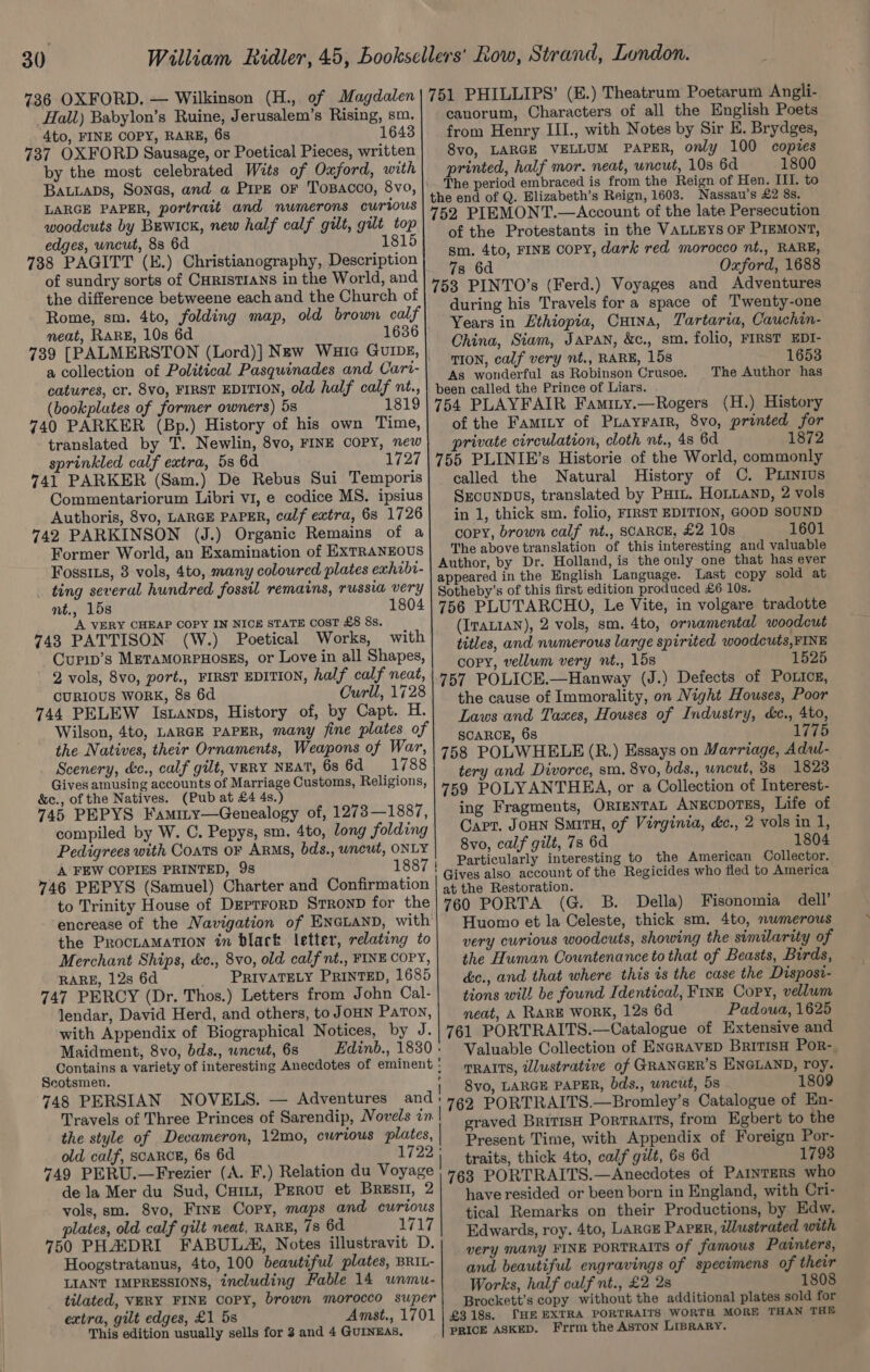 736 OXFORD. — Wilkinson (H., of Magdalen| 751 PHILLIPS’ (E.) Theatrum Poetarum Angli- Hall) Babylon’s Ruine, Jerusalem’s Rising, sm.| canorum, Characters of all the English Poets 4to, FINE COPY, RARE, 6s 1643| from Henry III., with Notes by Sir E. Brydges, 737 OXFORD Sausage, or Poetical Pieces, written] 8vo, LARGE VELLUM PAPER, only 100 copies by the most celebrated Wits of Oxford, with printed, half mor. neat, wncut, 10s 6d 1800 BALLADS, SONGS, and a Pree oF Tosacco, 8vo, |’ The period embraced is from the Reign of Hen. III. to LARGE PAPER, portrait and numerons curious oe PEMONT Ac ming mi peters £2 se woodcuts by BEwick, new half calf gilt, gilt top the’ Prot a piace if bi: Sale pay edges, uncut, 88 6d 1815) ° i rotestants mt te es EYS OF ern 738 PAGITT (E.) Christianography, Description mnie a a a PA Narnia cacti ‘ i eee of sundry sorts of CHRISTIANS in the World, and 753. PINTO’s (Ferd.) V d pe . the difference betweene each and the Church of Airing hi “Tt ae le f glciigtan: | Mi: Tah Rome, sm. 4to, folding map, old brown calf heen 3 Paeneeak Cr im Att f : wan fr i neat, RARE, 10s 6d 1636 Ohina hes vanite ie es t Wa bee kg 739 [PALMERSTON (Lord)] New Wuic Gunz, ot ee ke Fail Tyee OY Ae face a collection of Political Pasquinades and Cari- gpal isi his Age erry Peta Tha ‘Aneharnies catures, cr. 8vo, FIRST EDITION, old half calf nt., ie been called the Prince of Liars. . (bookplates of former owners) 5s 1819| 754 PLAYFAIR Famity.—Rogers (H.) History 740 PARKER (Bp.) History of his own Time, of the Famity of Puayrarr, 8vo, printed for translated by T. Newlin, 8vo, FINE COPY, new} private circulation, cloth nt., 48 6d 1872 sprinkled calf extra, 5s 6d 1727| 755 PLINIE’s Historie of the World, commonly 741 PARKER (Sam.) De Rebus Sui Temporis| called the Natural History of C. PLINIUS Commentariorum Libri v1, e codice MS. ipsius| Sxcunpus, translated by Pui. HoLLanD, 2 vols Authoris, 8vo, LARGE PAPER, calf extra, 68 1726) in 1, thick sm. folio, FIRST EDITION, GOOD SOUND 742 PARKINSON (J.) Organic Remains of a| copy, brown calf nt., SCARCE, £2 10s 1601 Former World, an Examination of Exrrannous | The above translation of this interesting and valuable +>» | Author, by Dr. Holland, is the only one that has ever FossILs, 3 ev eae ieuhhd coloured p lates exhebt appeared in the English Language. Last copy sold at _ ting several hundred fossil remains, russia very | Sotheby’s of this first edition produced £6 10s. nt., 15s 1804 | 756 PLUTARCHO, Le Vite, in volgare tradotte A VERY CHEAP COPY IN NICE STATE CosT £8 88. (ITALIAN), 2 vols, sm. 4to, ornamental woodcut 743 PA TTISON (W.) Poetical Works, with titles, and numerous large spirited woodcuts, FINE Curip’s METAMORPHOSES, or Love in all Shapes, copy, vellum very nt., 15s 1525 ; : 2 vols, 8vo, port., FIRST EDITION, half calf neat, 757 POLICE.—Hanway (J.) Defects of Poxtcs, CURIOUS WORK, 8s 6d Curll, 1728) the cause of Immoralit . Ww ? : y, on Night Houses, Poor 744 PELE Istanps, History of, by Capt. H.| Faws and Tawes, Houses of Industry, &amp;e., 4to, Wilson, 4to, LARGE PAPER, many fine plates of | ARCE, 68 1775 the Natives, their Ornaments, Weapons of War,| 753 POLWHELE (R.) Essa Mars 4 j , j ys on Marriage, Adul- weenie y, &amp;e., calf eek abe A on is 1788) tery and Divorce, sm. 8vo, bds., wneut, 33 1823 4 ives guusing accounts of Marriage Onstoms, Religions, | 759 POLY ANTHEA, or a Collection of Interest. 746 PEPYS Faminy—Genealogy of, 1273—1887,| ing Fragments, ORIENTAL Anzcporss, Life of compiled by W. C. Pepys, sm. 4to, long folding | CAPT. Joun Surry, of Virginia, &amp;e., 2 vols in 1, Pedigrees with Coats OF ARMs, bds., wncut, ONLY 8vo, calf gilt, 78 6d 1804 A FEW COPIES PRINTED, 98 1887 | Particularly interesting to the American Collector. A ives als count of the Regicides who fled to Ameri 746 PEPYS (Samuel) Charter and Confirmation | ¢ the Restoration. °8 a to Trinity House of DeprrorD STROND for the| 760 PORTA (G. B. Della) Fisonomia dell’ encrease of the Navigation of ENGLAND, with| Huomo et la Celeste, thick sm. 4to, numerous the PRrocnamation in black letter, relating to| very curious woodcuts, showing the similarity of Merchant Ships, &amp;c., 8vo, old calf nt., FINECOPY,| the Human Cowntenance to that of Beasts, Birds, RARE, 12s 6d PRIVATELY PRINTED, 1685| c., and that where this is the case the Dispost- 747 PERCY (Dr. Thos.) Letters from John Cal- tions will be found Identical, Fins Copy, vellum lendar, David Herd, and others, to JOHN PATON, neat, A RARE WORK, 12s 6d Padoua, 1625 with Appendix of Biographical Notices, by J.|761 PORTRAITS.—Catalogue of Extensive and Maidment, 8vo, bds., wncut, 6s Edinb., 1830: Valuable Collection of ENGRAVED BritTIsH PoR- Contains a variety of interesting Anecdotes of eminent: pp alts, wlustrative of GR ANGER’S ENGLAND, roy. Reotgmen, | 8vo, LARGE PAPER, bds., wncut, 5s 1809 748 PERSIAN NOVELS. pe Adventures and '762 PORTRAITS.—Bromley’s Catalogue of En- Travels of Three Princes of Sarendip, Novels in sraved British Porrrarts, from Egbert to the the style of Decameron, 12mo, curious plates, | Present Time, with Appendix of Foreign Por- old calf, SCARCE, 68 6d 1722) traits, thick 4to, calf gilt, 6s 6d 1793 749 PERU.—Frevier (A. F.) Relation du Voyage | 7g5 PORTWATTS:<-dmeadet of Painters who de la Mer du Sud, Curt, Perov et BRESI, 2| haveresided or been born in England, with Cri- vols, sm. 8vo, Fine Corr, maps tus curvous | tical Remarks on their Productions, by Edw. plates, old calf gilt neat, RARE, 7s 6d 1717| Bawards, roy. 4to, Lance Paper, illustrated with 750 PHADRI FABULA, Notes illustravit D.| ,, ery many FINE PORTRAITS of famous Painters, Hoogstratanus, 4to, 100 beautiful plates, BRIL- iis hited : sin ate LIANT IMPRESSIONS, including Fable 14 unmu- and beautiful engravings of specimens of ; Works, half calf nt., £2 2s 1808 tilated, VERY FINE COPY, brown morocco super| -Brockett’s copy without the additional plates sold for extra, gilt edges, £1 5s Amst., 1701 | £3 18s. SHE EXTRA PORTRAITS WORTH MORE THAN THE This edition usually sells for 3 and 4 GUINEAS. PRICE ASKED. Frrm the Aston LiBRaARy.