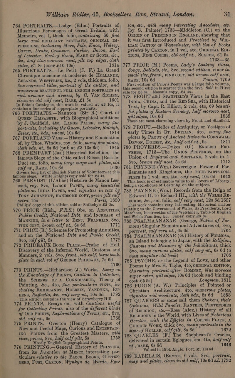 764 PORTRAITS.—Lodge (Edm.) Portraits of Illustrious Personages of Great Britain, with Memoirs, vol I, thick folio, containing 60 jine large and BRILLIANT PORTRAITS, ORIGINAL IM- PRESSIONS, including More, Pole, Knox, Wolsey, Carew, Drake, Cranmer, Parker, Bacon, Earl of Leicester, Earl of Essex, Mary OF Scots, &amp;c., dc., half blue morocco neat, gilt top edges, cloth sides, £1 8s (cost £10 10s) 1814 765 PORTRAITS.—Le Petit (J. F.) La Grand Chronique ancienne et moderne de HOLLANDE, ZELANDE, WESTFRISE, &amp;c., 2 vols, thick sm. folio, fine engraved titles, portrait of the author, and numerous BEAUTIFUL FULL LENGTH PORTRAITS 77 rich armour and dresses, by C. VAN SICHEM, clean in old calf neat, Rarz, £1 5s 1601 In Bohn’s Catalogue, this work is valued at £3 10s, it contains a fine series of copperplate portraits. 766 PORTRAITS.—Naunton (Sir R.) Court of QUEEN ELIZABETH, with Biographical additions by J. Caulfield, 4to, Larcz Paper, many fine portraits, including the Queen, Leicester, Raleigh, Essex, etc., bds., uncut, 10s 6d 1814 767 PORTLAND Vasz.— History and Elucidation of, by Thos. Windus, roy. folio, many fine plates, cloth bds. nt., 88 6d (pub at £3 138s 6d) 1845 768 PREMPART (Jas.) Historical Rebellion, the famous Siege of the Citie called Bussz (Bois-le- Duc) sm. folio, many large maps and plates, old calf nt., RARE, 10s 6d 1630 Gives a long list of English Names of Volunteers at this famous siege. White Knights copy sold for £4 4s, 769 PREVOST (L’Abbé) Histoire de Manon Les- caut, roy. 8vo, LARGE Paper, many beautiful plates on INDIA PAPER, and vignettes in text by Tony JOHANNOT, HANDSOME COPY, green gilt calf extra, 15s Paris, 1850 Philips’ copy of this edition sold at Sotheby’s £3 3s. 770 PRICE (Rich., 7.2.8.) Obs. on ANNUITIES, Public Credit, National Debt, and INcREASE of MANKIND, in a letter to BENJ. FRANKLIN, 8vo, FINE copy, brown calf nt., 68 6d 1771 771 PRICE (R.) Schemes for Promoting Annuities, and on the National Debt and Public Credit, 8vo, calf gilt, 5s 1772 772 PRIDEAUX Book Puiate.—Praise of Hell, Discovery of the Infernal World, Customs and Manners, 2 vols, 8vo, front., old calf, large book- plate in each vol of GEORGE PRIDEAUX, 7s 6d 1760 773 PRINTS.—Richardson (J.) Works, Essay on the Knowledge of Prints, Caution to Collectors, the Screncze or a Connoisseur, Theory of Painting, &amp;c., 4to, fine portraits in TINTS, in- cluding REMBRANDT, HOLBEIN, VANDYKE, Rv- BENS, Raffaello, &amp;c., calf very nt., 10s 6d 1792 This edition contains the view of Strawberry Hill. 774 PRINTS, Essays on, with Cautions useful for Collecting Prints, also of the different kinds of OLD Prints, Explanations of Terms, etc., 8vo, old calf nt., 6s 1768 775 PRINTS.—Overton (Henry) Catalogue of New and Useful Maps, Curious and ENTERTAIN- inc Prints from the Greatest Masters, with sizes, prices, 8vo, half calf gilt, 5s 1758 Mostly English Topographical Prints. 776 PRINTING.—General History of PRINTING, from its Jnvention at MENT, interesting par- ticulars relative to the Buock Books, GUTTEN- BERG, Fust, Caxton, Wynkyn de Worde, Pyn- son, etc., with many interesting Anecdotes, etc. (by S. Palmer) 1733—Middleton (C.) on the ORIGIN OF PRINTING IN ENGLAND, shewing that it was first Introduced and Practised by WIL- LIAM CAxTON at Westminster, with list of Books printed by Caxton, in 1 vol, 4to, ORIGINAL EDI- t10Ns, FinE Coptss, old calf nt., Scarce, £1 5s 1738—35 777 PRIOR (M.) Poems, Lady’s Looking Glass, Songs, Ballads, etc., 8vo,' second edition, FIRST in small size, front., FINE COPY, old brown calf neat, RARE, 10s 6d Tonson, 1709 First edition of Prior’s Poems was a large folio volume, this second edition is scarcer than the first. Sold in Hirst sale for £3 8s. Mason’s copy, £4 4s.. 778 PROUT aud StTaNFIELD’s Views in the East Inp1A, Cu1na, and the Rep Sza, with Historical Text, by Capt. R. Elliott, 2 vols, 4to, 69 beautt- ful plates of Eastern Scenery, half morocco neat, gilt edges, 10s 6d 1835 These are most charming views by Prout and Stanfield. 779 PROUT.—Relics of Antiquity, or Vestiges of early Times in Gt. Brivain, 4to, many fine plates by Prout of Ancient Ruins in CORNWALL, Devon, Dorset, éc., half calf nt., 9s 18il 780 PROVERBS.—Dykes (O.) ENGLIsH PRO- VERBS, 1713—The Union PRovERBS, on the Union of England and ScortuanD, 2 vols in 1, 8vo, brown calf neat, 53 6d 1713 781 PRYNNE (Wm.) Sovereigne Power of Par- liaments and Kingdoms, the FOUR PARTS COM- ' PLETE in 1 vol, sm. 4to, calf neat, 10s 6d 1643 This book is of estimable value to all lovers of Liberty, being a storehouse of Learning on the subject. 782 PRYNNE (Wm.) Records from the Reign of Edward II. to Richard ITI., with the WELSH RE- corps, &amp;c., sm. folio, calf very neat, 12s 6d 1657 This work contains very interesting Historical matter relating to the Government of Wales, its Presidents, Lord Marchers, Insurrection of the Welshmen, Table of English and Welsh Families, &amp;c. Jones’ copy £3 3s. 783 PSALMAANAZAR (George, Native of For- mosa) Singular Memoirs and Adventures of, 8vo, portrait, calf very nt., 6s 6d 1764 784 PSALMAANAZAR (G.) History of Formosa, an Island belonging to Japan, with the Religion, Customs and Manners of the Inhabitants, thick 8vo, many curious plates, calf very nt., 6s 6d (a most singular old book) 1705 785 PSYCHE, or the Legend of Love, and other Poems by Mrs. H. Tighe, 4to, ORIGINAL EDITION, charming portrait after RoMNEY, blue morocco super extra, gilt edges, 10s 6d (book and binding cost £5 5s) Longman, 1811 786 PUGIN (A. W.) Principles of Pointed or Christian Architecture, 4to, numerous plates, vignettes and woodcuts, cloth bds., 886d 1853 787 QUAKERS or some call them Shakers, their Opinions, Wild Fancies, RANTERS, PRETENDERS of RELIGion, etc.—Ross (Alex.) History of all RELIGIONS in the World, with Lives of Notorious Heretics, with the Efigies i COPPER PLaTH, A Curious Work, thick 8vo, many portrazts in the _ style of Hotxar, calf gilt, 8s 6d 1672 788 QUARLES (F.) The Shepheard’s Oracles, delivered in certain Eglogues, sm. 4to, half calf mt., RARE, 6s 6d 1646 Valued in Bibl. Anglo. Poet. £1 11s 6d. 789 RABELAIS, Cuvres, 6 vols, 8vo, portrait, map and plates, clean in old calf, 10s 6d s.l. 1732