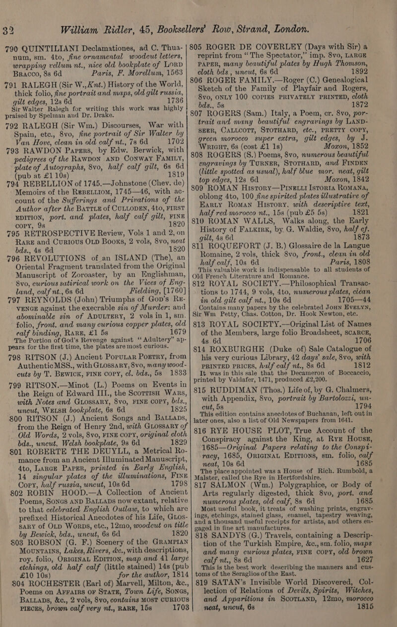 790 QUINTILIANI Declamationes, ad C. Thua- num, sm. 4to, fine ornamental woodcut letters, wrapping vellum nt., nice old bookplate of Lord Bracco, 8s 6d Paris, F. Morellum, 1563 791 RALEGH (Sir W., Ant.) History of the World, thick folio, fine portrait and maps, old gilt russia, gut edges, 123 6d 1736 Sir Walter Ralegh for writing this work was highly praised by Spelman and Dr. Drake. 792 RALEGH (Sir Wm.) Discourses, War with Spain, etc., 8vo, fine portrait of Sir Walter by Van Hove, clean in old calf nt., 73 6d 1702 793 RAWDON Papers, by Edw. Berwick, with pedigrees of the RAWDON AND Conway FaMILy, plate of Autographs, 8vo, half calf gilt, 6s 6d (pub at £1 10s) 1819 794 REBELLION of 1745.—Johnstone (Chev. de) Memoirs of the REBELLIOM, 1745—46, with ac- count of the Sufferinys and Privations of the Author after the BATTLE of CULLODEN, 4to, FIRST EDITION, port. and plates, half culf gilt, FINE COPY, 98 1820 795 RETROSPECTIVE Review, Vols 1 and 2, on RaReE and Curious OLD Books, 2 vols, 8vo, neat bds., 4s 6d 1820 796 REVOLUTIONS of an ISLAND (The), an Oriental Fragment translated from the Original Manuscript of Zoroaster, by an Hnglishman, 8vo0, curious sutirical work on the Vices of Eng- land, calf nt., 6s 6d Fielding, [1760] 797 REYNOLDS (John) Triumphs of Gop’s Rr- VENGE against the execrable sin of Murder: and abominable sin of ADULTERY, 2 vols in 1, sm. folio, front. and many curious copper plates, old calf binding, RARE, £1 5s 167 The Portion of God’s Revenge against ‘‘ Adultery” ap- pears for the first time, the plates are most curious. 798 RITSON (J.) Ancient Porutar Porrry, from Authentic MSS., with GLossary, 8vo, many wood - cuts by T. BEWICK, FINE Copy, cl. bds., 53 1833 799 RITSON.—Minot (L.) Poems on Events in the Reign of Edward III., the ScorrisH Wars, with Notes and GuossaRyY, 8vo, FINE COPY, bds., uncut, WELSH bookplate, 6s 6d 1825 800 RITSON (J.) Ancient Songs and BatiaDs, from the Reign of Henry 2nd, with Guossary of - Old Words, 2 vols, 8vo, FINE COPY, original cloth bds., uncut, Welsh bookplate, 9s 6d 1829 801 ROBERTE THE DEUYLL, a Metrical Ro- mance from an Ancient Illuminated Manuscript, 4to, Lance Paper, printed in Early English, 14 singular plates of the idluminations, FINE Copy, half russia, uncut, 10s 6d 1798 802 ROBIN HOOD.—A Collection of Ancient Poems, SONGS AND BALLADS now extant, relative to that celebrated English Outlaw, to which are prefixed Historical Anecdotes of his Life, GLos- SARY of OLD Worps, etc., 12mo, woodcut on title by Bewick, bds., uncut, 63 6d 1820 803 ROBSON (G. F.) Scenery of the GRAMPIAN Mountains, Lakes, Rivers, &amp;c., with descriptions, roy. folio, ORIGINAL Eprtion, map and 41 large etchings, old half calf (little stained) 14s (pub £10 10s) for the author, 1814 804 ROCHESTER (Earl of) Marvell, Milton, &amp;c., Poems on AFFAIRS OF StaTE, Jown Life, SoNGs, Bauuaps, &amp;c., 2 vols, 8vo, contains MOST CURIOUS PIECES, brown calf very nt., RARE, 15s 1703 805 ROGER DE COVERLEY (Days with Sir) a reprint from “ The Spectator,” imp. 8vo, LARGE PAPER, many beautiful plates by Hugh Thomson, cloth bds., uncut, 6s 6d 1892 806 ROGER FAMILY.—Roger (C.) Genealogical Sketch of the Family of Playfair and Rogers, Svo, ONLY 100 COPIES PRIVATELY PRINTED, cloth bds., 5s 1872 807 ROGERS (Sam.) Italy, a Poem, cr. 8vo, por- trait and many beautiful engravings by LAND- SEER, CALLCOTT, STOTHARD, etc., PRETTY COPY, green morocco super extra, gilt edges, by J. Wricat, 6s (cost £1 1s) Moxon, 1852 808 ROGERS (S.) Poems, 8vo, numerous beautiful engravings by TURNER, STOTHARD, and FINDEN (little spotted as usual), half blue mor. neat, gilt top edges, 12s 6d Moxon, 1842 809 ROMAN History—PIne ti Istorta ROMANA, oblong 4to, 100 fine spirited plates wlustrative of Earty Roman History, with descriptive text, half red morocco nt., 15s (pub £5 5s) 1821 810 ROMAN WALLS, Walks along, the Early History of FaLkirk, by. G. Waldie, 8vo, half ef. gilt, 4s 6d 1873 811 ROQUEFORT (J. B.) Glossaire de la Langue Romaine, 2 vols, thick 8vo, front., clean in old half calf, 10s 6d Paris, 1808 This valuable work is indispensable to all students of Old French Literature and Romance. 812 ROYAL SOCIETY.—Philosophical Transac- tions to 1744, 9 vols, 4to, nwmerous plates, clean in old gilt calf nt., 10s 6d 1705—44 Contains many papers by the celebrated JoHN EVELYN, Sir Wm Petty, Chas. Cotton, Dr. Hook Newton, etc. 818 ROYAL SOCIETY.—Original List of Names of the Members, large folio Broadsheet, SCARCE, 4s 6d 1706 814 ROXBURGHE (Duke of) Sale Catalogue of his very curious Library, 42 days’ sale, 8vo, with PRINTED PRICES, Aulf calf nt., 8s 6d 1812 It was in this sale that the Decameron of Boccaccio, printed by Valdafer, 1471, produced £2,200. 815 RUDDIMAN (Thos.) Life of, by G. Chalmers, with Appendix, 8vo, portrazt by Bartolozzi, wn- cut, 5s 1794 This edition contains anecdotes of Buchanan, left outin later ones, also a list of Old Newspapers from 1641. 816 RYE HOUSE PLOT, True Account of the Conspiracy against the King, at Rye Houss, 1685—Original Papers relating to the Conspt- racy, 1685, OriemnaL Epirions, sm. folio, calf neat, 10s 6d 1685 The place appointed was a House of Rich. Rumbold, a Malster, called the Rye in Hertfordshire. 817 SALMON (Wm.) Polygraphice, or Body of Arts regularly digested, thick 8vo, port. and numerous plates, old calf, 8s 6d 1685 Most useful book, it treats of washing prints, engray- ings, etchings, stained glass, enamel, tapestry weaving, and a thousand useful receipts for artists, and others en- gaged in fine art manufactures. 818 SANDYS (G.) Travels, containing a Descrip- tion of the Turkish Empire, &amp;c., sm. folio, maps and many curious plates, FINE COPY, old brown calf nt., 88 6d 1627 This is the best work describing the manners and cus- toms of the Seraglios of the East. 819 SATAN’s Invisible World Discovered, Col- lection of Relations of Devils, Spirits, Witches, and Apparitions in SCOTLAND, 12mo, morocco neat, uncut, 63s 1815