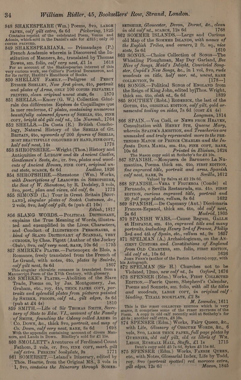 848 SHAKESPEARE (Wm.) Poems, 8vo, LARGE PAPER, calf gilt extra, 686d Pickering, 1825 Contains reprint of the celebrated Poem, Venus and Adonis, which sold in the Daniel’s sale for £315; only 50 COPIES PRINTED. 849 SHAKESPEARIANA. — Primaudaye (P.) French Academie wherein is Discovered the In- stitution of Manners, &amp;c., translated by Thomas Bowes, sm. folio, calf very neat, £1 1s 1618 For an account of the Shakespearian interest of this very curious work, see Collier’s Poetical Decameron, and for its rarity, Hazlitt’s Handbook of Books. 850 SHELLEY Faminy.—Pedigree of PERcy ByssaEe SHELLEY, Vow first given, 4to, portratt and plates of Arms, ONLY 100 COPIES PRIVATELY PRINTED, clean original uncut state, 6s 1870 851 SHELLS.—Knorr (G. W.) Collection Géné- rale des différentes Espéces de Coquillages que la mer renferme, 47 plates, containing numerous beautifully coloured figures of SHELLS, 4to, FINE copy, bright old gilt calf nt., 15s Nuremb., 1764 852 SHELLS.—Da Costa (E.) British Concho- logy, Natural History of the SHELLS of Gr. BRITAIN, 4to, upwards of 200 figures of SHELLS, MOST BEAUTIFULLY COLOURED BY HAND, FINE COPY, half calf neat, 14s 1778 853 SHROPSHIRE.— Wright (Thos.) History and Antiquities of LupLow and its Ancient Castles, Gentlemen’s Seats, &amp;c., cr. 8vo, plates and wood- cuts of Ancient Houses, FINE COPY, original un- cut state, SCARCE, 6s 6d LInudlow, 1826 854 SHROPSHIRE.—Shenstone (Wm.) Works, with Descriptions of LEASOWES in SHROPSHIRE, the Seat of W. Shenstone, by R. Dodsley, 3 vols, 8vo, port., plan and views, old calf, 6s 1773 855 SIMOND (L.) Tour in Great Britain [Scor- LAND], singular plates of Scotch Costumes, cc., 2 vols, 8vo, half: calf gilt, 6s (pub £1 10s) Edinb., 1817 856 SLANG WORDS.—PotiticaL DICTIONARY, explains the True Meaning of Words, illustra- . ted and exemplified in the Lives, Characters, and Conduct. of ,ILLUsTRIOUS PERSONAGES, @ kind of Suane DicTIoNARY of SCANDAL, VERY curRIouS, by Chas. Pigott (Author of the Jockey Glub), 8vo, calf very: neat, RARE, 10s 6d. 1795 857 SMIRKE’s Piates.—Partenopex de Blois, a Romance, freely translated from the French of Le Grand, with notes, 4to, plates by Smirke, calf gilt neat, 8s 6d 1807 This singular chivalric romance is translated froma Manuscript Poem of the XVth Century, with glossary. 858 SMIRKE’s Prares.—Abolition of the Slave Trade, Poems on, by Jas. Montgomery, Jas. Graham, etc., roy. 4to, THICK PAPER COPY, por- traits and splendid plates from pictures painted by SMIRKE, PROOFS, calf nt., gilt edges, 8s 6d (pub at £4 4s) 1810 859 SMITH.—Life of Sir THomas Smrtu, Secre- tary of State to Edw. V1., account of the Family of SmitH, founding the Colony called ARDES in Co. Down, calf very neat, RARE, 8s 6d 1698 With the appendix containing account of divers Man- nors, and Lands in Down. Bindley’s sold for £1 15s. 860 SMOLLETT’s Aventures of Ferdinand Count _ Fathom, 2 vols, cr. 8vo, FINE COPY, marb. gilt calf extra. PERKINS’ bookplate, 9s 1771 861 SOMERSET.—Leland’s Itinerary, edited by Thos. Hearne, from the Original MS., 3 vols in ‘1, 8vo, contains the Itinerary through SOMER- SETSHIRE, Gloucester, Devon, Dorset, d&amp;c., clean in old calf nt., SCARCE, 12s 6d 1768 862 SOMMER ISLANDS.—Large and Curious old Map of the SomMER IsLaNDs, with names of the English Tribes, and owners, 2 ft. sq., nice state, 53 6d 1610 863 SONGS.—Choice Collection of Sones—The Whistling Ploughman, May Day Garland, Bee Hive of Songs, Maid’s Delight, Convivial Song- ster, Cupid’s New Songs, &amp;c., in 1 vol, 8vo, rude woodcuts on title, half mor. nt., uncut, RARE COLLECTION, 9s [178—] 864 SONGS.—Political Sones of EncLanp from the Reign of King John, edited byjThos. Wright, thick sm. 4to, cloth nt., 6s 6d 1839 865 SOUTHEY (Robt.) RoprErick, the last of the GorHs, 4t0, ORIGINAL EDITION, calf gilt, gold or- namental tooling on sides, 78 6d (cost £4 4s) Longman, 1814 866 SPAIN.—Vox Coeli, or NEws From HEAVEN, Consultation with Henry 8TH, Queene Mary, wherein SPAINK’s AMBITION, and T'reacheries are unmasked and truly represented more to the PRE- TENDED MatcH OF PRINCE CHARLES and the In- fanta Dona Marta, sm. 4to, FINE COPY, RARE, 10s 6d Printed in Elisium, 1624 The Mason copy sold at Sotheby’s for £3 10s. 867 SPANISH.—Mosquera de Barnuevo La Nu- mantina, Poema, thick sm. 4to, FIRST EDITION, fine engraved title, portrait and arms, Spanish calf neat, RARE, 9s Sevilla, 1612 Valued by Salva at £2 12s 6d. 868 SPANISH.—VeErRA Y FicuEROA (Conde) el Fernando, o Sevilla Restaurada, sm. 4to, FIRST EDITION, curious engraved title, portrait and 20 full page plates, vellum, 8s 6d 1632 869 SPANISH.—De Capmany (Ant.) Diccionaria Frances-Espanol, thick sm. 4to, old calf neat, 5s 6d Madrid, 1805 870 SPANISH WARS.—Cause Regum, GALL et Hispanim, sm. 4to, engraved title and many portraits, including Henry 3rd of France, Philip 3rd and 4th of Spain, etc., vellum nt., 9s 1657 871 SPELMAN (A.) Archaiologicum, on the An- crenT Customs and Constitutions of England from OLD CHARTERS, sm. folio, FIRST EDITION, old calf nt., 10s 6d 1626 JouN FEnn’s (author of the Paston Letters) copy, with his Autograph. 872 SPELMAN (Sir H.) Churches not to be Violated, 12mo, new calf nt., 5s Oxford, 1676 873 SPENSER (Edm.) Works, First COLLECTED Epit1on.—Faerie Queen, Shepherd’s Calendar, Poems and Sonnets, sm. folio, with all the titles and woodcuts, LARGE copy, in original calf binding, TIXALL BOOKPLATE, £2 8s M. Lowndes, 1611 This is the FIRST COLLECTED EDITION which is very searce, it comprises some of the FIRST EDITIONS of the Poem. A copy in old calf recently sold at Sotheby’s for £6 6s; another calf extra, £8 10s. 874 SPENSER (Edm.) Works, Fairy Queen, &amp;c., with Life, Glossary of OBscURE WorpDs, &amp;c., 6 vols, 8vo, LARGE THICK PAPER, full page plates by GuERNIER, old calf gilt, old ex libris of WM. LeicH, RusHaLu HAL, Staffs., £1 1s 1710 Dent’s copy sold £5 7s 6d, Sykes £5 15s 6d. 875 SPENSER (Edm.) Works, FarRIz QUEEN, etc., with Notes, Glossarial Index, Life by Todd, roy. 8vo (portrait spotted) red morocco extra, gilt edges, 12s 6d Moxon, 1845