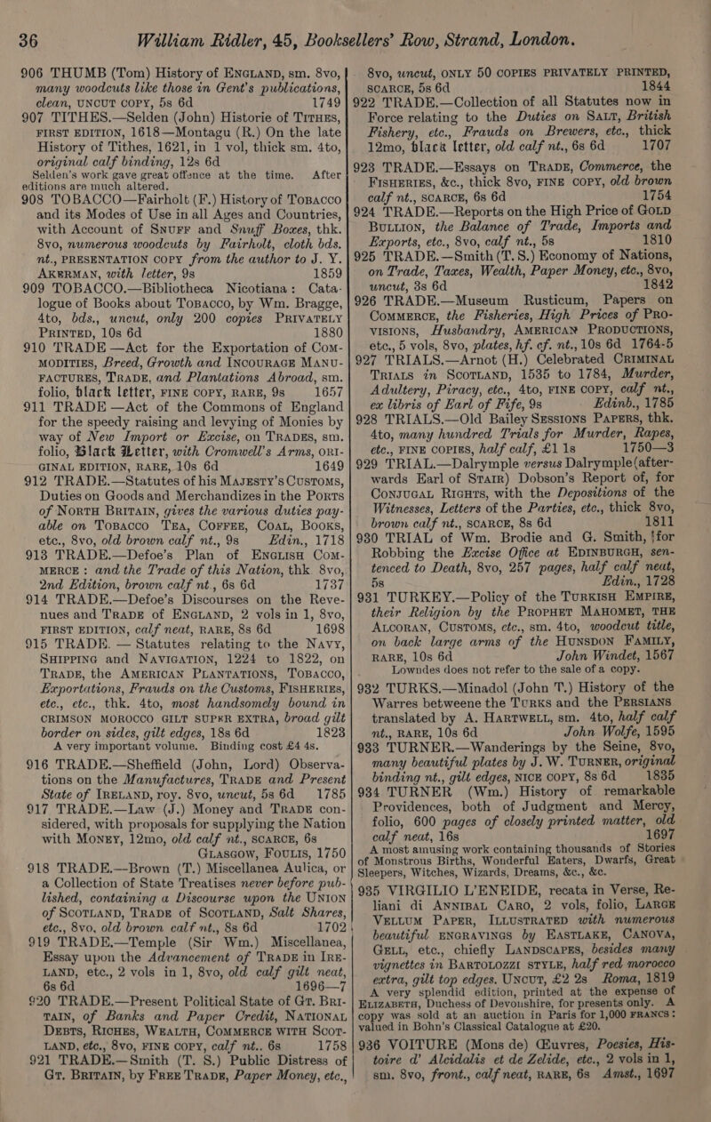 906 THUMB (Tom) History of ENcLanpD, sm. 8vo, many woodcuts like those in Gent's publications, clean, UNCUT COPY, 5s 6d 1749 907 TITHES.—Selden (John) Historie of TrrHzs, FIRST EDITION, 1618—Montagu (R.) On the late History of Tithes, 1621, in 1 vol, thick sm. 4to, original calf binding, 12s 6d Selden’s work gave great offence at the time. editions are much altered. 908 TOBACCO—Fairholt (F.) History of ToBacco and its Modes of Use in all Ages and Countries, with Account of Snurr and Snuff Boxes, thk. 8vo, numerous woodcuts by Fairholt, cloth bds. nt., PRESENTATION Copy from the author to J. Y. AKERMAN, with letter, 9s 1859 909 TOBACCO.—Bibliotheca Nicotiana: Cata- logue of Books about Tospacco, by Wm. Bragge, 4to, bds., uncut, only 200 copies PRIVATELY PRINTED, 10s 6d 1880 910 TRADE —Act for the Exportation of Com- MODITIES, Breed, Growth and INCOURAGE MANU- FACTURES, TRADE, and Plantations Abroad, sm. folio, black letter, FINE COPY, RARE, 9s 1657 911 TRADE —Act of the Commons of England for the speedy raising and levying of Monies by way of New Import or Excise, on TRADES, sm. folio, Black Wetter, with Cromwell’s Arms, ont- GINAL EDITION, RARE, 10s 6d 1649 912 TRADE.—Statutes of his MagEsty’s Customs, Duties on Goods and Merchandizes in the Ports of NortH BRITAIN, gives the various duties pay- able on Tosacco TEA, COFFEE, COAL, Books, etc., 8vo, old brown calf nt., 9s Edin., 1718 918 TRADE.—Defoe’s Plan of Enatisa Com- MERCE: and the Trade of this Nation, thk. 8vo, 2nd Edition, brown calf nt., 68 6d 1737 914 TRADE.—Defoe’s Discourses on the Reve- nues and TRADE of ENGLAND, 2 vols in 1, 8vo, FIRST EDITION, calf neat, RARE, 88s 6d 1698 915 TRADE. — Statutes relating to the Navy, SHIPPING and NAVIGATION, 1224 to 1822, on TRADE, the AMERICAN PLANTATIONS, TOBACCO, Exportations, Frauds on the Customs, FISHERIES, etc., etc., thk. 4to, most handsomely bound in CRIMSON MOROCCO GILT SUPKR EXTRA, broad gilt border on sides, gilt edges, 18s 6d 1823 A very important volume. Binding cost £4 4s. 916 TRADE.—Sheffield (John, Lord) Observa- tions on the Manufactures, TRADE and Present State of IRELAND, roy. 8vo, uncut, 5s 6d =-1785 917 TRADE.—Law (J.) Money and TRADE con- sidered, with proposals for supplying the Nation with Money, 12mo, old calf nt., SCARCE, 68 Giascow, Fouts, 1750 918 TRADE.—Brown (T.) Miscellanea Aulica, or a Collection of State Treatises never before pub- lished, containing a Discourse upon the UNION of ScoTLAND, TRADE of ScorTLaND, Salé Shares, etc., 8vo, old brown calf nt., 8s 6d 1702 919 TRADE.—Temple (Sir Wm.) Miscellanea, Essay upon the Advancement of TRADE in IRE- LAND, etc., 2 vols in 1, 8vo, old calf gilt neat, 6s 6d 1696—7 $20 TRADE.—Present Political State of Gr. Bri- TaIn, of Banks and Paper Credit, NaTIOoNaL Dents, RicHEs, WEALTH, COMMERCE WITH Scor- LAND, etc., 8vo, FINE Copy, calf nt.. 6s 1758 921 TRADE.—Smith (T. 8.) Public Distress of Gr, BRITAIN, by Free Trave, Paper Money, etc., After 8vo, wncut, ONLY 50 COPIES PRIVATELY PRINTED, SCARCE, 5s 6d 1844 922 TRADE.—Collection of all Statutes now in Force relating to the Duties on Saut, British Fishery, etc., Frauds on Brewers, etc., thick 12mo, blaca letter, old calf nt., 68 6d 1707 923 TRADE.—Essays on TRADE, Commerce, the FIsHERIES, &amp;c., thick 8vo, FINE copy, old brown calf nt., SCARCE, 6s 6d 1754 924 TRADE.—Reports on the High Price of GoLD Buon, the Balance of Trade, Imports and Exports, etc., 8vo, calf nt., 58 1810 925 TRADE.—Smith (T.S.) Economy of Nations, on Trade, Taxes, Wealth, Paper Money, etc., 8vo, uncut, 3s 6d 1842 926 TRADE.—Museum Rusticum, Papers on ComMERCE, the Fisheries, High Prices of PRo- visions, Husbandry, AMERICAN PRODUCTIONS, etc., 5 vols, 8vo, plates, hf. cf. nt.,10s 6d 1764-5 927 TRIALS.—Arnot (H.) Celebrated CRIMINAL TRIALS in SCOTLAND, 1535 to 1784, Murder, Adultery, Piracy, etc., 4to, FINE Copy, calf nt., ex libris of Earl of Fife, 9s Edinb., 1785 928 TRIALS.—Old Bailey Sessions Papers, thk. 4to, many hundred Trials for Murder, Rapes, etc., FINE Copigs, half calf, £1 18 1750—3 929 TRIAL.—Dalrymple versus Dalrymple(after- wards Earl of Starr) Dobson’s Report of, for ConsucaL Ricurs, with the Deposttions of the Witnesses, Letters of the Parties, etc., thick 8vo, brown calf nt., SCARCE, 8s 6d 1811 930 TRIAL of Wm. Brodie and G. Smith, ‘for Robbing the Eacise Office at EDINBURGH, sen- tenced to Death, 8vo, 257 pages, half calf neat, 5s Ldin., 1728 931 TURKEY.—Policy of the TurKISH EMPIRE, their Religion by the PRopHET MAHOMET, THE ALcoraN, Customs, ctc., sm. 4to, woodcut title, on back large arms of the HunsDoN FaMILy, RARE, 10s 6d John Windet, 1567 Lowndes does not refer to the sale of a copy. 932 TURKS.—Minadol (John T.) History of the Warres betweene the TcurKs and the PERSIANS translated by A. HaRTWELL, sm. 4to, half calf mt., RARE, 10s 6d John Wolfe, 1595 933 TURNER.—Wanderings by the Seine, 8vo, many beautiful plates by J. W. TURNER, original binding nt., gilt edges, NICE Copy, 8s 6d 1835 934 TURNER (Wm.) History of remarkable Providences, both of Judgment and Mercy, folio, 600 pages of closely printed matter, old calf neat, 16s 1697 A most amusing work containing thousands of Stories of Monstrous Births, Wonderful Eaters, Dwarfs, Great Sleepers, Witches, Wizards, Dreams, &amp;c., &amp;c. 935 VIRGILIO L’ENEIDE, recata in Verse, Re- liani di AnNIBAL Caro, 2 vols, folio, LARGE VELLUM Paper, ILLUSTRATED with numerous beautiful ENGRAVINGS by EASTLAKE, CANOVA, GELL, etc., chiefly LanpscapsEs, besides many — vignettes in BARTOLOZZI STYLE, half red morocco extra, gilt top edges. UNcut, £2 2s Roma, 1819 A very splendid edition, printed at the expense of ELizABets, Duchess of Devonshire, for presents only. copy was sold at an auction in Paris for 1,000 FRANCS: valued in Bohn’s Classical Catalogue at £20. 936 VOITURE (Mons de) (Euvres, Poesies, His- toire d’ Alcidalis et de Zelide, etc., 2 vols in 1, sm. 8vo, front., calf neat, RARE, 63 Amst., 1697