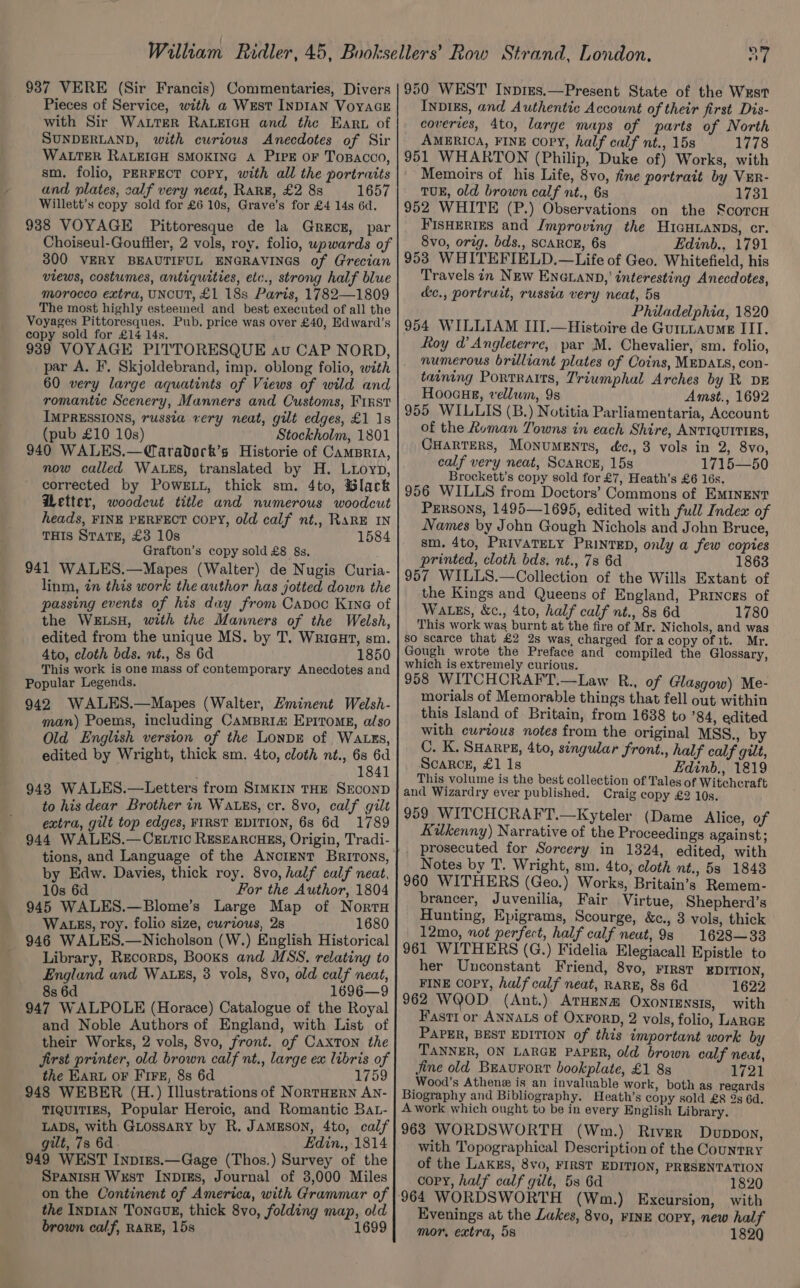 Pieces of Service, with a West INDIAN VoyaGE with Sir Water RALEIGH and the Eart of SUNDERLAND, with curious Anecdotes of Sir WALTER RALEIGH SMOKING A PIPE OF ToBACco, sm. folio, PERFECT COPY, with all the portraits and plates, calf very neat, Rar#, £2 8s 1657 Willett’s copy sold for £6 10s, Grave's for £4 14s 6d. 938 VOYAGE Pittoresque de la Grece, par Choiseul-Goufiler, 2 vols, roy, folio, upwards of 300 VERY BEAUTIFUL ENGRAVINGS of Grecian views, costumes, antiquities, etc., strong half blue morocco extra, UNCUT, £1 18s Paris, 1782—1809 The most highly esteemed and best executed of all the Voyages Pittoresques. Pub. price was over £40, Edward's copy sold for £14 14s. 939 VOYAGE PITTORESQUE av CAP NORD, par A. F, Skjoldebrand, imp. oblong folio, with 60 very large aquatints of Views of wild and romantic Scenery, Manners and Customs, First IMPRESSIONS, russia very neat, gilt edges, £1 1s (pub £10 10s) Stockholm, 1801 940 WALES.—@aradorck’s Historie of CamBria, now called WaLks, translated by H. Luioyp, corrected by Powe i, thick sm. 4to, Black Wetter, woodcut title and numerous woodcut heads, FINE PERFECT Copy, old calf nt., RARE IN THIS STaTE, £3 10s 1584 Grafton’s copy sold £8 &amp;s. 941 WALES.—Mapes (Walter) de Nugis Curia- linm, in this work the author has jotted down the passing events of his day from Capoc Kine of the WELSH, with the Manners of the Welsh, edited from the unique MS. by T. WriauHt, sm. 4to, cloth bds. nt., 88 6d 1850 This work is one mass of contemporary Anecdotes and Popular Legends. 942 WALES.—Mapes (Walter, Hminent Welsh- man) Poems, including CamMBRia EPItoME, also Old English version of the LonpDE of WaALEs, edited by Wright, thick sm. 4to, cloth nt., 6s 6d 1841 9438 WALES.—Letters from SIMKIN THE SECOND to his dear Brother in WALES, cr. 8vo, calf gilt extra, gilt top edges, FIRST EDITION, 6s 6d 1789 944 WALES.— CELTIC RESEARCHES, Origin, Tradi- tions, and Language of the ANoIENT BrirTons, by Edw. Davies, thick roy. 8vo, half calf neat, 10s 6d For the Author, 1804 945 WALES.—Blome’s Large Map of Norru Wats, roy. folio size, cwrious, 28 1680 946 WALES.—Nicholson (W.) English Historical Library, Recorps, Books and MSS. relating to England and WALES, 3 vols, 8vo, old calf neat, 8s 6d 1696—9 947 WALPOLE (Horace) Catalogue of the Royal and Noble Authors of England, with List of their Works, 2 vols, 8vo, front. of Caxton the jirst printer, old brown calf nt., large ex libris of the Eart oF Fire, 8s 6d ny ga 948 WEBER (H.) Illustrations of NortTHERN AN- TIQUITIES, Popular Heroic, and Romantic Bat- LADS, with GuLossaRy by R. JAMESON, 4to, calf gilt, 7s 6d. Edin., 1814 949 WEST Inp1Es.—Gage (Thos.) Survey of the SPANISH Wxust INDIEs, Journal of 3,000 Miles on the Continent of America, with Grammar of the INDIAN TonauE, thick 8vo, folding map, old brown calf, RARE, 15s 169 INDIES, and Authentic Account of their first Dis- coveries, 4to, large maps of parts of North AMERICA, FINE copy, half calf nt., 15s 1778 951 WHARTON (Philip, Duke of) Works, with Memoirs of his Life, 8vo, fine portrait by Vur- TUE, old brown calf nt., 6s 1731 952 WHITE (P.) Observations on the ScorcH FisHEertEs and Improving the HIGHLANDS, cr. 8vo, orig. bds., SCARCE, 68 Edinb., 1791 953 WHITEFIELD.—Life of Geo. Whitefield, his Travels in NEw ENGLAND,’ interesting Anecdotes, &amp;c., portruit, russia very neat, 5s Philadephia, 1820 954 WILLIAM III.—Histoire de Gurttaume IIT. Roy d’ Angleterre, par M. Chevalier, sm. folio, numerous brilliant plates of Coins, MEDALS, con- taining Portraits, Triumphal Arches by R DE Hoocue, vellum, 9s Amst., 1692 955 WILLIS (B.) Notitia Parliamentaria, Account of the koman Towns in each Shire, ANTIQUITIES, CHartTers, Monuments, dc., 3 vols in 2, 8vo, calf very neat, Scarce, 15s 1715—50 Brockett’s copy sold for £7, Heath’s £6 16s. 956 WILLS from Doctors’ Commons of EMINENT Persons, 1495—1695, edited with full Index of Names by John Gough Nichols and John Bruce, sm. 4to, PRIVATELY PRINTED, only a few copies printed, cloth bds. nt., 7s 6d 1 957 WILLS.—Collection of the Wills Extant of the Kings and Queens of England, Prinogs of WALES, &amp;c., 4to, half calf nt., 83 6d 1780 This work was burnt at the fire of Mr. Nichols, and was so scarce that £2 2s was, charged for a copy of it. Mr. Gough wrote the Preface and compiled the Glossary, which is extremely curious. 958 WITCHCRAFT.—Law R., of Glasgow) Me- morials of Memorable things that fell out within this Island of Britain, from 1638 to ’84, edited with curious notes from the original MSS., by C. K. SHarpE, 4to, singular front., half calf gilt, ScaRcE, £1 1s Edinb., 1819 This volume is the best collection of Tales of Witchcraft and Wizardry ever published. Craig copy £2 10s. 959 WITCHCRAFT.—Kyteler (Dame Alice, of Kilkenny) Narrative of the Proceedings against ; prosecuted for Sorcery in 1324, edited, with Notes by T. Wright, sm. 4to, cloth nt., 58 18438 960 WITHERS (Geo.) Works, Britain’s Remem- brancer, Juvenilia, Fair Virtue, Shepherd’s Hunting, Epigrams, Scourge, &amp;c., 3 vols, thick 12mo, not perfect, half calf neut, 9s 1628—33 961 WITHERS (G.) Fidelia Elegiacall Epistle to her Unconstant Friend, 8vo, First EDITION, FINE COPY, half calf neat, RARE, 8s 6d 1622 962 WQOD (Ant.) ATHENa OxontrEnsis, with Fasri or ANNALS of OxForD, 2 vols, folio, LARGE PAPER, BEST EDITION of this important work by TANNER, ON LARGE PAPER, old brown calf neat, Jine old BEavrort bookplate, £1 8s 1721 Wood’s Athen is an invaluable work, both as regards Biography and Bibliography. Heath’s copy sold £8 9s 6d. A work which ought to be in every English Library. 963 WORDSWORTH (Wm.) River Duppon, with Topographical Description of the CountRY of the Lakzs, 8vo, FIRST EDITION, PRESENTATION copy, half calf gilt, 5s 6d 1820 964 WORDSWORTH (Wm.) Excursion, with Evenings at the Lakes, 8vo, FINE Copy, new half