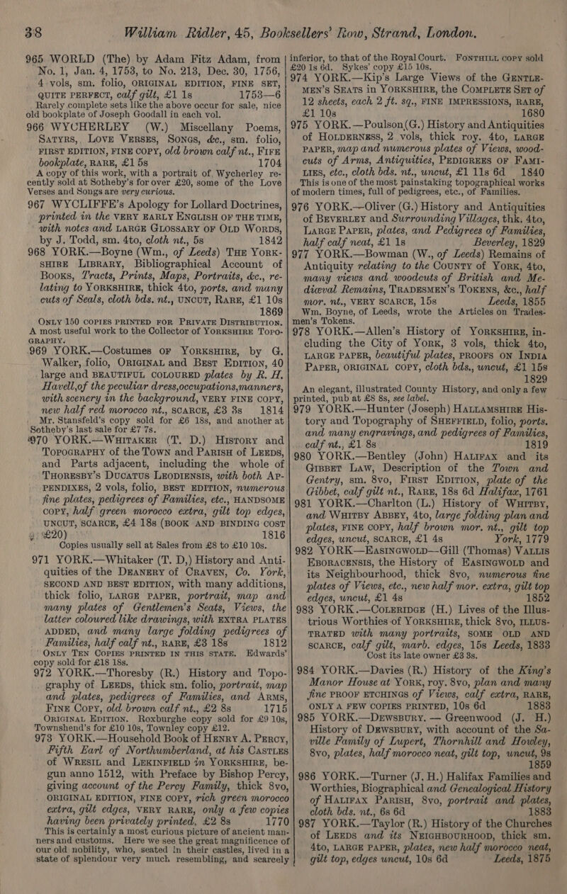 965 WORLD (The) by Adam Fitz Adam, from No. 1, Jan. 4, 1753, to No. 218, Dec. 30, 1756, 4 vols, sm. folio, ORIGINAL EDITION, FINE SET, QUITE PERFECT, calf gilt, £1 1s 1753—6 . Rarely complete sets like the above occur for sale, nice old bookplate of Joseph Goodall in each vol. 966 WYCHERLEY (W.) Miscellany Poems, Saryrs,, Love VERsEs, Songs, dc., sm. folio, FIRST EDITION, FINE COPY, old brown calf nt., FIFE bookplate, RARE, £1 5s 1704 A copy of this work, with a portrait of, enna ey re- cently sold at Sotheby’ s for over £20, some of the Love Verses and Songs are very curious. 967 WYCLIFFE’s Apology for Lollard Doctrines, with notes and LARGE GLOSSARY OF OLD Worps, by J. Todd, sm. 4to, cloth nt., 5s 1842 968 YORK.—Boyne (Wm., of Leeds) THE York«- SHIRE Liprary, Bibliographical Account of Books, Tracts, Prints, Maps, Portraits, d&amp;c., re- lating to YORKSHIRE, thick 4to, ports. and muny cuts of Seals, cloth bds,. nt., UNCUT, RARE, £1 10s 1869 OnLY 150 COPIES PRINTED FOR PRIVATE DISTRIBUTION. GRAPHY. 969 YORK.—Costumes oF YORKSHIRE, by G. Walker, folio, OrigINAL and Brest Eprtion, 40 large and BEAUTIFUL COLOURED plates by R. H. Havell,of the peculiar dress,occupations,manners, with scenery in the background, VERY FINE COPY, new half red morocco nt., SCARCE, £3 8s. 1814 . Mr. Stansfeld’s copy sold for £6 18s, and another at Sotheby’s last sale for £7 7s. 970 YORK.—Wuitaker (T. D.) History and TopoGRAPHY of the Town and ParisH of LEEDs, and Parts adjacent, including the. whole of THORESBY’S Ducatus LEODIENSIS, with both AP- PENDIXES, 2 vols, folio, BEST EDITION, numerous fine plates, pedigrees of Families, etc., HANDSOME copy, half green morocco extra, gilt top edges, UNCUT, SCARCE, £4 18s (BOOK AND BINDING COST a? 220) 1816 Copies usually sell at Sales from £8 to £10 10s. 971 YORK.—Whitaker (T. D,) History and Anti- quities of the Deanery of CRAVEN, Co. many plates of Gentlemen’s Seats, Views, the latter coloured like drawings, with EXTRA PLATES ADDED, and many large folding pedigrees of Families, half calf nt., RARE, £3 18s 1812 | Onty TEN COPIES PRINTED IN THIS STATE. Edwards’ copy sold for £18 18s. 972 YORK.—Thoresby (R.) History and Topo- . graphy of LEeEps, thick sm. folio, portrait, map and plates, pedigrees of Families, and Arms, Fine Copy, old brown calf nt., £2 88 1715 ORIGINAL EDITION. Roxburghe copy sold for £9 10s, Townshend’s for £10 10s, Townley copy £12. 973 YORK.—Household Book of Henry A. PERCY, Fifth Earl of Northumberland, at his CastLEs of WREsIL and LEKINFIELD in YORKSHIRE, be- gun anno 1512, with Preface by Bishop Percy, giving account ‘of the Percy Family, thick 8vo, ORIGINAL EDITION, FINE COPY, rich green morocco extra, gilt edges, VERY RARE, only a few copies having been privately printed, £2 8s 1770 This is certainly a most curious picture of ancient man- ners and customs. Here we see the great magnificence of our old nobility, who, seated in their castles, lived in a state of splendour very much resembling, and scarcely inferior, to that of the Royal Court. £20 1s 6d. Sykes’ copy £15 10s. 974 YORK.—Kip’s Large Views of the GenrTLE- MEN’S SEATS in YORKSHIRE, the COMPLETE SET of 12 sheets, each 2 ft. sg., FINE IMPRESSIONS, RARE, £1 10s 1680 975 YORK.—Poulson(G.) History and Antiquities of HoLDERNESS, 2 vols, thick roy. 4to, LARGE PAPER, map and numerous plates of Views, wood- cuts of Arms, Antiquities, PEDIGREES OF Fami- LIES, etc., cloth bds. nt., uncut, £1 11s 6d 1840 This is one of the most painstaking topographical works of modern times, full of pedigrees, etc., of Families. 976 YORK.—Oliver (G.) History and Antiquities of BEVERLEY and Surrounding Villages, thk, 4to, LarGE Paper, plates, and Pedigrees of Families, half calf neat, £1 1s Beverley, 1829 977 YORK.—Bowman (W., of Leeds) Remains of Antiquity relating to the County of York, 4to, many views and woodcuts of British and Me- diceval Remains, TRADESMEN’S TOKENS, &amp;c., half mor. nt., VERY SCARCE, 15s Leeds, 1855 Wm. Boyne, of Leeds, wrote the Articles on Trades- FONTHILL copy sold 978 YORK.—Allen’s History of YORKSHIRE, in- cluding the City of YorxK, 3 vols, thick 4to, LARGE PAPER, beautiful plates, PROOFS ON INDIA PAPER, ORIGINAL COPY, cloth bds., uncut, £1 15s 1829 An elegant, illustrated County History, and only a few printed, pub at £8 8s, see label. tory and Topography of SHEFFIELD, folio, ports. and many engravings, and pedigrees of Families, calf nt., £1 8s 1819 980 YORK.—Bentley (John) Hatirax and _ its Gippet Law, Description of the Town and Gentry, sm. 8vo, First Epirion, plate of the Gibbet, calf gilt nt., Rare, 18s 6d Halifax, 1761 981 YORK.—Charlton (L.) History of Wurrsy, and WuitBy ABBEY, 4to, large folding plan and plates, FINE COPY, half brown mor. nt., gilt top edges, uncut, SCARCE, £1 4s York, 1779 982 YORK—Easincwotp—Gill (Thomas) VaLiis EBORACENSIS, the History of EasiIn@ewoLpD and its Neighbourhood, thick 8vo, nwmerous tine plates of Views, etc., new half mor. extra, gilt top edges, uncut, £1 48 1852 983 YORK.—Co.eripee (H.) Lives of the Illus- trious Worthies of YORKSHIRE, thick 8vo, ILLUS- TRATED with many portraits, SOME OLD AND SCARCE, calf gilt, marb. edges, 15s Leeds, 1833 Cost its late owner £32 8s. 984 YORK.—Davies (R.) History of the King’s Manor House at Yorx, roy. 8vo, plan and many jine PROOF ETCHINGS of Views, calf extra, RARE, ONLY A FEW COPIES PRINTED, 10s 6d 1883 985 YORK.—Dewssoury. — Greenwood (J. H.) History of Dewssury, with account of the Sa- ville Family of Lupert, Thornhill and Howley, 8vo, plates, half morocco neat, gilt top, uncut, 9s 1859 986 YORK.—Turner (J, H.) Halifax Families and Worthies, Biographical and Genealogical History of Hatirax ParisH, 8vo, portrait and plates, cloth bds. nt., 6s 6d 1883 987 YORK.—Taylor (R.) History of the Churches of LeEeps and its NEIGHBOURHOOD, thick sm. 4to, LARGE PAPER, plates, new half morocco neat, gut top, edges wncut, 10s 6d Leeds, 1875