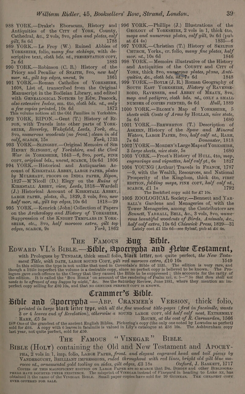 988 YORK.—Drake’s Eboracum, History and Antiquities of the City of York, County, Cathedral, &amp;c., 2 vols, 8vo, plan and plates, calf gilt, 8s 6d 1788 989 YORK.—Le Froy (W.) Ruined Abbies of YORKSHIRE, folio, many fine etchings, with de- scriptive text, cloth bds. nt., PRESENTATION COPY, 78 6d 1883 990 YORK.—Robinson (C. B.) History of the Priory and Peculiar of SnarrH, 8vo, new half mor. nt., gilt top edges, uncut, 9s 1861 991 YORK.—Roman Catholics of YORKSHIRE, 1608, List of, transcribed from the Original Manuscript in the Bodleian Library, and edited with GEenEALocIcaL Notices by Edw. Peacock, also extensive Index, sm. 4to, cloth bds. nt., only a few copies printed, 10s 6d 1872 This volume notices all the Old Families in Yorkshire. 992 YORK, RIPON.—Gent (T.) History of Rt- PON, with Travels into other parts of YORK- SHIRE, Beverley, Wakefield, Leeds, York, etc., 8vo, numerous woodcuts (no front.) clean in old calf, SCARCE, 15s York, 1733 993 YORK—Stinessy.— Original Memoirs of SIR Henry Surinessy, of Yorkshire, and the Civil War in YORKSHIRE, 1643—6, 8vo, port., FINE coPY, original bds., uncut, SCARCE, 10s6d 1806 994 YORK.—Historical and Antiquarian Ac- count of KIRKSTALL ABBEY, LARGE PAPER, plates by MULREADY, PROOFS on INDIA PAPER, Ripon, 1827—M’Nicoll (D.) Elegy on the Ruins of KiRkKsTALL ABBEY, view, Leeds, 1818—Wardell LARGE PAPER, plates, tb., 1829, 3 vols, 8vo, new half mor, nt., gilt top edges, 10s 6d 1818—29 995 YORK.—Kenrick (John) Collection of Papers on the Archeology and History of YORKSHIRE, Suppression of the Knicgut TEMPLARS IN YORK- SHIRE, etc., 8vo, half morocco extra, gilt top edges, SCARCE, 9s York, 1862 THrE Famous 39 996 YORK.—Phillips (J.) Illustrations of the GroLtocy of YoRKSHIRE, 2 vols in 1, thick 4to, maps and numerous plates, calf gilt, 9s 6d (pub at £4 4s) 1835—6 997 YORK.—Christian (T.) History of SkEeLTon CuourcH, Yorks., cr. folio, many fine plates, half mor. nt., 10s 6d 1846 998 YORK.— Memoirs illustrative of the History and Antiquities of the County and Ciry of York, thick 8vo, numerous plates, plans, Anti- quities, de., cloth bds. nt. 7s 6d 1848 999 YORK.—Boyts (J. R.) Roman Geography of SourtH East YorRKSHIRE, History of RAVENSE- RODD, RAVENSER, and ABBEY of MEAUxX, 8vo, map and pedigree, cloth bds. nt., ONLY A SMALL: NUMBER of COPIES PRINTED, 6s 6d Hull, 1889 1000 YORK.—Btome’s Map of YORKSHIRE, 5 sheets with Coats of Arms by Houtar, nice state, 5s 6d 1680 1001 YORK.—Brewerton. (T.) Description of ASKERN, History of the Spaw and Mineral Waters, LARGE Parser, 8vo, half calf nt., Rare, 7s 6d Doncaster, 1818 1002 ;}YORK—Morpen’s Large Mapsof YORKSHIRE, 3 large sheets, nice state, 5s 1680 1008 YORK.—Frost’s History of HuLL, 4to, map, engravings and vignettes, half calf gt.,68 1827 1004 YOUNG (Arthur) Travels in France, 1787 —9, with the Wealth, Resources, and National Prosperity of the Kingdom, thick 4to, Frrst EDITION, folding maps, FINE COPY, half calf nt., SCARCE, £1 1s 1792 The Beckford copy sold for £7 10s. 1005 ZOOLOGICAL Society.—Bennett and Yar- RALL’s Gardens and Menageries of,.with the Tower Menageries, among the Contributors are Bennett, YARRALL, BELL, &amp;c., 3 vols, 8vo, nwme- rous beautiful woodcuts of Birds, Animals, cc., half calf extra, 10s 6d Chiswick Press, 1829—-31 Lately cost £1 11s 6d—see flyleaf, pub at £4 4s, bug Bible, 1549 The edition is very rare, and The. Pro-. the edition. neede to be affraved of any Bugges by night,” &amp;c. ’ RaRE, £5 5s RovEn, «at the cost of R. Carmarden, 1566 » -last year, not quite perfect, sold for £50. THe Famous The Ashburnham copy BIBLE. Oxford, J. Baskett, 1717 PHERS HAVE DOUBTED THEIR EXISTENCE. obtained it the name of the VINEGAR BIBLE. EVER OFFERED FOR SALE. THE CHEAPEST COPY