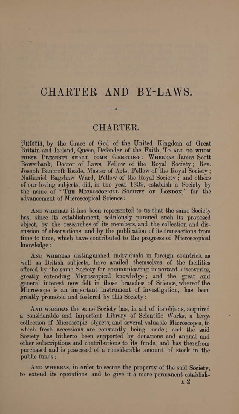 CHARTER. Vittoria, by the Grace of God of the United Kingdom of Great Britain and Ireland, Queen, Defender of the Faith, To ann to wHom THESE PRESENTS SHALL COME GREETING: WHEREAS James Scott Bowerbank, Doctor of Laws, Fellow of the Royal Society; Rev. Joseph Bancroft Reade, Master of Arts, Fellow of the Royal Society ; Nathaniel Bagshaw Ward, Fellow of the Royal Society ; and others of our loving subjects, did, in the year 1839, establish a Society by the name of “THe Microscorican Society or Lonpon,” for the advancement of Microscopical Science : AND WHEREAS it has been represented to us that the same Society has, since its establishment, sedulously pursued such its proposed object, by the researches of its members, and the collection and dis- cussion of observations, and by the publication of its transactions from time to time, which have contributed to the progress of Microscopical knowledge : AND WHEREAS distinguished individuals in foreign countries, as well as British subjects, have availed themselves of the facilities offered by the same Society for communicating important discoveries, greatly extending Microscopical knowledge; and the great and general interest now felt in those branches of Science, whereof the Microscope is an important instrument of investigation, has been greatly promoted and fostered by this Society : AND WHEREAS the same Society has, in aid of its objects, acquired a considerable and important Library of Scientific Works, a large collection of Microscopic objects, and several valuable Microscopes, to which fresh accessions are constantly being made; and the said Society has hitherto been supported by donations and annual and other subscriptions and contributions to its funds, and has therefrom purchased and is possessed of a considerable amount of stock in the public funds ; AND WHEREAS, in order to secure the property of the said Society, to extend its operations, and to give it a more permanent establish- A 2