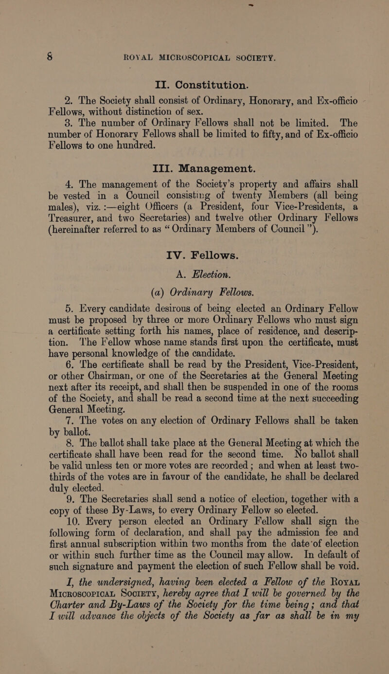 II. Constitution. 2. The Society shall consist of Ordinary, Honorary, and Ex-officio - Fellows, without distinction of sex. 3. The number of Ordinary Fellows shall not be limited. The number of Honorary Fellows shall be limited to fifty, and of Ex-officio Fellows to one hundred. III. Management. 4. The management of the Society’s property and affairs shall be vested in a Council consisting of twenty Members (all being males), viz. :—eight Officers (a President, four Vice-Presidents, a Treasurer, and two Secretaries) and twelve other Ordinary Fellows (hereinafter referred to as “Ordinary Members of Council”). IV. Fellows. A. Election. (a) Ordinary Fellows. 5. Every candidate desirous of being elected an Ordinary Fellow must be proposed by three or more Ordinary Fellows who must sign a certificate setting forth his names, place of residence, and descrip- tion. ‘The l'ellow whose name stands first upon the certificate, must have personal knowledge of the candidate. 6. The certificate shall be read by the President, Vice-President, or other Chairman, or one of the Secretaries at the General Meeting next after its receipt, and shall then be suspended in one of the rooms of the Society, and shall be read a second time at the next succeeding General Meeting. 7. The votes on any election of Ordinary Fellows shall be taken by ballot. 8. The ballot shall take place at the General Meeting at which the certificate shall have been read for the second time. No ballot shall be valid unless ten or more votes are recorded ; and when at least two- thirds of the votes are in favour of the candidate, he shall be declared duly elected. 9. The Secretaries shall send a notice of election, together with a copy of these By-Laws, to every Ordinary Fellow so elected. 10. Every person elected an Ordinary Fellow shall sign the following form of declaration, and shall pay the admission fee and first annual subscription within two months from the date’of election or within such further time as the Council may allow. In default of such signature and payment the election of such Fellow shall be void. I, the undersigned, having been elected a Fellow of the Royau MicroscopicaL Society, hereby agree that I will be governed by the Charter and By-Laws of the Society for the time being; and that I will advance the objects of the Society as far as shall be in my