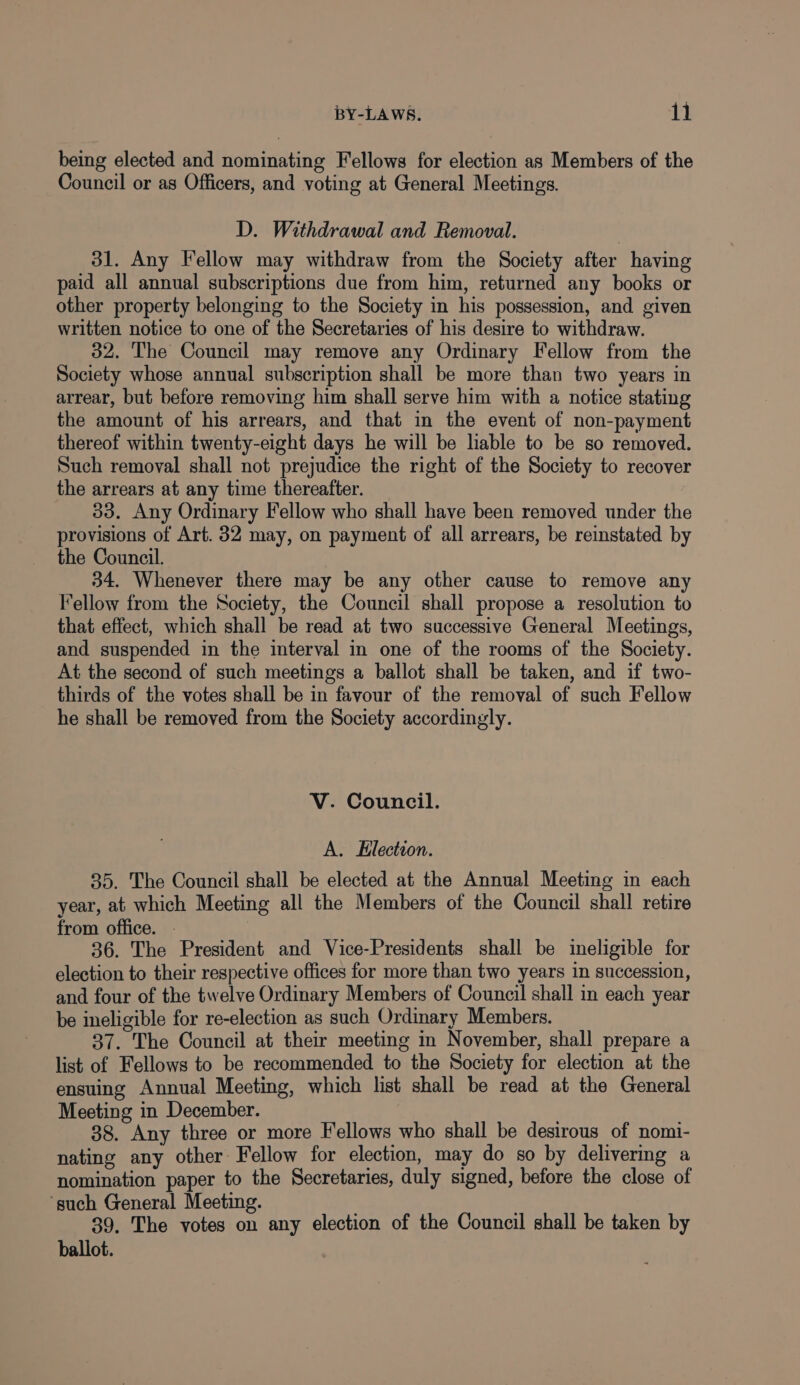 being elected and nominating Fellows for election as Members of the Council or as Officers, and voting at General Meetings. D. Withdrawal and Removal. 31. Any Fellow may withdraw from the Society after having paid all annual subscriptions due from him, returned any books or other property belonging to the Society in his possession, and given written notice to one of the Secretaries of his desire to withdraw. 32. The Council may remove any Ordinary Fellow from the Society whose annual subscription shall be more than two years in arrear, but before removing him shall serve him with a notice stating the amount of his arrears, and that in the event of non-payment thereof within twenty-eight days he will be liable to be so removed. Such removal shall not prejudice the right of the Society to recover the arrears at any time thereafter. 33. Any Ordinary Fellow who shall have been removed under the provisions of Art. 32 may, on payment of all arrears, be reinstated by the Council. ) 34. Whenever there may be any other cause to remove any Fellow from the Society, the Council shall propose a resolution to that effect, which shall be read at two successive General Meetings, and suspended in the interval in one of the rooms of the Society. At the second of such meetings a ballot shall be taken, and if two- thirds of the votes shall be in favour of the removal of such Fellow he shall be removed from the Society accordingly. V. Council. A. Election. 35. The Council shall be elected at the Annual Meeting in each year, at which Meeting all the Members of the Council shall retire from office. . 36. The President and Vice-Presidents shall be ineligible for election to their respective offices for more than two years in succession, and four of the twelve Ordinary Members of Council shall in each year be ineligible for re-election as such Ordinary Members. 37. The Council at their meeting in November, shall prepare a list of Fellows to be recommended to the Society for election at the ensuing Annual Meeting, which list shall be read at the General Meeting in December. 88. Any three or more Fellows who shall be desirous of nomi- nating any other Fellow for election, may do so by delivermg a nomination paper to the Secretaries, duly signed, before the close of ‘such General Meeting. 39. The votes on any election of the Council shall be taken by ballot.
