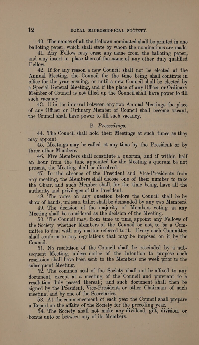 40. The names of all the Fellows nominated shall be printed in one balloting paper, which shall state by whom the nominations are made. 41. Any Fellow may erase any name from the balloting paper, ee insert in place thereof the name of any other duly qualified ellow. 42. If for any reason a new Council shall not be elected at the Annual Meeting, the Council for the time being shall continue in office for the year ensuing, or until a new Council shall be elected by a Special General Meeting, and if the place of any Officer or Ordinary Member of Council is not filled up the Council shall have power to fill such vacancy. 43. If in the interval between any two Annual Meetings the place of any Officer or Ordinary Member of Council shall become vacant, the Council shall have power to fill such vacancy. B. Proceedings. 44, The Council shall hold their Meetings at such times as they may appoint. 45. Meetings may be called at any time by the President or by three other Members. 46. Five Members shall constitute a quorum, and if within half an hour from the time appointed for the Meeting a quorum be not present, the Meeting shall be dissolved. 47. In the absence of the President and Vice-Presidents from any meeting, the Members shall choose one of their number to take the Chair, and such Member shall, for the time being, have all the authority and privileges of the President. 48. The votes on any question before the Council shall be by show of hands, unless a ballot shall be demanded by any two Members. 49. The decision of the majority of Members voting at any Meeting shall be considered as the decision of the Meeting. 50. The Council may, from time to time, appoint any Fellows of the Society whether Members of the Council or not, to be a Com- mittee to deal with any matter referred to it. Every such Committee shall conform to any regulations that may be imposed on it by the Council. 51. No resolution of the Council shall be rescinded by a sub- sequent Meeting, unless notice of the intention to propose such rescission shall have been sent to the Members one week prior to the subsequent Meeting. 52. The common seal of the Society shall not be affixed to any document, except at a meeting of the Council and pursuant to a resolution duly passed thereat; and such document shali then be signed by the President, Vice-President, or other Chairman of such meeting, and by one of the Secretaries. 53. At the commencement of each year the Council shall prepare _ a Report on the affairs of the Society for the preceding year. 54. The Society shall not make any dividend, gift, division, or bonus unto or between any of its Members.