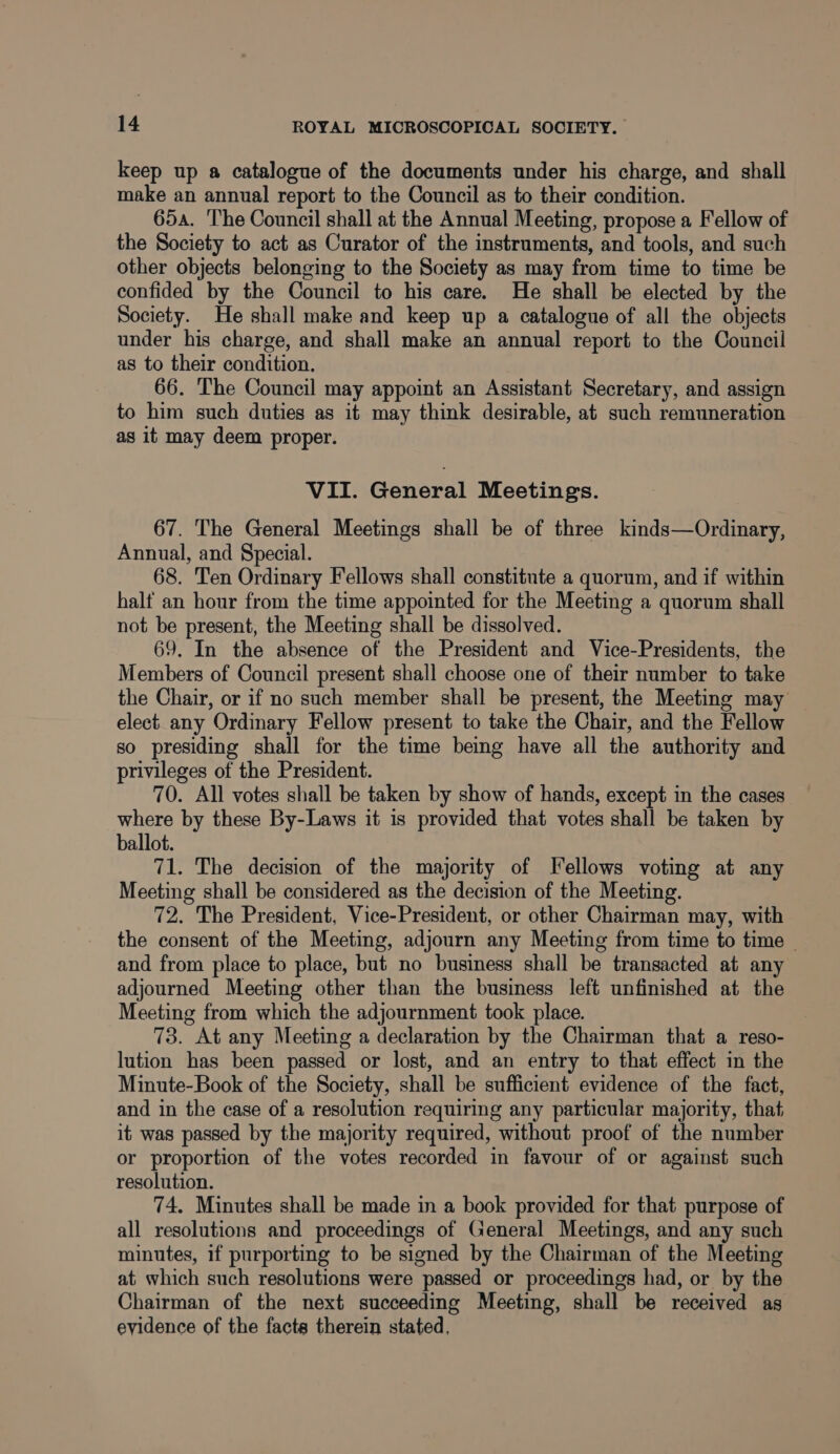 keep up a catalogue of the documents under his charge, and shall make an annual report to the Council as to their condition. 65a. The Council shall at the Annual Meeting, propose a Fellow of the Society to act as Curator of the instruments, and tools, and such other objects belonging to the Society as may from time to time be confided by the Council to his care. He shall be elected by the Society. He shall make and keep up a catalogue of all the objects under his charge, and shall make an annual report to the Council as to their condition. 66. The Council may appoint an Assistant Secretary, and assign to him such duties as it may think desirable, at such remuneration as it may deem proper. VII. General Meetings. 67. The General Meetings shall be of three kinds—Ordinary, Annual, and Special. 68. Ten Ordinary Fellows shall constitute a quorum, and if within halt an hour from the time appointed for the Meeting a quorum shall not be present, the Meeting shall be dissolved. 69. In the absence of the President and Vice-Presidents, the Members of Council present shall choose one of their number to take the Chair, or if no such member shall be present, the Meeting may elect any Ordinary Fellow present to take the Chair, and the Fellow so presiding shall for the time being have all the authority and privileges of the President. 70. All votes shall be taken by show of hands, except in the cases where by these By-Laws it is provided that votes shall be taken by ballot. 71. The decision of the majority of Fellows voting at any Meeting shall be considered as the decision of the Meeting. 72. The President, Vice-President, or other Chairman may, with the consent of the Meeting, adjourn any Meeting from time to time — and from place to place, but no business shall be transacted at any adjourned Meeting other than the business left unfinished at the Meeting from which the adjournment took place. 73. At any Meeting a declaration by the Chairman that a reso- lution has been passed or lost, and an entry to that effect in the Minute-Book of the Society, shall be sufficient evidence of the fact, and in the case of a resolution requiring any particular majority, that it was passed by the majority required, without proof of the number or proportion of the votes recorded in favour of or against such resolution. 74. Minutes shall be made in a book provided for that purpose of all resolutions and proceedings of General Meetings, and any such minutes, if purporting to be signed by the Chairman of the Meeting at which such resolutions were passed or proceedings had, or by the Chairman of the next succeeding Meeting, shall be received as evidence of the facts therein stated,