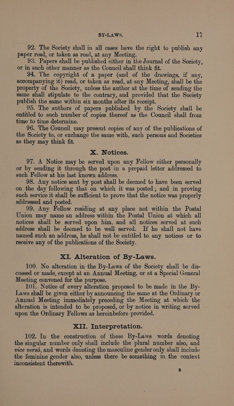 92. The Society shall in all cases have the right to publish any paper read, or taken as read, at any Meeting. 93, Papers shall be published either in the Journal of the Society, or in such other manner as the Council shall think fit. 94. The copyright of a paper (and of the drawings, if any, accompanying it) read, or taken as read, at any Meeting, shall be the property of the Society, unless the author at the time of sending the same shall stipulate to the contrary, and provided that the Society publish the same within six months after its receipt. 95. The authors of papers published by the Society shall be entitled to such number of copies thereof as the Council shall from time to time determine. 96. The Council may present copies of any of the publications of the Society to, or exchange the same with, such persons and Societies as they may think fit. xX. Notices. 97. A Notice may be served upon any Fellow either personally or by sending it through the post in a prepaid letter addressed to such Fellow at his last known address. 98. Any notice sent by post shall be deemed to have been served on the day following that on which it was posted; and in proving such service it shall be sufficient to prove that the notice was properly addressed and posted. 99. Any Fellow residing at any place not within the Postal Union may name an address within the Postal Union at which all notices shall be served upon him, and all notices served at such address shall be deemed to be well served. If he shall not have named such an address, he shall not be entitled to any notices or to receive any of the publications of the Society. XI. Alteration of By-Laws. 100. No alteration in the By-Laws of the Society shall be dis- cussed or made, except at an Annual Meeting, or at a Special General Meeting convened for the purpose. 101. Notice of every alteration proposed to be made in the By- Laws shall be given either by announcing the same at the Ordinary or Annual Meeting immediately preceding the Meeting at which the alteration is intended to be proposed, or by notice in writing served upon the Ordinary Fellows as hereinbefore provided. XII. Interpretation. 102. In the construction of these By-Laws words denoting the singular number only shall include the plural number also, and vice versd, and words denoting the masculine gender only shall include the feminine gender also, unless there be something in the context inconsistent therewith. B