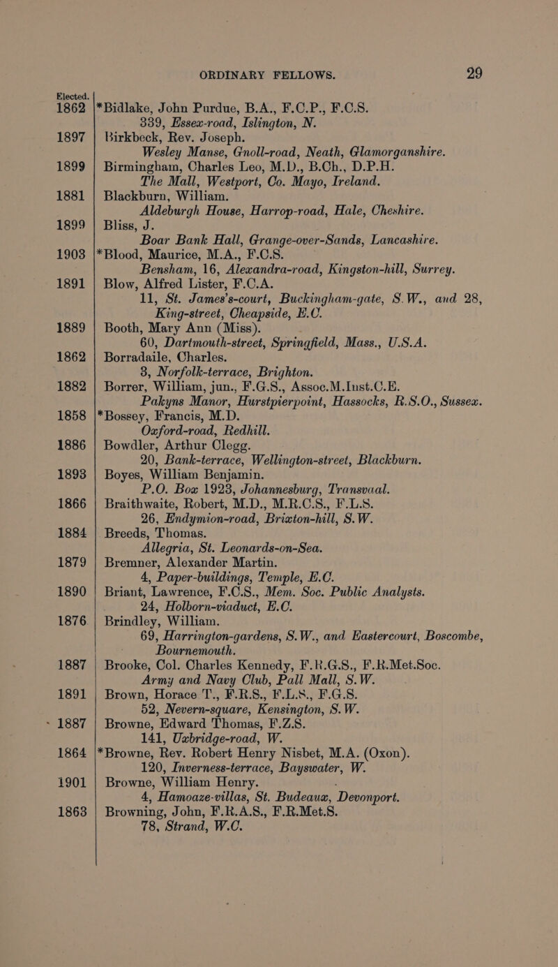 1862 1897 1899 1881 1899 19038 1891 1889 1862 1882 1858 1886 1893 1866 1884 1879 1890 1876 1887 1891 ~ 1887 1864 1901 1863 ORDINARY FELLOWS. 29 339, Essex-road, Islington, N. Birkbeck, Rev. Joseph. Wesley Manse, Gnoll-road, Neath, Glamorganshire. Birmingham, Charles Leo, M.D., B.Ch., D.P.H. The Mall, Westport, Co. Mayo, Ireland. Blackburn, William. Aldeburgh House, Harrop-road, Hale, Cheshire. Bliss, J. Boar Bank Hall, Grange-over-Sands, Lancashire. Bensham, 16, Alexandra-road, Kingston-hill, Surrey. Blow, Alfred Lister, F.C.A. 11, St. James’s-court, Buckingham-gate, S.W., and 28, King-sireet, Cheapside, E.U. Booth, Mary Ann (Miss). 60, Dartmouth-street, Springfield, Mass., U.S.A. Borradaile, Charles. 3, Norfolk-terrace, Brighton. Borrer, William, jun., F.G.S., Assoc.M.Inst.C.E. Pakyns Manor, Hurstpierpoint, Hassocks, R.S.O., Sussex. Oxford-road, Redhill. Bowdler, Arthur Clegg. 20, Bank-terrace, Wellington-street, Blackburn. Boyes, William Benjamin. P.O. Box 1923, Johannesburg, Transvaal. Braithwaite, Robert, M.D., M.R.C.S., F.L.S. 26, Endymion-road, Brixton-hill, S.W. Breeds, Thomas. Allegria, St. Leonards-on-Sea. Bremner, Alexander Martin. 4, Paper-buildings, Temple, E.C. Briant, Lawrence, F'.C.S., Mem. Soc. Public Analysts. 24, Holborn-viaduct, E.C. Brindley, William. 69, Harrington-gardens, S.W., and Eastercourt, Boscombe, Bournemouth. Brooke, Col. Charles Kennedy, F.R.G.S., F.R.Met.Soc. Army and Navy Club, Pall Mall, S.W. Brown, Horace T., F.R.S., F.L.8., F.G.S. 52, Nevern-square, Kensington, S.W. Browne, Edward Thomas, F.Z.8. 141, Uxbridge-road, W. 120, Inverness-terrace, Bayswater, W. Browne, William Henry. 4, Hamoaze-villas, St. Budeaua, Devonport. Browning, John, F.R. A. S., F.R.Met. S. 78, Strand, W.C.
