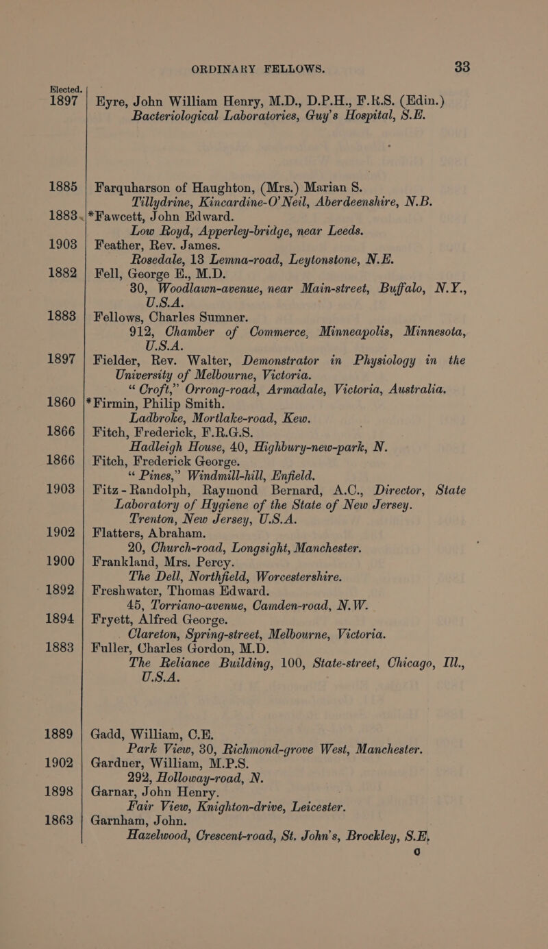 Blected. 1897 | Eyre, John William Henry, M.D., D.P.H., F.K.S. (Kdin.) Bacteriological Laboratories, Guy's Hospital, S.E. 1885 | Farquharson of Haughton, (Mrs. ) Marian §. Tillydrine, Kincardine-O’ Neil, Aberdeenshire, N.B. 1883.|*Fawcett, John Edward. Low Royd, Apperley-bridge, near Leeds. 1903 | Feather, Rev. James. Rosedale, 13 Lemna-road, Leytonstone, N.E. 1882 | Fell, George E., M.D. 30, Woodlawn-avenue, near Main-street, Buffalo, N.Y., U.S.A. 1883 | Fellows, Charles Sumner. 912, Chamber of Commerce, Minneapolis, Minnesota, U.S.A. 1897 | Fielder, Rev. Walter, Demonstrator in Physiology in the University of Melbourne, Victoria. “ Croft,’ Orrong-road, Armadale, Victoria, Australia. 1860 |*Firmin, Philip Smith. Ladbroke, Mortlake-road, Kew. 1866 | Fitch, Frederick, F.R.G.S. Hadleigh House, 40, Highbury-new-park, N. 1866 | Fitch, Frederick George. “* Pines,” Windmill-hill, Enfield. 1903 | Fitz-Randolph, Raymond Bernard, A.C., Director, State Laboratory of Hygiene of the State of New Jersey. Trenton, New Jersey, U.S.A. 1902 | Flatters, Abraham. 20, Church-road, Longsight, Manchester. 1900 | Frankland, Mrs. Percy. The Dell, Northfield, Worcestershire. 1892 | Freshwatcr, Thomas Edward. 45, Torriano-avenue, Camden-road, N.W. 1894 | Fryett, Alfred George. . Clareton, Spring-street, Melbourne, Victoria. 1883 | Fuller, Charles Gordon, M.D. The Reliance Building, 100, State-street, Chicago, IIl., U.S.A. 1889 | Gadd, William, C.E. Park View, 30, Richmond-grove West, Manchester. 1902 | Gardner, William, M.P.S. 292, Holloway-road, N. 1898 | Garnar, John Henry. Fair View, Knighton-drive, eee 1863 | Garnham, John. Hazelwood, Crescent-road, St, John’s, Brockley, S.E, iY)