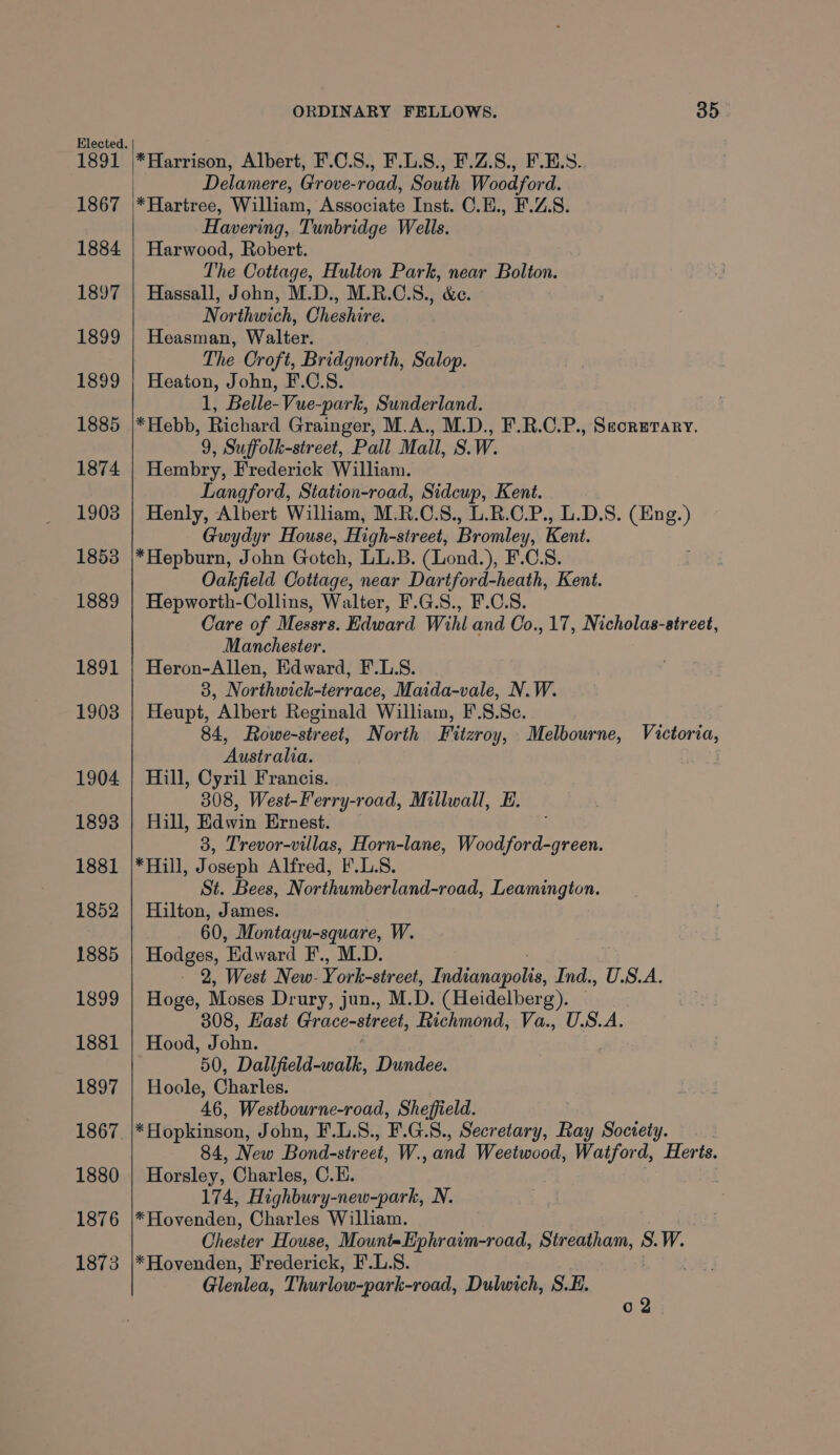 1867 1884 1897 1899 1899 1885 1874 1908 1853 1889 1891 1903 1904 1893 1881 1852 1885 1899 1881 1897 1867 1880 1876 1873 ORDINARY FELLOWS. 35 Delamere, Grove-road, South Woodford. *Hartree, William, Associate Inst. C.E., F.Z.S. Havering, Tunbridge Wells. Harwood, Robert. The Cottage, Hulton Park, near Bolton. Hassall, John, M.D., M.R.C.S., &amp;e. Northwich, Cheshire. Heasman, Walter. The Croft, Bridgnorth, Salop. Heaton, John, F.C.S. 1, Belle-Vue-park, Sunderland. *Hebb, Richard Grainger, M.A., M.D., F.R.C.P., Secrmrary. 9, Suffolk-street, Pall Mall, S.W. Hembry, Frederick William. Langford, Station-road, Sidcup, Kent. Henly, Albert William, M. B.C. S., L.R.C.P., L.D.S. (Eng.) Gwydyr House, High-street, Bromley, Kent. *Hepburn, John Gotch, LL.B. (Lond.), F.C.S. Oakfield Cottage, near Dartford-heath, Kent. Hepworth-Collins, Walter, F.G.S., F.C.8. Care of Messrs. Edward Wihl and Co., 17, Nicholas-street, Manchester. Heron-Allen, Edward, F.L.S. 3, Northwick-terrace, Maida-vale, N.W. Heupt, Albert Reginald William, F'.8.Sc. 84, Rowe-street, North Fitzroy, Melbourne, Victoria, Australia. Hill, Cyril Francis. 308, West-Ferry-road, Millwall, E. Hill, Edwin Ernest. 3, Trevor-villas, Horn-lane, Woodford-green. *Hill, Joseph Alfred, F.L.S. St. Bees, Northumberland-road, Leamington. Hilton, James. 60, Montagu-square, W. Hodges, Edward F., M.D. - 2, West New- Y ork-street, Fading Ind., U.S.A. Hoge, Moses Dr ury, jun., M.D. (Heidelberg). 308, Hast Grace-street, Richmond, Va., U.S.A. Hood, John. 50, Dallfield-walk, Dundee. Hoole, Charles. 46, Westbourne-road, Sheffield. * Hopkinson, John, F.L.S., F.G.8., Secretary, Ray Society. 84, New Bond-str eet, W., and Weetwood, Watford, Herts. Horsley, Charles, C.E. 174, Highbury-new-park, N. *Hovenden, Charles Willham. Chester House, Mount-Ephraim-road, Sir oe S.W. *Hovenden, Frederick, F.L.S. Glenlea, Thurlow-park-road, Dulwich, S.E. 02
