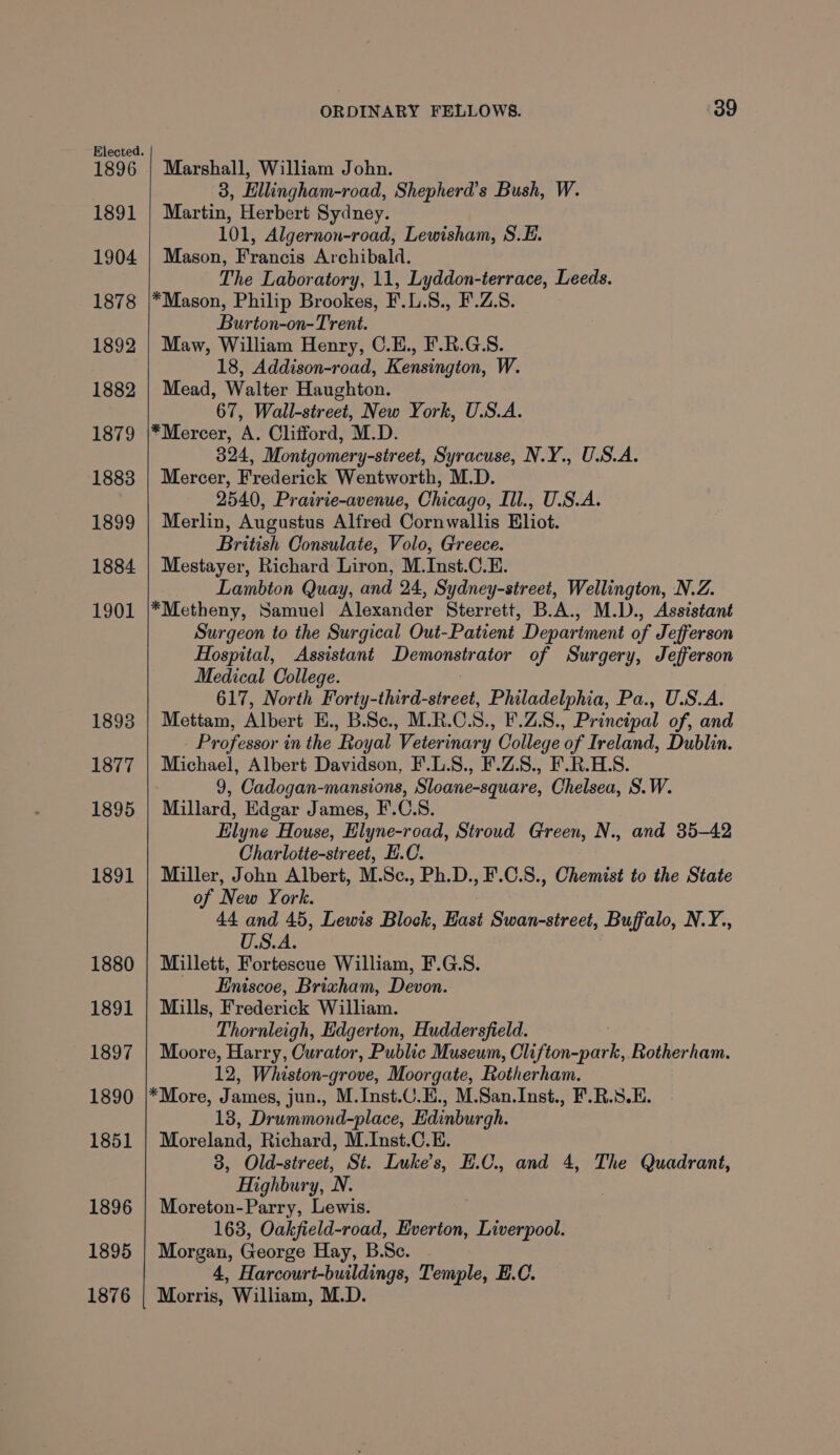 1896 1891 1904 1878 1892 1882 1879 1883 1899 1884 1901 1893 1877 1895 1891 1880 1891 1897 1890 1851 1896 1895 1876 ORDINARY FELLOWS. 39 Marshall, William John. 3, Ellingham-road, Shepherd’s Bush, W. Martin, Herbert Sydney. 101, Algernon-road, Lewisham, S.E. Mason, Francis Archibald. The Laboratory, 11, Lyddon-ierrace, Leeds. *Mason, Philip Brookes, F.L.S8., F.Z.S. Burton-on-Trent. Maw, William Henry, C.E., F.R.G.S. 18, Addison-road, Kensington, W. Mead, Walter Haughton. 67, Wall-street, New York, U.S.A. *Mercer, A. Clifford, M.D. 324, Montgomery-street, Syracuse, N.Y., U.S.A. Mercer, Frederick Wentworth, M.D. 2540, Prairie-avenue, Chicago, Ill., U.S.A. Merlin, Augustus Alfred Cornwallis Eliot. British Consulate, Volo, Greece. Mestayer, Richard Liron, M.Inst.C.E. Lambton Quay, and 24, Sydney-street, Wellington, N.Z. *Metheny, Samuel Alexander Sterrett, B.A., M.D., Assistant Surgeon to the Surgical Out-Patient Department of Jefferson Hospital, Assistant TEMG of Surgery, Jefferson Medical College. 617, North Forty-third-street, Philadelphia, Pa., U.S.A. Mettam, Albert Hy B8ae MLR... ELS. Principal of, and Professor in the ‘Royal ‘Veterinary College of Ireland, Dublin. Michael, Albert Davidson, F.L.S., F.Z.S., F.R.HLS. 9, Cadogan-mansions, Sloane-square, Chelsea, S.W. Millard, Edgar James, F.C.8. Elyne House, Elyne-road, Stroud Green, N., and 35-42 Charlotte-street, E.C. Miller, John Albert, M.Sc., Ph.D., F.C.S., Chemist to the State of New York. 44 and 45, Lewis Block, East Swan-street, Buffalo, N.Y., U.S.A. Millett, Fortescue William, F.G.S. _ _Eniscoe, Brixham, Devon. Mills, Frederick William. Thornleigh, Edgerton, Huddersfield. Moore, Harry, Curator, Public Museum, Clifton-park, Rotherham. 12, Whiston-grove, Moorgate, Rotherham. *More, James, jun., M.Inst.C.E., M.San.Inst., F.R.S.E. 13, Drummond-place, Edinburgh. Moreland, Richard, M.Inst.C.E. 3, Old-street, St. Luke's, E.C., and 4, The Quadrant, Highbury, N. Moreton-Parry, Lewis. 163, Oakfield-road, Everton, Liverpool. Morgan, George Hay, B.Sc. 4, Harcourt-buildings, Temple, E.C. Morris, William, M.D.
