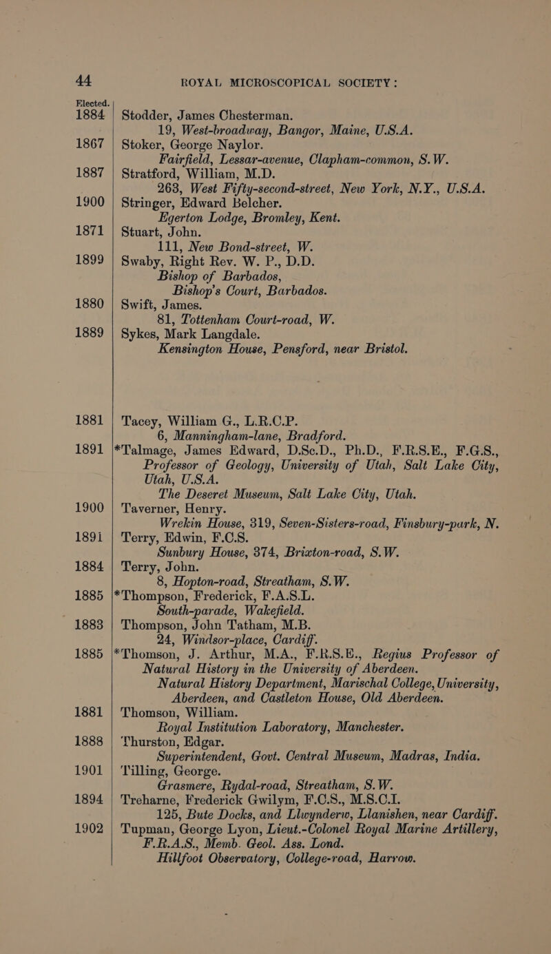 1884 1867 1887 1900 1871 1899 1880 1889 1881 1891 1900 189i 1884 1885 1883 1885 1881 1888 1901 1894 1902 Stodder, James Chesterman. 19, West-broadway, Bangor, Maine, U.S.A. Stoker, George Naylor. Fairfield, Lessar-avenue, Clapham-common, S.W. Stratford, William, M.D. 263, West Fifty-second-street, New York, N.Y., U.S.A. Stringer, Edward Belcher. Egerton Lodge, Bromley, Kent. Stuart, John. 111, New Bond-street, W. Swaby, Right Rev. W. P., D.D. Bishop of Barbados, Bishop's Court, Barbados. Swift, James. 81, Tottenham Court-road, W. Sykes, Mark Langdale. Kensington House, Pensford, near Bristol. Tacey, William G., L.R.C.P. 6, Manningham-lane, Bradford. *Talmage, James Edward, D.Sc.D., Ph.D., F.R.S.E., F.G.S., Professor of Geology, University of Utah, Salt Lake City, Utah, U.S.A. The Deseret Museum, Salt Lake City, Utah. Taverner, Henry. Wrekin House, 319, Seven-Sisters-road, Finsbury-park, N. Terry, Edwin, F.C.S. Sunbury House, 374, Brizvton-road, S.W. Terry, John. 8, Hopton-road, Streatham, S.W. *Thompson, Frederick, F.A.S.L. South-parade, Wakefield. Thompson, John Tatham, M.B. 24, Windsor-place, Cardiff. *Thomson, J. Arthur, M.A., F.R.S.E., Regius Professor of Natural History in the University of Aberdeen. Natural History Department, Marischal College, University, Aberdeen, and Castleton House, Old Aberdeen. Thomson, William. Royal Institution Laboratory, Manchester. Thurston, Edgar. Superintendent, Govt. Central Museum, Madras, India. Tilling, George. | Grasmere, Rydal-road, Streatham, S.W. Treharne, Frederick Gwilym, F.C.S., M.S.C.L. 125, Bute Docks, and Llwynderw, Llanishen, near Cardiff. Tupman, George Lyon, Lieut.-Colonel Royal Marine Artillery, F.R.A.S., Memb. Geol. Ass. Lond. Hillfoot Observatory, College-road, Harrow.