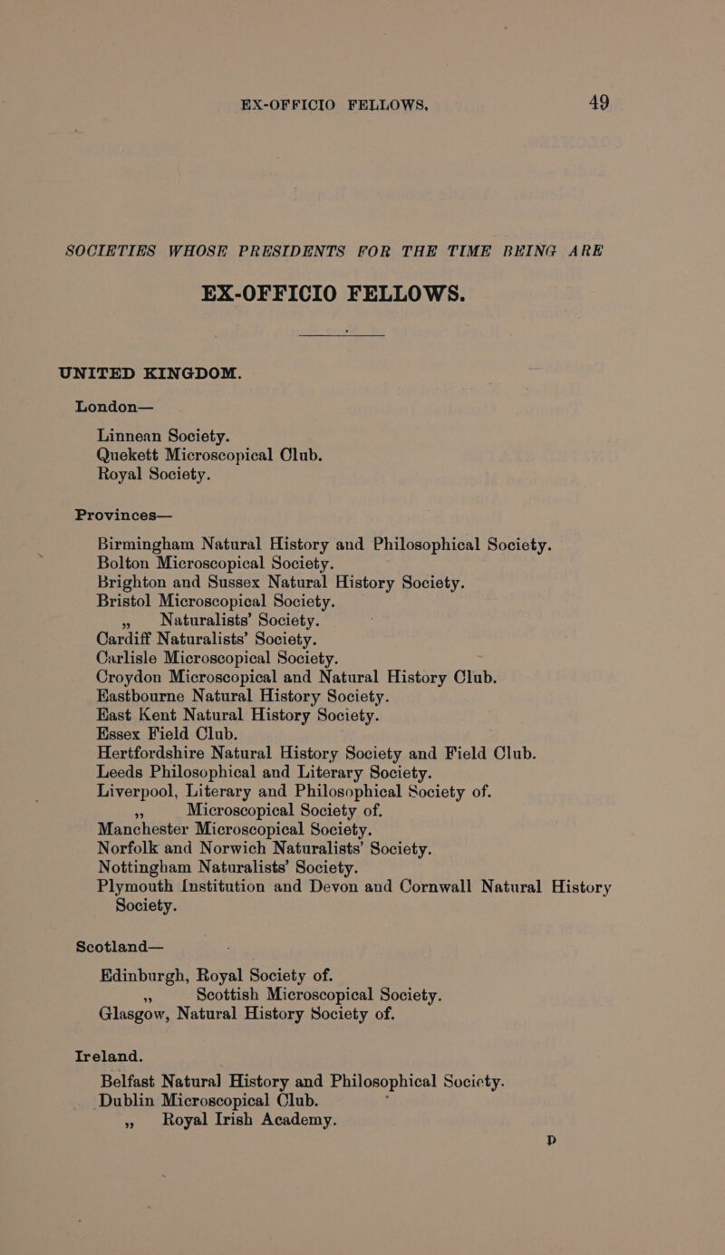 SOCIETIES WHOSE PRESIDENTS FOR THE TIME BEING ARE EX-OFFICIO FELLOWS. UNITED KINGDOM. London— Linnean Society. Quekett Microscopical Olub. Royal Society. Provinces— Birmingham Natural History and Philosophical Society. Bolton Microscopical Society. Brighton and Sussex Natural History Society. Bristol Microscopical Society. » Naturalists’ Society. Cardiff Naturalists’ Society. Carlisle Microscopical Society. Croydon Microscopical and Natural History Club. Eastbourne Natural History Society. Kast Kent Natural History Society. Essex Field Club. Hertfordshire Natural History Society and Field Club. Leeds Philosophical and Literary Society. Liverpool, Literary and Philosophical Society of. a Microscopical Society of. Manchester Microscopical Society. Norfolk and Norwich Naturalists’ Society. Nottingham Naturalists’ Society. Plymouth Institution and Devon and Cornwall Natural History Society. Scotland— Edinburgh, Royal Society of. : Scottish Microscopical Society. Glasgow, Natural History Society of. Ireland. Belfast Natural History and Philosophical Society. Dublin Microscopical Club. » Royal Irish Academy.