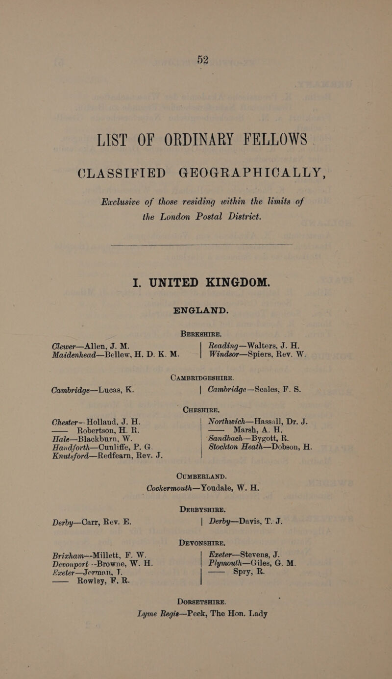 D2 LIST OF ORDINARY FELLOWS - CLASSIFIED GHKOGRAPHICALLY, Exclusive of those residing within the limits of the London Postal District. I. UNITED KINGDOM. ENGLAND. BERKSHIRE. Clewer—Allen, J. M. Reading—Walters, J. H. Maidenhead—Bellew, H. D. K. M. Windsor—Spiers, Rev. W. CAMBRIDGESHIRE. Cambridge—Lucas, K. | Cambridge—Scales, F. S. - CHESHIRE. Chester-- Holland, J. H. | Northwich—Hassall, Dr. J. — Robertson, H. R. —— Marsh, A. H. Hale—Blackburn, W. ‘Sandbach—Bygott, R. Handforth—Cunliffe, P. G. | Stockton Heath—Dobson, H. Knutsford—Redfearn, Rev. J. CUMBERLAND. Cockermouth— Youdale, W. H. DERBYSHIRE. Derby—Carr, Rev. E. | Derby—Davis, T. J. DEVONSHIRE. Brizham—-Millett, F. W. Exeter—Stevens, J. Devonport. --Browne, W. H. Plymouth—Giles, G. M. Exeter—Jerman, J. —— §pry, R. Rowley, F. R. DorsETSHIRE. Lyme Regis—Peek, The Hon. Lady
